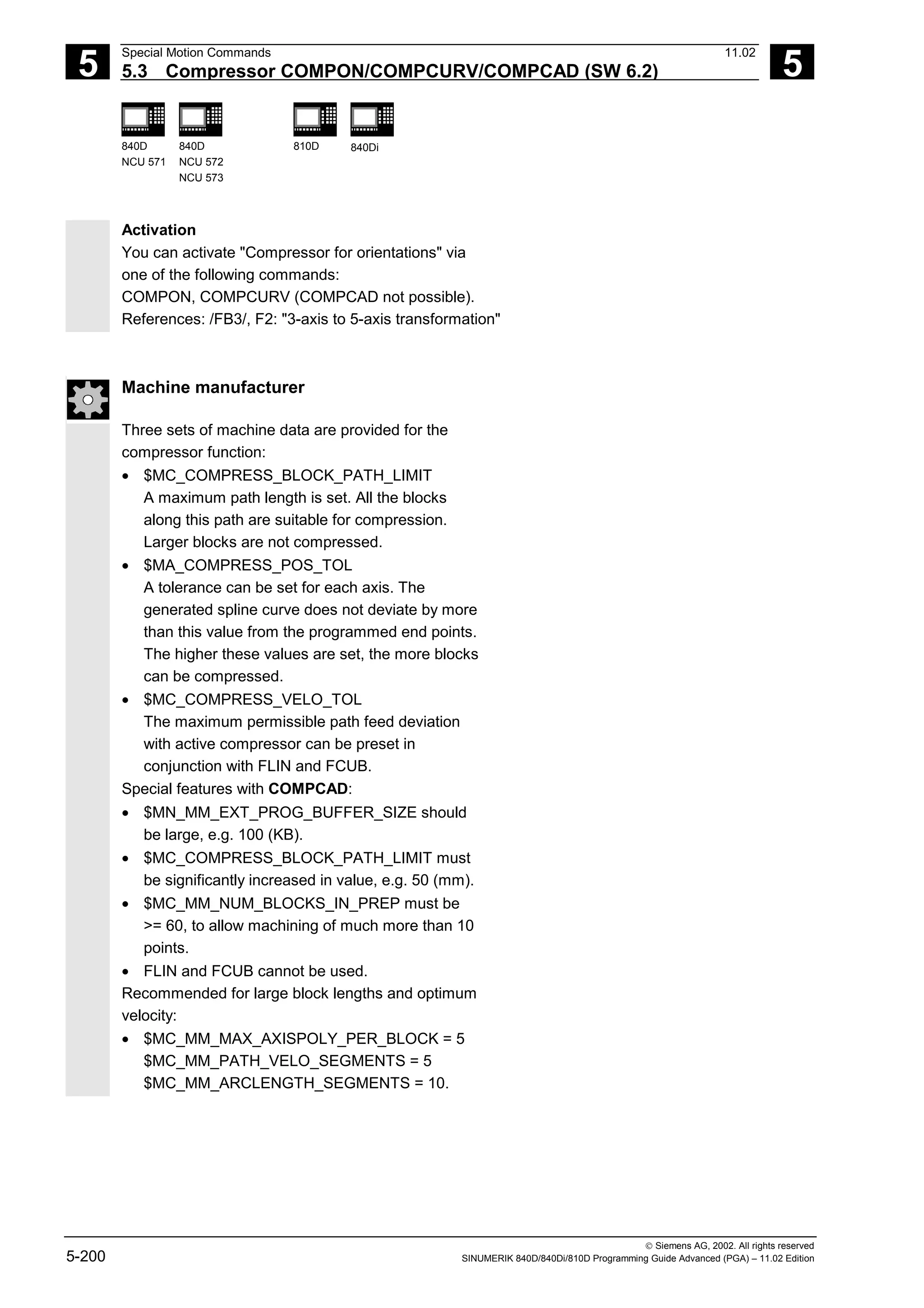 5
Special Motion Commands 11.02
5.3 Compressor COMPON/COMPCURV/COMPCAD (SW 6.2) 5
840D
NCU 571
840D
NCU 572
NCU 573
810D 840Di
 Siemens AG, 2002. All rights reserved
5-200 SINUMERIK 840D/840Di/810D Programming Guide Advanced (PGA) – 11.02 Edition
Activation
You can activate "Compressor for orientations" via
one of the following commands:
COMPON, COMPCURV (COMPCAD not possible).
References: /FB3/, F2: "3-axis to 5-axis transformation"
Machine manufacturer
Three sets of machine data are provided for the
compressor function:
• $MC_COMPRESS_BLOCK_PATH_LIMIT
A maximum path length is set. All the blocks
along this path are suitable for compression.
Larger blocks are not compressed.
• $MA_COMPRESS_POS_TOL
A tolerance can be set for each axis. The
generated spline curve does not deviate by more
than this value from the programmed end points.
The higher these values are set, the more blocks
can be compressed.
• $MC_COMPRESS_VELO_TOL
The maximum permissible path feed deviation
with active compressor can be preset in
conjunction with FLIN and FCUB.
Special features with COMPCAD:
• $MN_MM_EXT_PROG_BUFFER_SIZE should
be large, e.g. 100 (KB).
• $MC_COMPRESS_BLOCK_PATH_LIMIT must
be significantly increased in value, e.g. 50 (mm).
• $MC_MM_NUM_BLOCKS_IN_PREP must be
>= 60, to allow machining of much more than 10
points.
• FLIN and FCUB cannot be used.
Recommended for large block lengths and optimum
velocity:
• $MC_MM_MAX_AXISPOLY_PER_BLOCK = 5
$MC_MM_PATH_VELO_SEGMENTS = 5
$MC_MM_ARCLENGTH_SEGMENTS = 10.
 