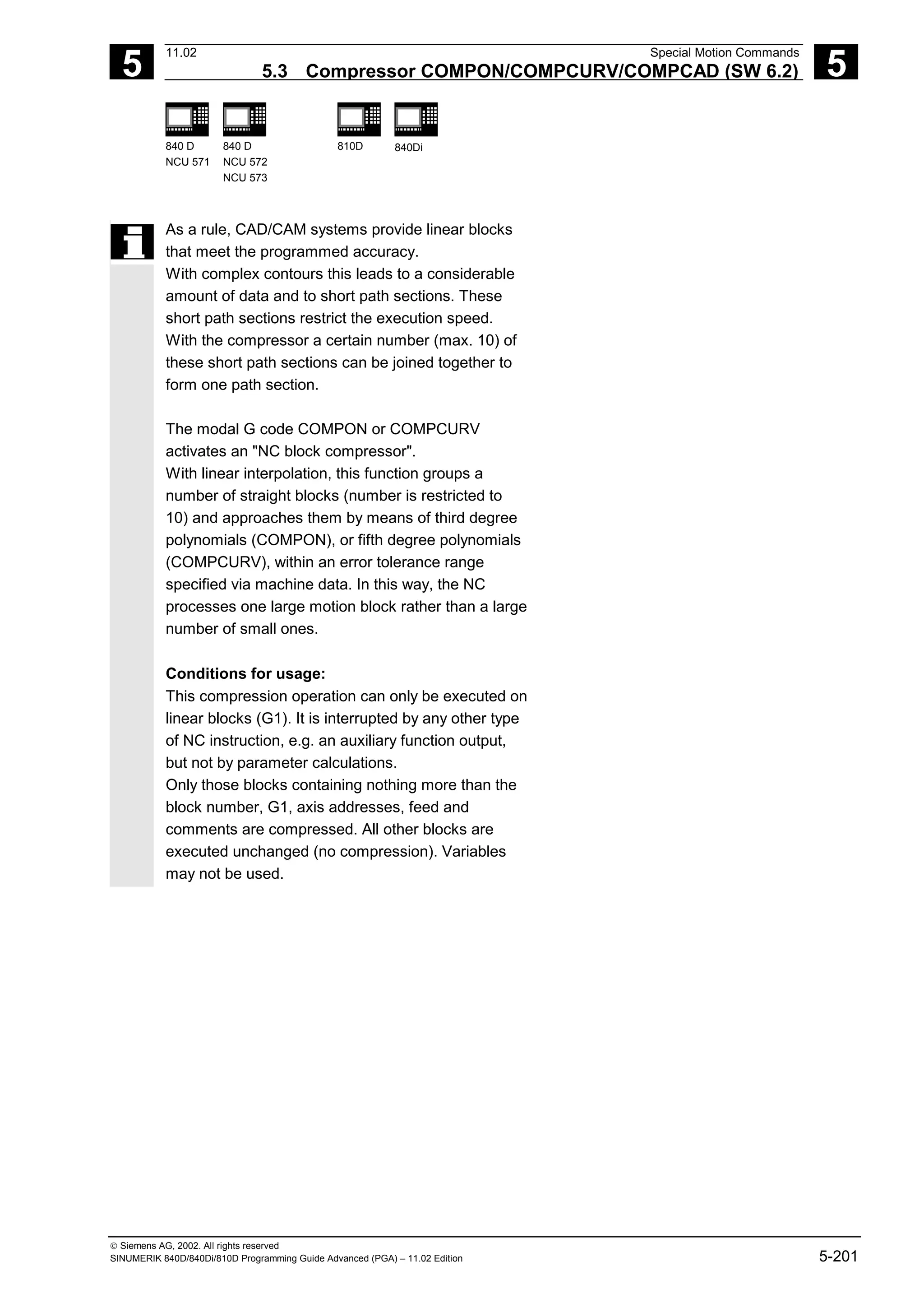 5
11.02 Special Motion Commands
5.3 Compressor COMPON/COMPCURV/COMPCAD (SW 6.2) 5
840 D
NCU 571
840 D
NCU 572
NCU 573
810D 840Di
 Siemens AG, 2002. All rights reserved
SINUMERIK 840D/840Di/810D Programming Guide Advanced (PGA) – 11.02 Edition 5-201
As a rule, CAD/CAM systems provide linear blocks
that meet the programmed accuracy.
With complex contours this leads to a considerable
amount of data and to short path sections. These
short path sections restrict the execution speed.
With the compressor a certain number (max. 10) of
these short path sections can be joined together to
form one path section.
The modal G code COMPON or COMPCURV
activates an "NC block compressor".
With linear interpolation, this function groups a
number of straight blocks (number is restricted to
10) and approaches them by means of third degree
polynomials (COMPON), or fifth degree polynomials
(COMPCURV), within an error tolerance range
specified via machine data. In this way, the NC
processes one large motion block rather than a large
number of small ones.
Conditions for usage:
This compression operation can only be executed on
linear blocks (G1). It is interrupted by any other type
of NC instruction, e.g. an auxiliary function output,
but not by parameter calculations.
Only those blocks containing nothing more than the
block number, G1, axis addresses, feed and
comments are compressed. All other blocks are
executed unchanged (no compression). Variables
may not be used.
 