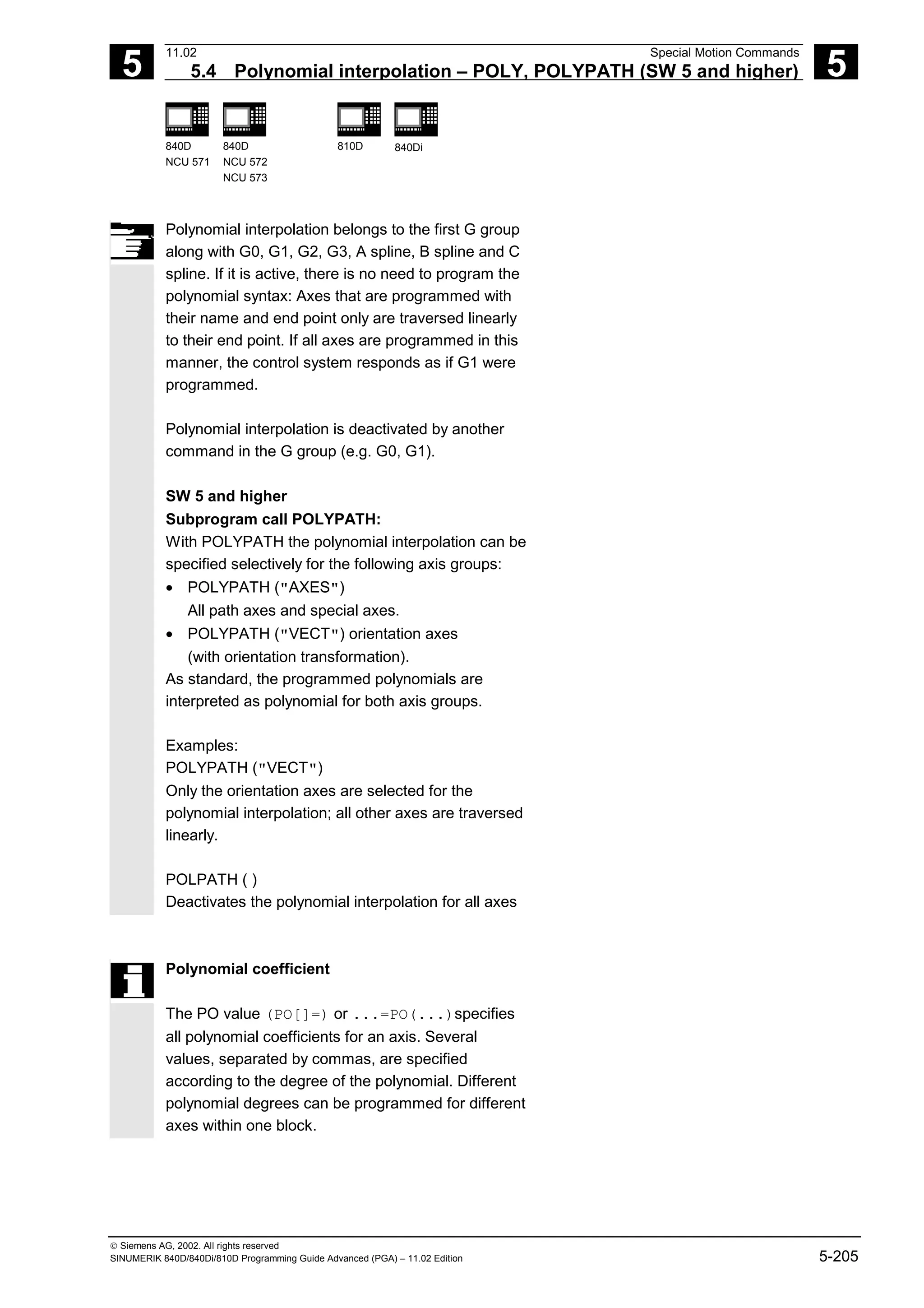5
11.02 Special Motion Commands
5.4 Polynomial interpolation – POLY, POLYPATH (SW 5 and higher) 5
840D
NCU 571
840D
NCU 572
NCU 573
810D 840Di
 Siemens AG, 2002. All rights reserved
SINUMERIK 840D/840Di/810D Programming Guide Advanced (PGA) – 11.02 Edition 5-205
Polynomial interpolation belongs to the first G group
along with G0, G1, G2, G3, A spline, B spline and C
spline. If it is active, there is no need to program the
polynomial syntax: Axes that are programmed with
their name and end point only are traversed linearly
to their end point. If all axes are programmed in this
manner, the control system responds as if G1 were
programmed.
Polynomial interpolation is deactivated by another
command in the G group (e.g. G0, G1).
SW 5 and higher
Subprogram call POLYPATH:
With POLYPATH the polynomial interpolation can be
specified selectively for the following axis groups:
• POLYPATH ("AXES")
All path axes and special axes.
• POLYPATH ("VECT") orientation axes
(with orientation transformation).
As standard, the programmed polynomials are
interpreted as polynomial for both axis groups.
Examples:
POLYPATH ("VECT")
Only the orientation axes are selected for the
polynomial interpolation; all other axes are traversed
linearly.
POLPATH ( )
Deactivates the polynomial interpolation for all axes
Polynomial coefficient
The PO value (PO[]=) or ...=PO(...)specifies
all polynomial coefficients for an axis. Several
values, separated by commas, are specified
according to the degree of the polynomial. Different
polynomial degrees can be programmed for different
axes within one block.
 