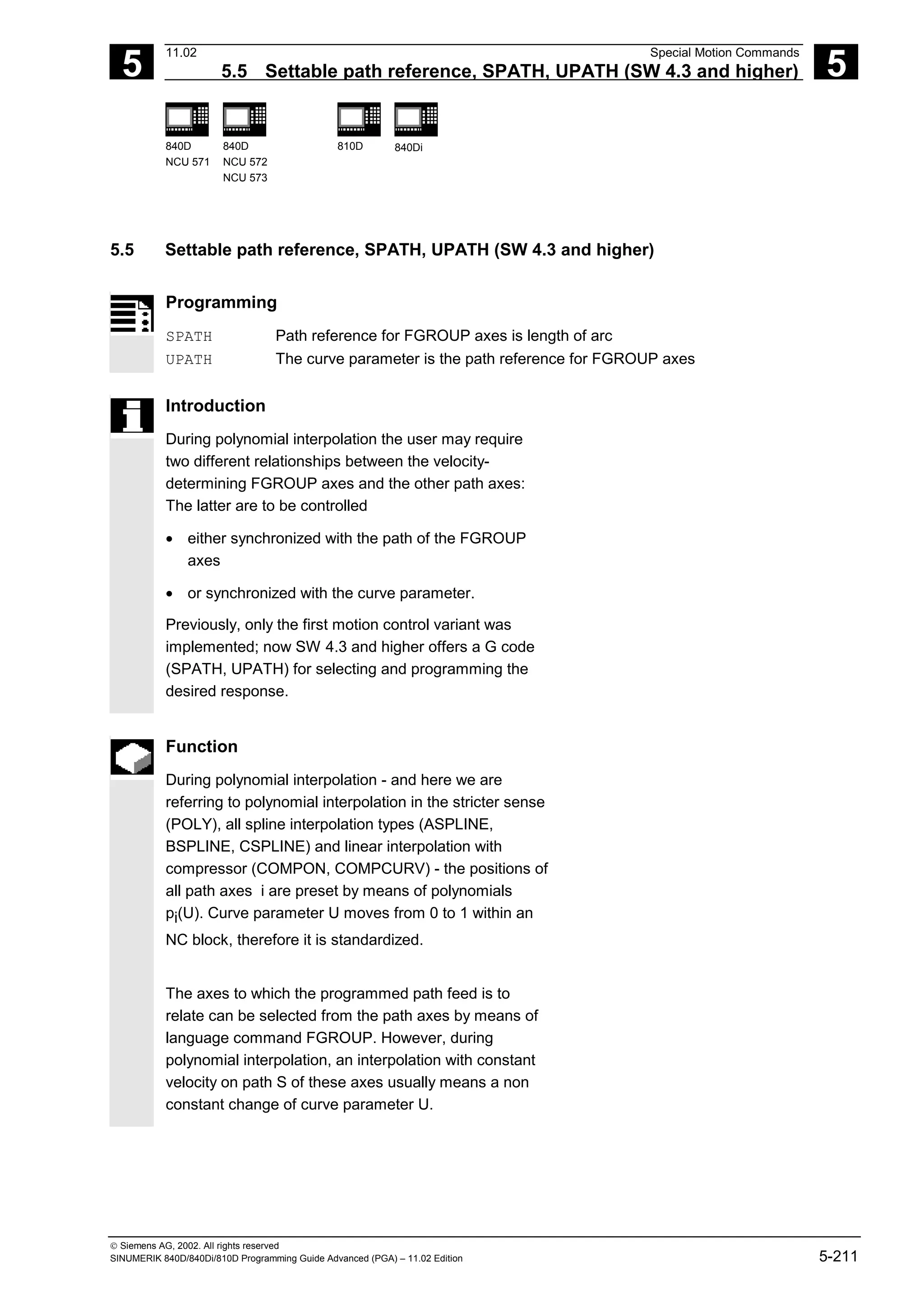 5
11.02 Special Motion Commands
5.5 Settable path reference, SPATH, UPATH (SW 4.3 and higher) 5
840D
NCU 571
840D
NCU 572
NCU 573
810D 840Di
 Siemens AG, 2002. All rights reserved
SINUMERIK 840D/840Di/810D Programming Guide Advanced (PGA) – 11.02 Edition 5-211
5.5 Settable path reference, SPATH, UPATH (SW 4.3 and higher)
Programming
SPATH Path reference for FGROUP axes is length of arc
UPATH The curve parameter is the path reference for FGROUP axes
Introduction
During polynomial interpolation the user may require
two different relationships between the velocity-
determining FGROUP axes and the other path axes:
The latter are to be controlled
• either synchronized with the path of the FGROUP
axes
• or synchronized with the curve parameter.
Previously, only the first motion control variant was
implemented; now SW 4.3 and higher offers a G code
(SPATH, UPATH) for selecting and programming the
desired response.
Function
During polynomial interpolation - and here we are
referring to polynomial interpolation in the stricter sense
(POLY), all spline interpolation types (ASPLINE,
BSPLINE, CSPLINE) and linear interpolation with
compressor (COMPON, COMPCURV) - the positions of
all path axes i are preset by means of polynomials
pi(U). Curve parameter U moves from 0 to 1 within an
NC block, therefore it is standardized.
The axes to which the programmed path feed is to
relate can be selected from the path axes by means of
language command FGROUP. However, during
polynomial interpolation, an interpolation with constant
velocity on path S of these axes usually means a non
constant change of curve parameter U.
 