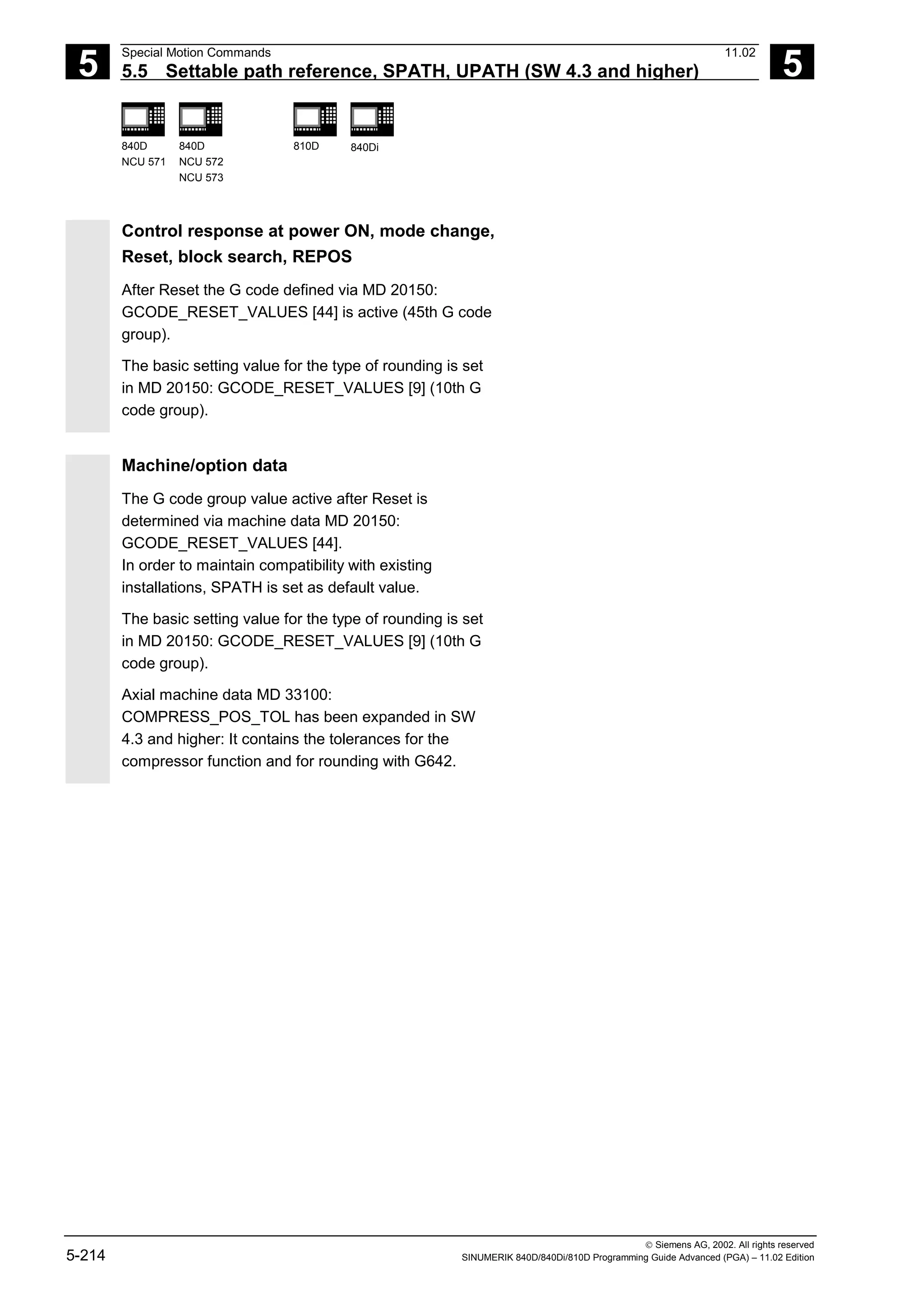 5
Special Motion Commands 11.02
5.5 Settable path reference, SPATH, UPATH (SW 4.3 and higher) 5
840D
NCU 571
840D
NCU 572
NCU 573
810D 840Di
 Siemens AG, 2002. All rights reserved
5-214 SINUMERIK 840D/840Di/810D Programming Guide Advanced (PGA) – 11.02 Edition
Control response at power ON, mode change,
Reset, block search, REPOS
After Reset the G code defined via MD 20150:
GCODE_RESET_VALUES [44] is active (45th G code
group).
The basic setting value for the type of rounding is set
in MD 20150: GCODE_RESET_VALUES [9] (10th G
code group).
Machine/option data
The G code group value active after Reset is
determined via machine data MD 20150:
GCODE_RESET_VALUES [44].
In order to maintain compatibility with existing
installations, SPATH is set as default value.
The basic setting value for the type of rounding is set
in MD 20150: GCODE_RESET_VALUES [9] (10th G
code group).
Axial machine data MD 33100:
COMPRESS_POS_TOL has been expanded in SW
4.3 and higher: It contains the tolerances for the
compressor function and for rounding with G642.
 