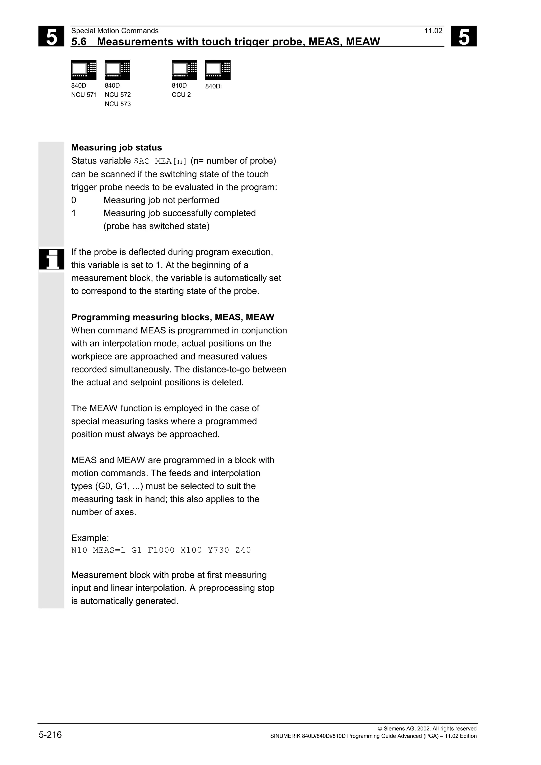 5
Special Motion Commands 11.02
5.6 Measurements with touch trigger probe, MEAS, MEAW 5
840D
NCU 571
840D
NCU 572
NCU 573
810D
CCU 2
840Di
 Siemens AG, 2002. All rights reserved
5-216 SINUMERIK 840D/840Di/810D Programming Guide Advanced (PGA) – 11.02 Edition
Measuring job status
Status variable $AC_MEA[n] (n= number of probe)
can be scanned if the switching state of the touch
trigger probe needs to be evaluated in the program:
0 Measuring job not performed
1 Measuring job successfully completed
(probe has switched state)
If the probe is deflected during program execution,
this variable is set to 1. At the beginning of a
measurement block, the variable is automatically set
to correspond to the starting state of the probe.
Programming measuring blocks, MEAS, MEAW
When command MEAS is programmed in conjunction
with an interpolation mode, actual positions on the
workpiece are approached and measured values
recorded simultaneously. The distance-to-go between
the actual and setpoint positions is deleted.
The MEAW function is employed in the case of
special measuring tasks where a programmed
position must always be approached.
MEAS and MEAW are programmed in a block with
motion commands. The feeds and interpolation
types (G0, G1, ...) must be selected to suit the
measuring task in hand; this also applies to the
number of axes.
Example:
N10 MEAS=1 G1 F1000 X100 Y730 Z40
Measurement block with probe at first measuring
input and linear interpolation. A preprocessing stop
is automatically generated.
 