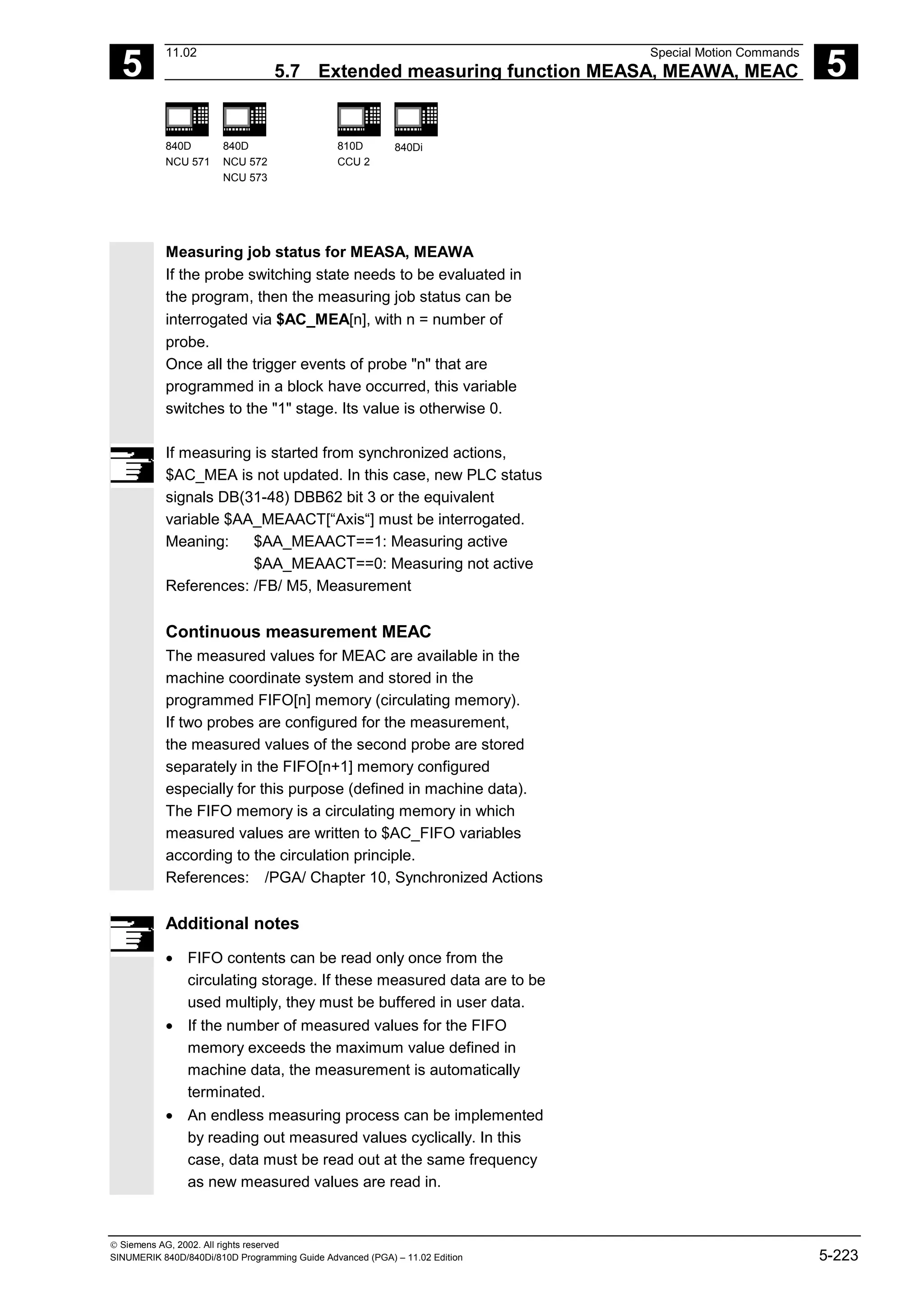 5
11.02 Special Motion Commands
5.7 Extended measuring function MEASA, MEAWA, MEAC 5
840D
NCU 571
840D
NCU 572
NCU 573
810D
CCU 2
840Di
 Siemens AG, 2002. All rights reserved
SINUMERIK 840D/840Di/810D Programming Guide Advanced (PGA) – 11.02 Edition 5-223
Measuring job status for MEASA, MEAWA
If the probe switching state needs to be evaluated in
the program, then the measuring job status can be
interrogated via $AC_MEA[n], with n = number of
probe.
Once all the trigger events of probe "n" that are
programmed in a block have occurred, this variable
switches to the "1" stage. Its value is otherwise 0.
If measuring is started from synchronized actions,
$AC_MEA is not updated. In this case, new PLC status
signals DB(31-48) DBB62 bit 3 or the equivalent
variable $AA_MEAACT[“Axis“] must be interrogated.
Meaning: $AA_MEAACT==1: Measuring active
$AA_MEAACT==0: Measuring not active
References: /FB/ M5, Measurement
Continuous measurement MEAC
The measured values for MEAC are available in the
machine coordinate system and stored in the
programmed FIFO[n] memory (circulating memory).
If two probes are configured for the measurement,
the measured values of the second probe are stored
separately in the FIFO[n+1] memory configured
especially for this purpose (defined in machine data).
The FIFO memory is a circulating memory in which
measured values are written to $AC_FIFO variables
according to the circulation principle.
References: /PGA/ Chapter 10, Synchronized Actions
Additional notes
• FIFO contents can be read only once from the
circulating storage. If these measured data are to be
used multiply, they must be buffered in user data.
• If the number of measured values for the FIFO
memory exceeds the maximum value defined in
machine data, the measurement is automatically
terminated.
• An endless measuring process can be implemented
by reading out measured values cyclically. In this
case, data must be read out at the same frequency
as new measured values are read in.
 