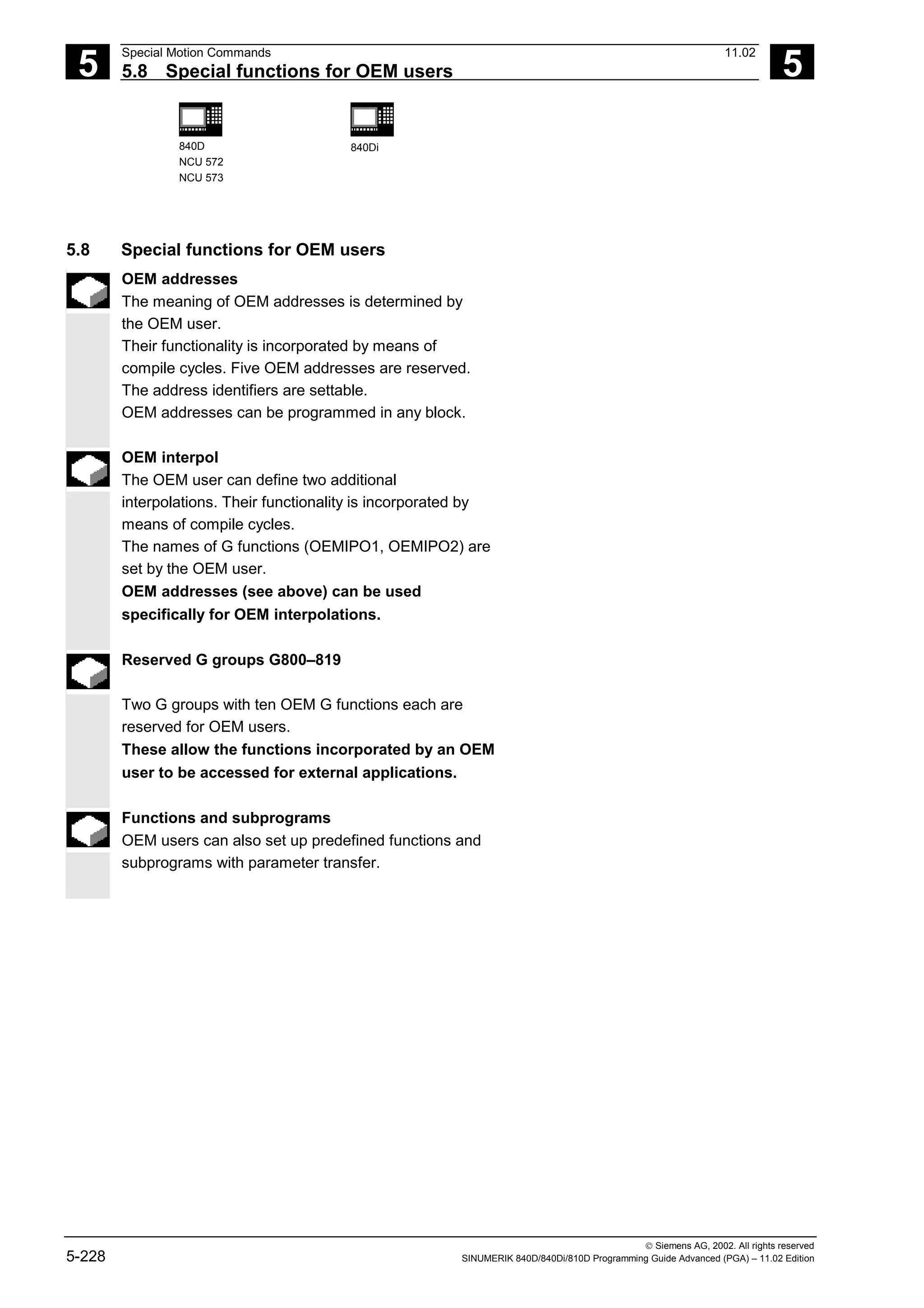 5
Special Motion Commands 11.02
5.8 Special functions for OEM users 5
840D
NCU 572
NCU 573
840Di
 Siemens AG, 2002. All rights reserved
5-228 SINUMERIK 840D/840Di/810D Programming Guide Advanced (PGA) – 11.02 Edition
5.8 Special functions for OEM users
OEM addresses
The meaning of OEM addresses is determined by
the OEM user.
Their functionality is incorporated by means of
compile cycles. Five OEM addresses are reserved.
The address identifiers are settable.
OEM addresses can be programmed in any block.
OEM interpol
The OEM user can define two additional
interpolations. Their functionality is incorporated by
means of compile cycles.
The names of G functions (OEMIPO1, OEMIPO2) are
set by the OEM user.
OEM addresses (see above) can be used
specifically for OEM interpolations.
Reserved G groups G800–819
Two G groups with ten OEM G functions each are
reserved for OEM users.
These allow the functions incorporated by an OEM
user to be accessed for external applications.
Functions and subprograms
OEM users can also set up predefined functions and
subprograms with parameter transfer.
 