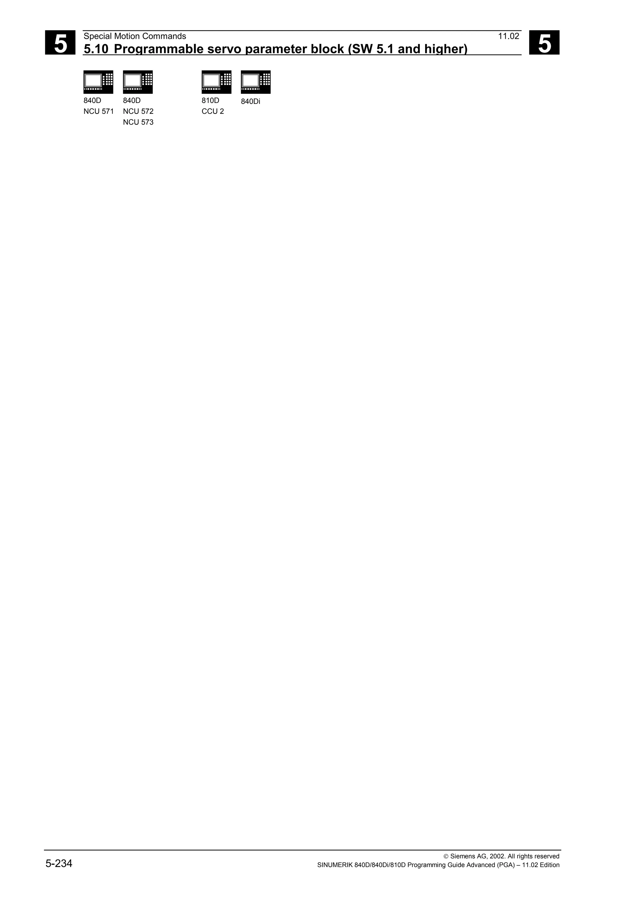 5
Special Motion Commands 11.02
5.10 Programmable servo parameter block (SW 5.1 and higher) 5
840D
NCU 571
840D
NCU 572
NCU 573
810D
CCU 2
840Di
 Siemens AG, 2002. All rights reserved
5-234 SINUMERIK 840D/840Di/810D Programming Guide Advanced (PGA) – 11.02 Edition
 