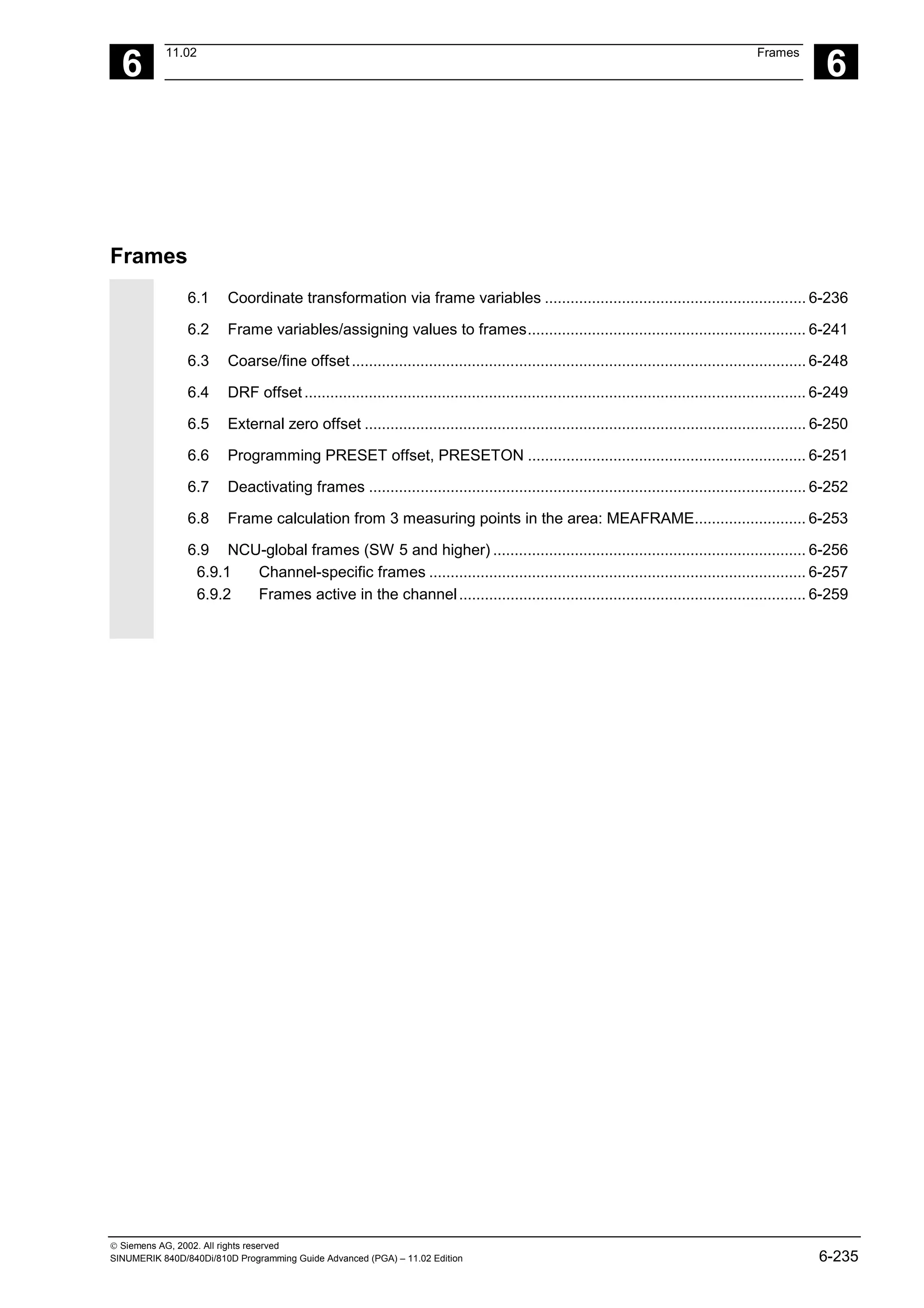 6
11.02 Frames
6
 Siemens AG, 2002. All rights reserved
SINUMERIK 840D/840Di/810D Programming Guide Advanced (PGA) – 11.02 Edition 6-235
Frames
6.1 Coordinate transformation via frame variables ............................................................. 6-236
6.2 Frame variables/assigning values to frames................................................................. 6-241
6.3 Coarse/fine offset.......................................................................................................... 6-248
6.4 DRF offset..................................................................................................................... 6-249
6.5 External zero offset ....................................................................................................... 6-250
6.6 Programming PRESET offset, PRESETON ................................................................. 6-251
6.7 Deactivating frames ...................................................................................................... 6-252
6.8 Frame calculation from 3 measuring points in the area: MEAFRAME.......................... 6-253
6.9 NCU-global frames (SW 5 and higher) ......................................................................... 6-256
6.9.1 Channel-specific frames ........................................................................................ 6-257
6.9.2 Frames active in the channel................................................................................. 6-259
 