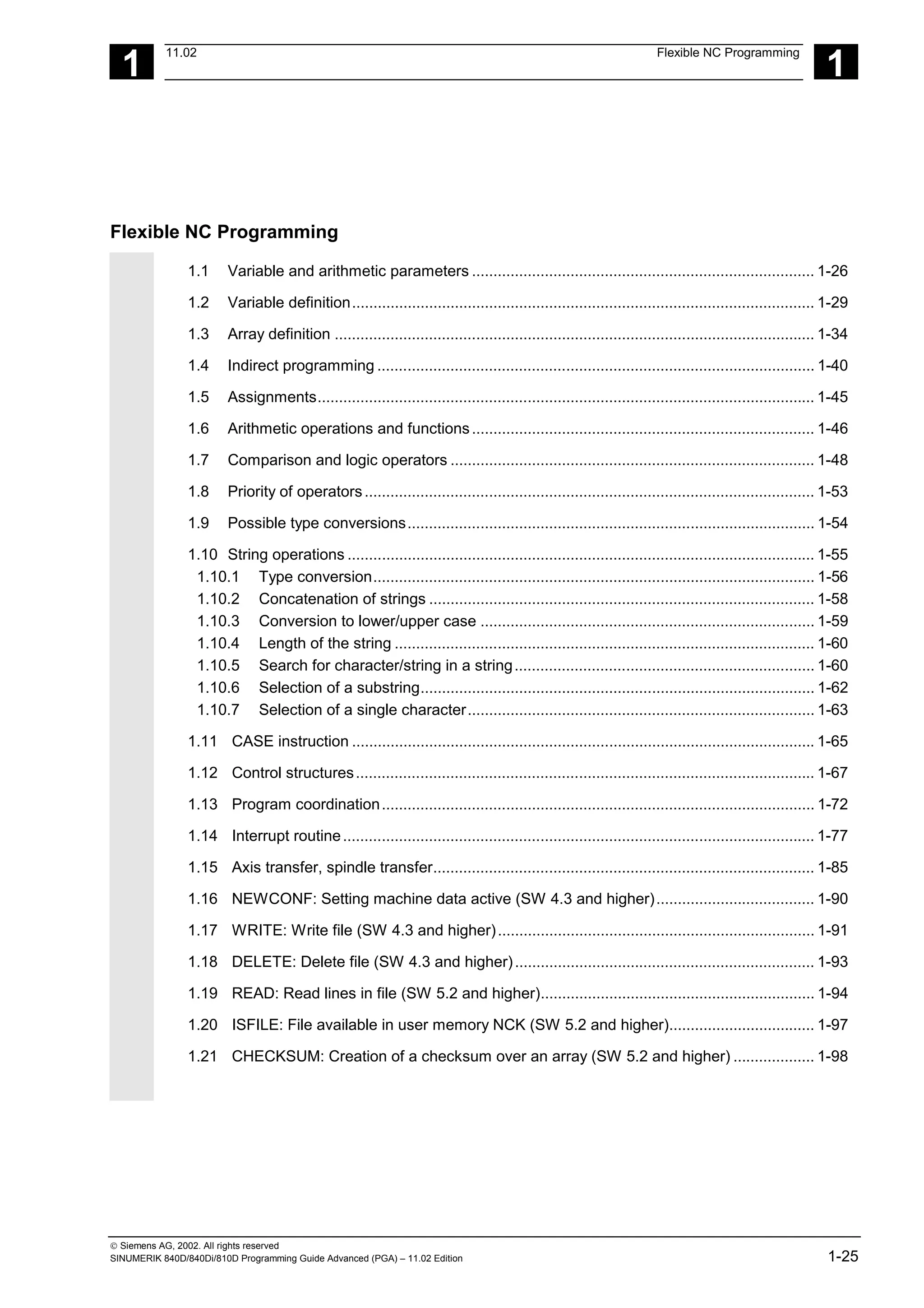 1
11.02 Flexible NC Programming
1
 Siemens AG, 2002. All rights reserved
SINUMERIK 840D/840Di/810D Programming Guide Advanced (PGA) – 11.02 Edition 1-25
Flexible NC Programming
1.1 Variable and arithmetic parameters ................................................................................ 1-26
1.2 Variable definition............................................................................................................ 1-29
1.3 Array definition ................................................................................................................ 1-34
1.4 Indirect programming ...................................................................................................... 1-40
1.5 Assignments.................................................................................................................... 1-45
1.6 Arithmetic operations and functions................................................................................ 1-46
1.7 Comparison and logic operators ..................................................................................... 1-48
1.8 Priority of operators......................................................................................................... 1-53
1.9 Possible type conversions............................................................................................... 1-54
1.10 String operations ............................................................................................................. 1-55
1.10.1 Type conversion....................................................................................................... 1-56
1.10.2 Concatenation of strings .......................................................................................... 1-58
1.10.3 Conversion to lower/upper case .............................................................................. 1-59
1.10.4 Length of the string .................................................................................................. 1-60
1.10.5 Search for character/string in a string...................................................................... 1-60
1.10.6 Selection of a substring............................................................................................ 1-62
1.10.7 Selection of a single character................................................................................. 1-63
1.11 CASE instruction ............................................................................................................ 1-65
1.12 Control structures........................................................................................................... 1-67
1.13 Program coordination..................................................................................................... 1-72
1.14 Interrupt routine.............................................................................................................. 1-77
1.15 Axis transfer, spindle transfer......................................................................................... 1-85
1.16 NEWCONF: Setting machine data active (SW 4.3 and higher)..................................... 1-90
1.17 WRITE: Write file (SW 4.3 and higher).......................................................................... 1-91
1.18 DELETE: Delete file (SW 4.3 and higher)...................................................................... 1-93
1.19 READ: Read lines in file (SW 5.2 and higher)................................................................ 1-94
1.20 ISFILE: File available in user memory NCK (SW 5.2 and higher).................................. 1-97
1.21 CHECKSUM: Creation of a checksum over an array (SW 5.2 and higher) ................... 1-98
 