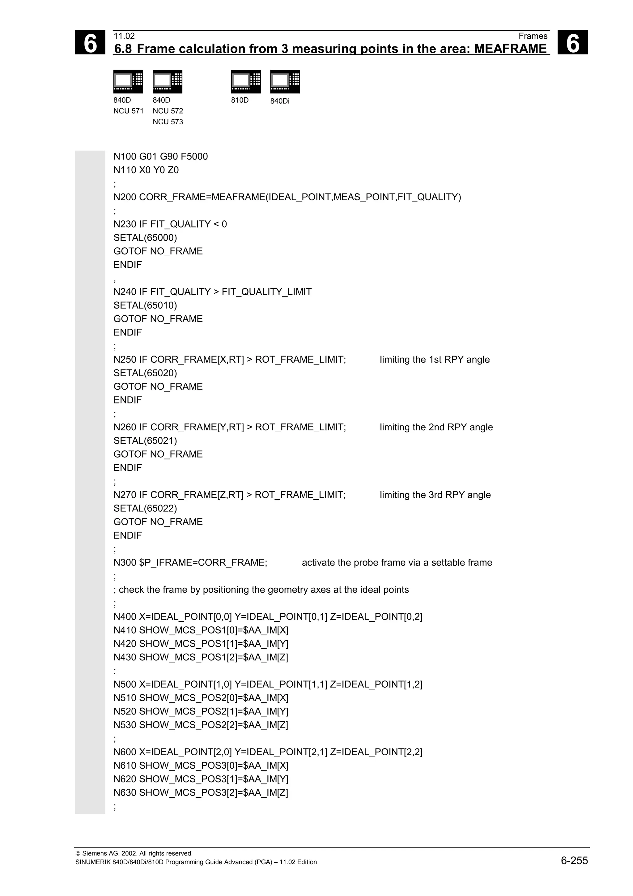 6
11.02 Frames
6.8 Frame calculation from 3 measuring points in the area: MEAFRAME 6
840D
NCU 571
840D
NCU 572
NCU 573
810D 840Di
 Siemens AG, 2002. All rights reserved
SINUMERIK 840D/840Di/810D Programming Guide Advanced (PGA) – 11.02 Edition 6-255
N100 G01 G90 F5000
N110 X0 Y0 Z0
;
N200 CORR_FRAME=MEAFRAME(IDEAL_POINT,MEAS_POINT,FIT_QUALITY)
;
N230 IF FIT_QUALITY < 0
SETAL(65000)
GOTOF NO_FRAME
ENDIF
,
N240 IF FIT_QUALITY > FIT_QUALITY_LIMIT
SETAL(65010)
GOTOF NO_FRAME
ENDIF
;
N250 IF CORR_FRAME[X,RT] > ROT_FRAME_LIMIT; limiting the 1st RPY angle
SETAL(65020)
GOTOF NO_FRAME
ENDIF
;
N260 IF CORR_FRAME[Y,RT] > ROT_FRAME_LIMIT; limiting the 2nd RPY angle
SETAL(65021)
GOTOF NO_FRAME
ENDIF
;
N270 IF CORR_FRAME[Z,RT] > ROT_FRAME_LIMIT; limiting the 3rd RPY angle
SETAL(65022)
GOTOF NO_FRAME
ENDIF
;
N300 $P_IFRAME=CORR_FRAME; activate the probe frame via a settable frame
;
; check the frame by positioning the geometry axes at the ideal points
;
N400 X=IDEAL_POINT[0,0] Y=IDEAL_POINT[0,1] Z=IDEAL_POINT[0,2]
N410 SHOW_MCS_POS1[0]=$AA_IM[X]
N420 SHOW_MCS_POS1[1]=$AA_IM[Y]
N430 SHOW_MCS_POS1[2]=$AA_IM[Z]
;
N500 X=IDEAL_POINT[1,0] Y=IDEAL_POINT[1,1] Z=IDEAL_POINT[1,2]
N510 SHOW_MCS_POS2[0]=$AA_IM[X]
N520 SHOW_MCS_POS2[1]=$AA_IM[Y]
N530 SHOW_MCS_POS2[2]=$AA_IM[Z]
;
N600 X=IDEAL_POINT[2,0] Y=IDEAL_POINT[2,1] Z=IDEAL_POINT[2,2]
N610 SHOW_MCS_POS3[0]=$AA_IM[X]
N620 SHOW_MCS_POS3[1]=$AA_IM[Y]
N630 SHOW_MCS_POS3[2]=$AA_IM[Z]
;
 