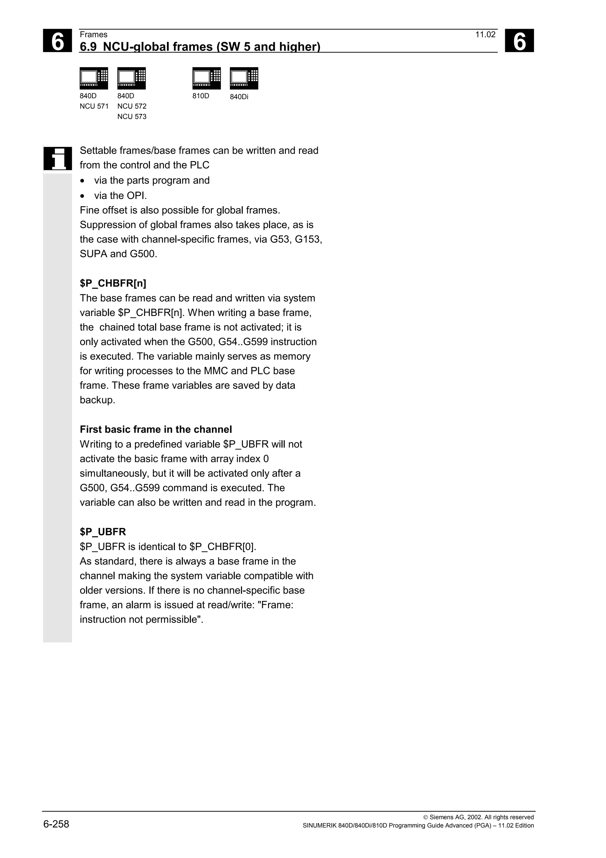 6
Frames 11.02
6.9 NCU-global frames (SW 5 and higher) 6
840D
NCU 571
840D
NCU 572
NCU 573
810D 840Di
 Siemens AG, 2002. All rights reserved
6-258 SINUMERIK 840D/840Di/810D Programming Guide Advanced (PGA) – 11.02 Edition
Settable frames/base frames can be written and read
from the control and the PLC
• via the parts program and
• via the OPI.
Fine offset is also possible for global frames.
Suppression of global frames also takes place, as is
the case with channel-specific frames, via G53, G153,
SUPA and G500.
$P_CHBFR[n]
The base frames can be read and written via system
variable $P_CHBFR[n]. When writing a base frame,
the chained total base frame is not activated; it is
only activated when the G500, G54..G599 instruction
is executed. The variable mainly serves as memory
for writing processes to the MMC and PLC base
frame. These frame variables are saved by data
backup.
First basic frame in the channel
Writing to a predefined variable $P_UBFR will not
activate the basic frame with array index 0
simultaneously, but it will be activated only after a
G500, G54..G599 command is executed. The
variable can also be written and read in the program.
$P_UBFR
$P_UBFR is identical to $P_CHBFR[0].
As standard, there is always a base frame in the
channel making the system variable compatible with
older versions. If there is no channel-specific base
frame, an alarm is issued at read/write: "Frame:
instruction not permissible".
 