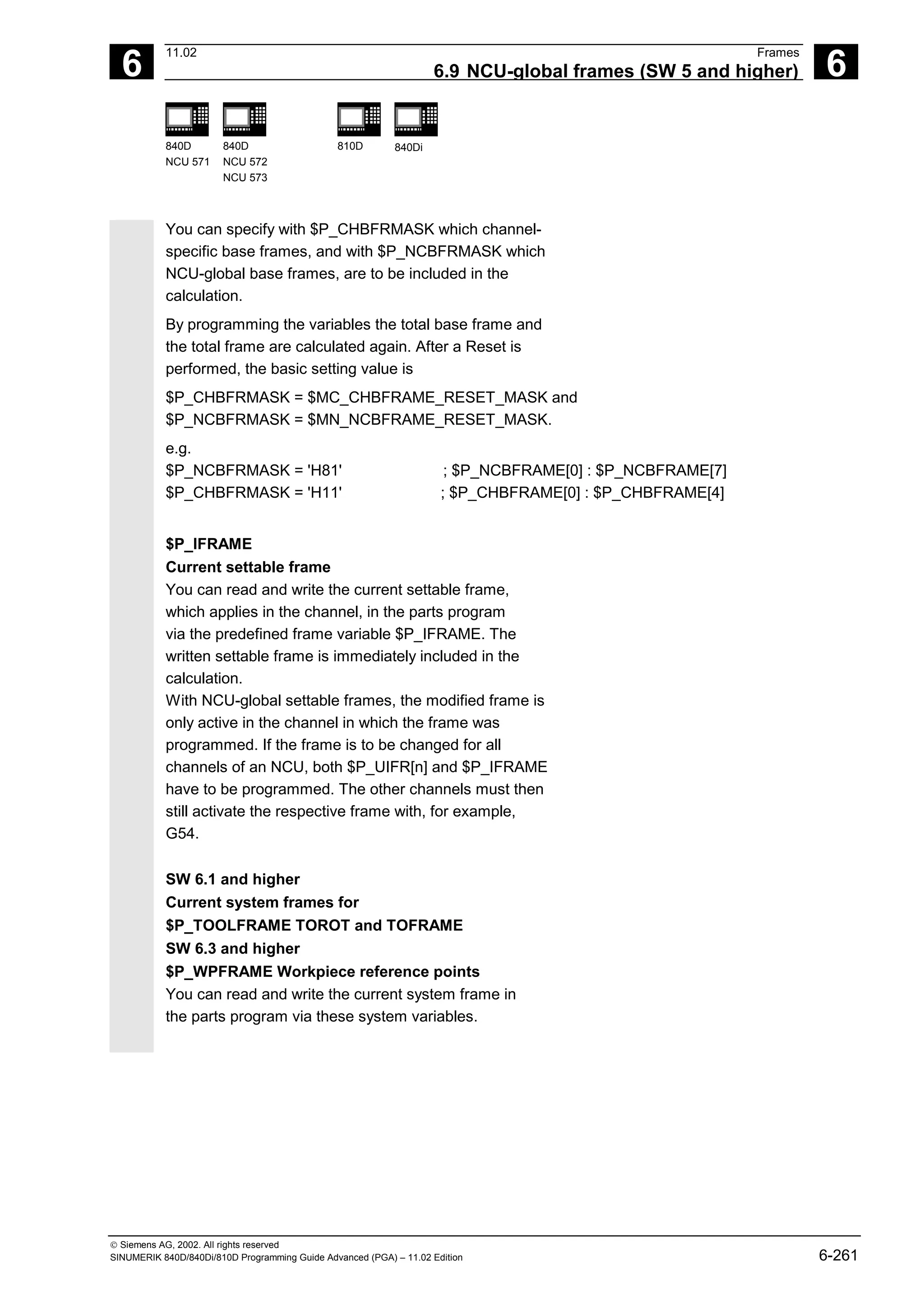 6
11.02 Frames
6.9 NCU-global frames (SW 5 and higher) 6
840D
NCU 571
840D
NCU 572
NCU 573
810D 840Di
 Siemens AG, 2002. All rights reserved
SINUMERIK 840D/840Di/810D Programming Guide Advanced (PGA) – 11.02 Edition 6-261
You can specify with $P_CHBFRMASK which channel-
specific base frames, and with $P_NCBFRMASK which
NCU-global base frames, are to be included in the
calculation.
By programming the variables the total base frame and
the total frame are calculated again. After a Reset is
performed, the basic setting value is
$P_CHBFRMASK = $MC_CHBFRAME_RESET_MASK and
$P_NCBFRMASK = $MN_NCBFRAME_RESET_MASK.
e.g.
$P_NCBFRMASK = 'H81' ; $P_NCBFRAME[0] : $P_NCBFRAME[7]
$P_CHBFRMASK = 'H11' ; $P_CHBFRAME[0] : $P_CHBFRAME[4]
$P_IFRAME
Current settable frame
You can read and write the current settable frame,
which applies in the channel, in the parts program
via the predefined frame variable $P_IFRAME. The
written settable frame is immediately included in the
calculation.
With NCU-global settable frames, the modified frame is
only active in the channel in which the frame was
programmed. If the frame is to be changed for all
channels of an NCU, both $P_UIFR[n] and $P_IFRAME
have to be programmed. The other channels must then
still activate the respective frame with, for example,
G54.
SW 6.1 and higher
Current system frames for
$P_TOOLFRAME TOROT and TOFRAME
SW 6.3 and higher
$P_WPFRAME Workpiece reference points
You can read and write the current system frame in
the parts program via these system variables.
 