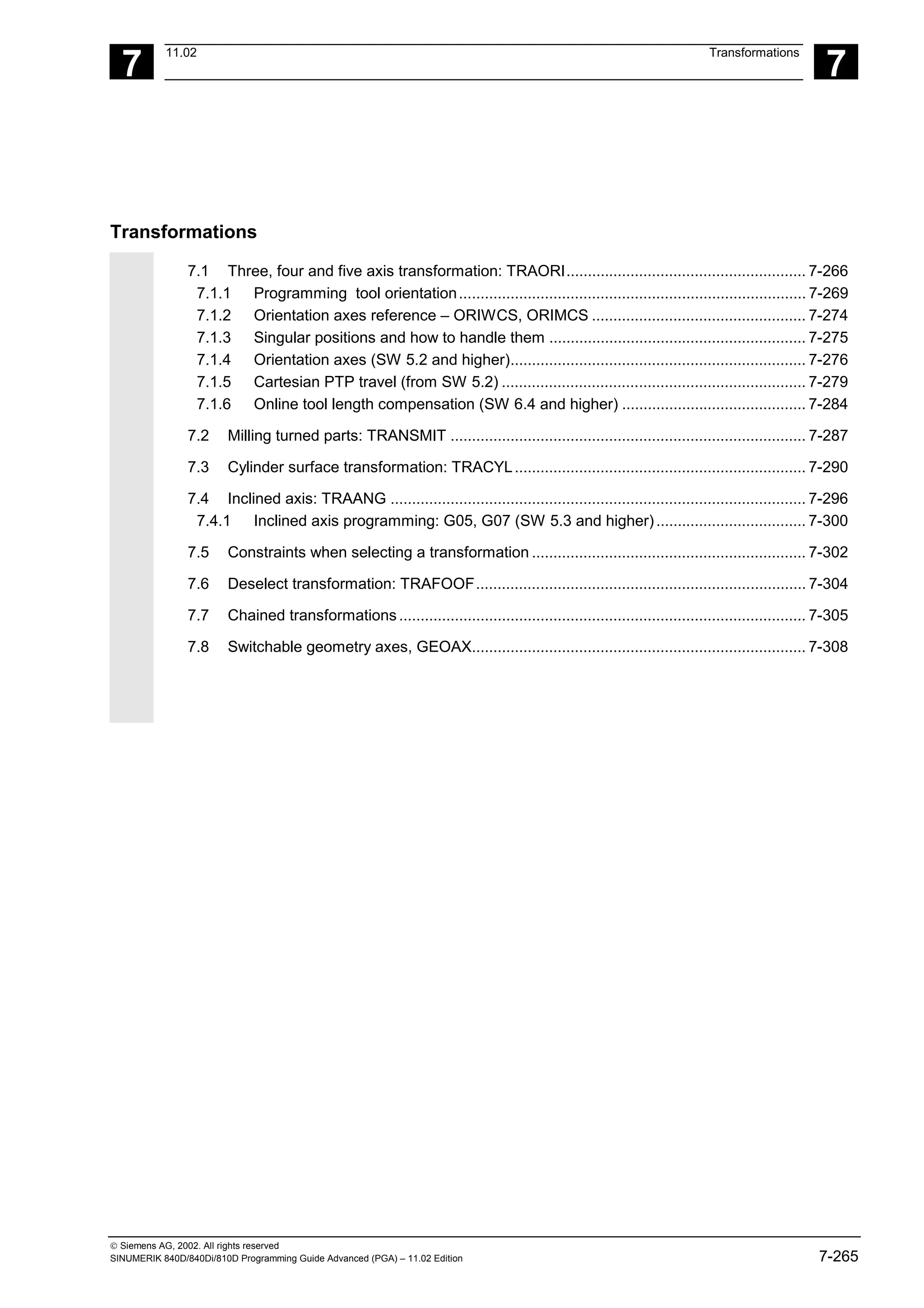 7
11.02 Transformations
7
 Siemens AG, 2002. All rights reserved
SINUMERIK 840D/840Di/810D Programming Guide Advanced (PGA) – 11.02 Edition 7-265
Transformations
7.1 Three, four and five axis transformation: TRAORI........................................................ 7-266
7.1.1 Programming tool orientation................................................................................. 7-269
7.1.2 Orientation axes reference – ORIWCS, ORIMCS .................................................. 7-274
7.1.3 Singular positions and how to handle them ............................................................ 7-275
7.1.4 Orientation axes (SW 5.2 and higher)..................................................................... 7-276
7.1.5 Cartesian PTP travel (from SW 5.2) ....................................................................... 7-279
7.1.6 Online tool length compensation (SW 6.4 and higher) ........................................... 7-284
7.2 Milling turned parts: TRANSMIT ................................................................................... 7-287
7.3 Cylinder surface transformation: TRACYL.................................................................... 7-290
7.4 Inclined axis: TRAANG ................................................................................................. 7-296
7.4.1 Inclined axis programming: G05, G07 (SW 5.3 and higher)................................... 7-300
7.5 Constraints when selecting a transformation ................................................................ 7-302
7.6 Deselect transformation: TRAFOOF............................................................................. 7-304
7.7 Chained transformations............................................................................................... 7-305
7.8 Switchable geometry axes, GEOAX.............................................................................. 7-308
 