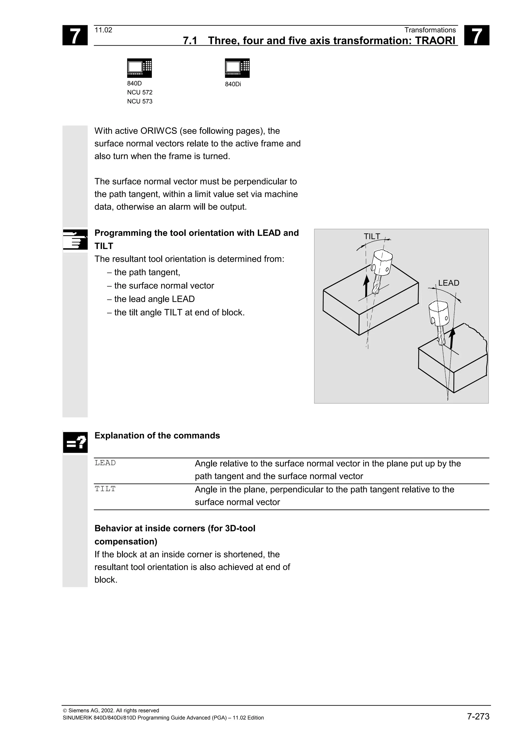 7
11.02 Transformations
7.1 Three, four and five axis transformation: TRAORI 7
840D
NCU 572
NCU 573
840Di
 Siemens AG, 2002. All rights reserved
SINUMERIK 840D/840Di/810D Programming Guide Advanced (PGA) – 11.02 Edition 7-273
With active ORIWCS (see following pages), the
surface normal vectors relate to the active frame and
also turn when the frame is turned.
The surface normal vector must be perpendicular to
the path tangent, within a limit value set via machine
data, otherwise an alarm will be output.
Programming the tool orientation with LEAD and
TILT
The resultant tool orientation is determined from:
− the path tangent,
− the surface normal vector
− the lead angle LEAD
− the tilt angle TILT at end of block.
LEAD
TILT
Explanation of the commands
LEAD Angle relative to the surface normal vector in the plane put up by the
path tangent and the surface normal vector
TILT Angle in the plane, perpendicular to the path tangent relative to the
surface normal vector
Behavior at inside corners (for 3D-tool
compensation)
If the block at an inside corner is shortened, the
resultant tool orientation is also achieved at end of
block.
 