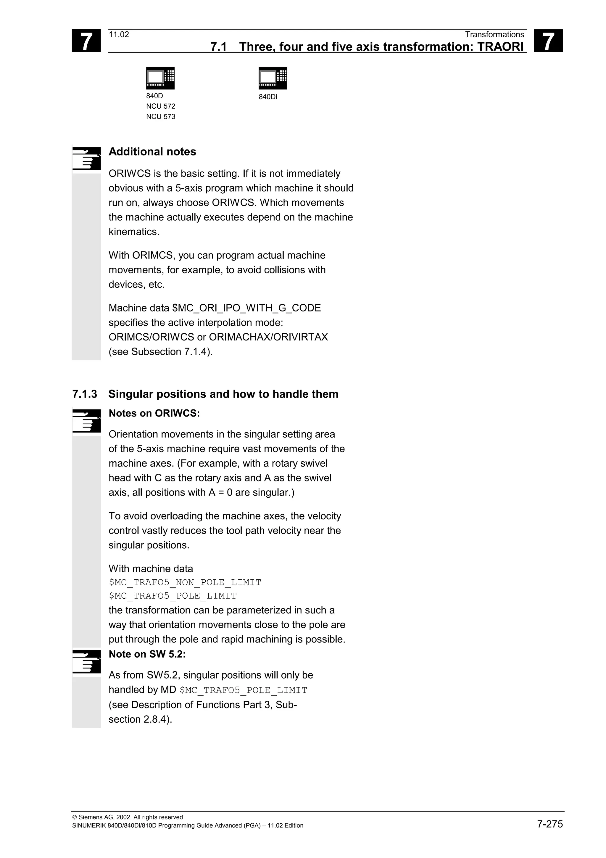 7
11.02 Transformations
7.1 Three, four and five axis transformation: TRAORI 7
840D
NCU 572
NCU 573
840Di
 Siemens AG, 2002. All rights reserved
SINUMERIK 840D/840Di/810D Programming Guide Advanced (PGA) – 11.02 Edition 7-275
Additional notes
ORIWCS is the basic setting. If it is not immediately
obvious with a 5-axis program which machine it should
run on, always choose ORIWCS. Which movements
the machine actually executes depend on the machine
kinematics.
With ORIMCS, you can program actual machine
movements, for example, to avoid collisions with
devices, etc.
Machine data $MC_ORI_IPO_WITH_G_CODE
specifies the active interpolation mode:
ORIMCS/ORIWCS or ORIMACHAX/ORIVIRTAX
(see Subsection 7.1.4).
7.1.3 Singular positions and how to handle them
Notes on ORIWCS:
Orientation movements in the singular setting area
of the 5-axis machine require vast movements of the
machine axes. (For example, with a rotary swivel
head with C as the rotary axis and A as the swivel
axis, all positions with A = 0 are singular.)
To avoid overloading the machine axes, the velocity
control vastly reduces the tool path velocity near the
singular positions.
With machine data
$MC_TRAFO5_NON_POLE_LIMIT
$MC_TRAFO5_POLE_LIMIT
the transformation can be parameterized in such a
way that orientation movements close to the pole are
put through the pole and rapid machining is possible.
Note on SW 5.2:
As from SW5.2, singular positions will only be
handled by MD $MC_TRAFO5_POLE_LIMIT
(see Description of Functions Part 3, Sub-
section 2.8.4).
 