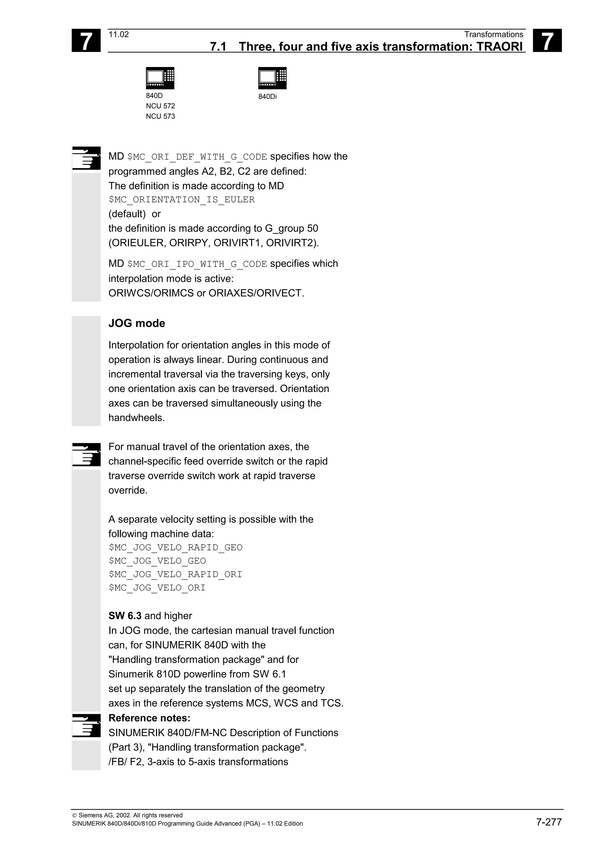 7
11.02 Transformations
7.1 Three, four and five axis transformation: TRAORI 7
840D
NCU 572
NCU 573
840Di
 Siemens AG, 2002. All rights reserved
SINUMERIK 840D/840Di/810D Programming Guide Advanced (PGA) – 11.02 Edition 7-277
MD $MC_ORI_DEF_WITH_G_CODE specifies how the
programmed angles A2, B2, C2 are defined:
The definition is made according to MD
$MC_ORIENTATION_IS_EULER
(default) or
the definition is made according to G_group 50
(ORIEULER, ORIRPY, ORIVIRT1, ORIVIRT2).
MD $MC_ORI_IPO_WITH_G_CODE specifies which
interpolation mode is active:
ORIWCS/ORIMCS or ORIAXES/ORIVECT.
JOG mode
Interpolation for orientation angles in this mode of
operation is always linear. During continuous and
incremental traversal via the traversing keys, only
one orientation axis can be traversed. Orientation
axes can be traversed simultaneously using the
handwheels.
For manual travel of the orientation axes, the
channel-specific feed override switch or the rapid
traverse override switch work at rapid traverse
override.
A separate velocity setting is possible with the
following machine data:
$MC_JOG_VELO_RAPID_GEO
$MC_JOG_VELO_GEO
$MC_JOG_VELO_RAPID_ORI
$MC_JOG_VELO_ORI
SW 6.3 and higher
In JOG mode, the cartesian manual travel function
can, for SINUMERIK 840D with the
"Handling transformation package" and for
Sinumerik 810D powerline from SW 6.1
set up separately the translation of the geometry
axes in the reference systems MCS, WCS and TCS.
Reference notes:
SINUMERIK 840D/FM-NC Description of Functions
(Part 3), "Handling transformation package".
/FB/ F2, 3-axis to 5-axis transformations
 
