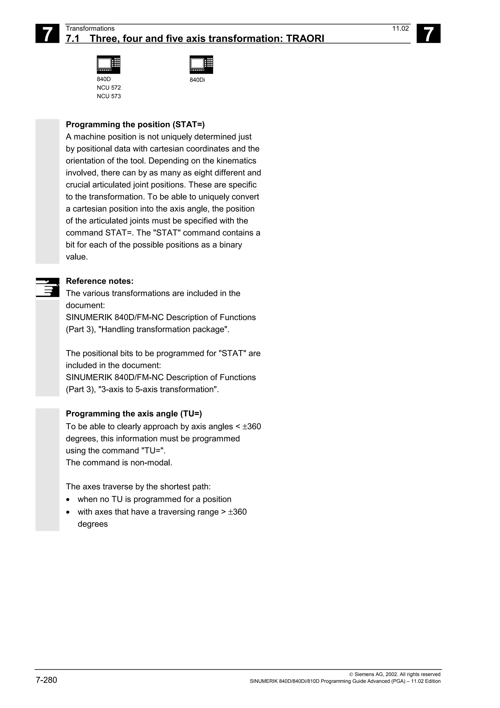 7
Transformations 11.02
7.1 Three, four and five axis transformation: TRAORI 7
840D
NCU 572
NCU 573
840Di
 Siemens AG, 2002. All rights reserved
7-280 SINUMERIK 840D/840Di/810D Programming Guide Advanced (PGA) – 11.02 Edition
Programming the position (STAT=)
A machine position is not uniquely determined just
by positional data with cartesian coordinates and the
orientation of the tool. Depending on the kinematics
involved, there can by as many as eight different and
crucial articulated joint positions. These are specific
to the transformation. To be able to uniquely convert
a cartesian position into the axis angle, the position
of the articulated joints must be specified with the
command STAT=. The "STAT" command contains a
bit for each of the possible positions as a binary
value.
Reference notes:
The various transformations are included in the
document:
SINUMERIK 840D/FM-NC Description of Functions
(Part 3), "Handling transformation package".
The positional bits to be programmed for "STAT" are
included in the document:
SINUMERIK 840D/FM-NC Description of Functions
(Part 3), "3-axis to 5-axis transformation".
Programming the axis angle (TU=)
To be able to clearly approach by axis angles < ±360
degrees, this information must be programmed
using the command "TU=".
The command is non-modal.
The axes traverse by the shortest path:
• when no TU is programmed for a position
• with axes that have a traversing range > ±360
degrees
 