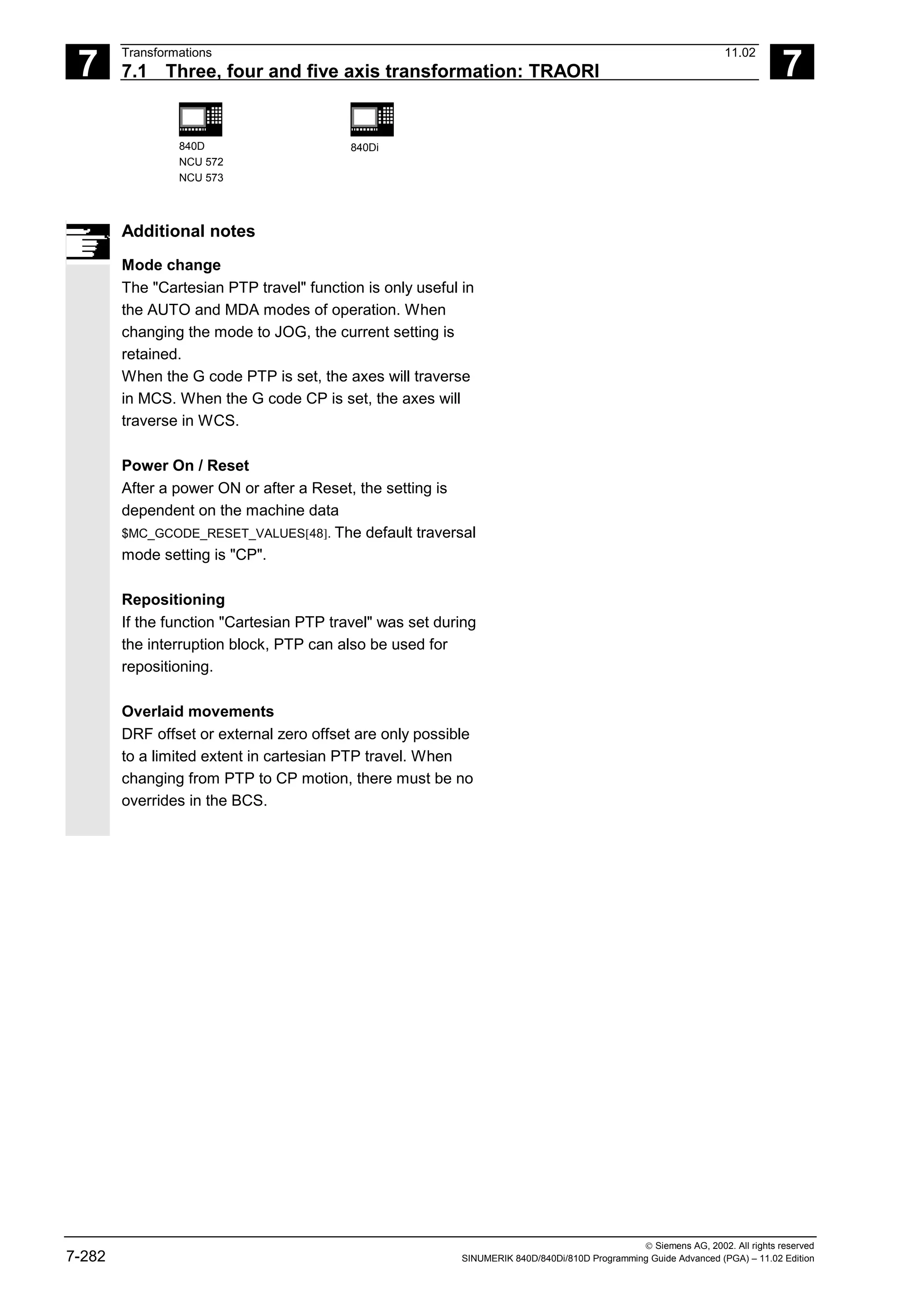 7
Transformations 11.02
7.1 Three, four and five axis transformation: TRAORI 7
840D
NCU 572
NCU 573
840Di
 Siemens AG, 2002. All rights reserved
7-282 SINUMERIK 840D/840Di/810D Programming Guide Advanced (PGA) – 11.02 Edition
Additional notes
Mode change
The "Cartesian PTP travel" function is only useful in
the AUTO and MDA modes of operation. When
changing the mode to JOG, the current setting is
retained.
When the G code PTP is set, the axes will traverse
in MCS. When the G code CP is set, the axes will
traverse in WCS.
Power On / Reset
After a power ON or after a Reset, the setting is
dependent on the machine data
$MC_GCODE_RESET_VALUES[48]. The default traversal
mode setting is "CP".
Repositioning
If the function "Cartesian PTP travel" was set during
the interruption block, PTP can also be used for
repositioning.
Overlaid movements
DRF offset or external zero offset are only possible
to a limited extent in cartesian PTP travel. When
changing from PTP to CP motion, there must be no
overrides in the BCS.
 