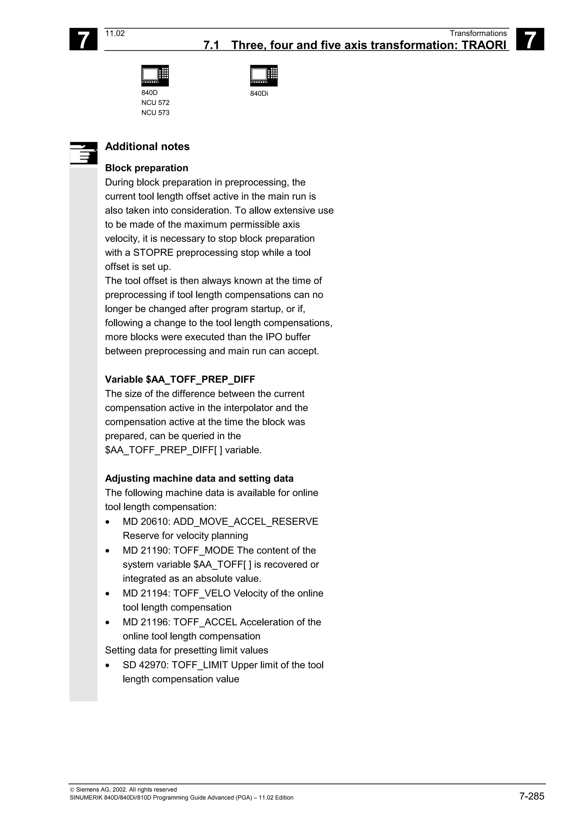 7
11.02 Transformations
7.1 Three, four and five axis transformation: TRAORI 7
840D
NCU 572
NCU 573
840Di
 Siemens AG, 2002. All rights reserved
SINUMERIK 840D/840Di/810D Programming Guide Advanced (PGA) – 11.02 Edition 7-285
Additional notes
Block preparation
During block preparation in preprocessing, the
current tool length offset active in the main run is
also taken into consideration. To allow extensive use
to be made of the maximum permissible axis
velocity, it is necessary to stop block preparation
with a STOPRE preprocessing stop while a tool
offset is set up.
The tool offset is then always known at the time of
preprocessing if tool length compensations can no
longer be changed after program startup, or if,
following a change to the tool length compensations,
more blocks were executed than the IPO buffer
between preprocessing and main run can accept.
Variable $AA_TOFF_PREP_DIFF
The size of the difference between the current
compensation active in the interpolator and the
compensation active at the time the block was
prepared, can be queried in the
$AA_TOFF_PREP_DIFF[ ] variable.
Adjusting machine data and setting data
The following machine data is available for online
tool length compensation:
• MD 20610: ADD_MOVE_ACCEL_RESERVE
Reserve for velocity planning
• MD 21190: TOFF_MODE The content of the
system variable $AA_TOFF[ ] is recovered or
integrated as an absolute value.
• MD 21194: TOFF_VELO Velocity of the online
tool length compensation
• MD 21196: TOFF_ACCEL Acceleration of the
online tool length compensation
Setting data for presetting limit values
• SD 42970: TOFF_LIMIT Upper limit of the tool
length compensation value
 