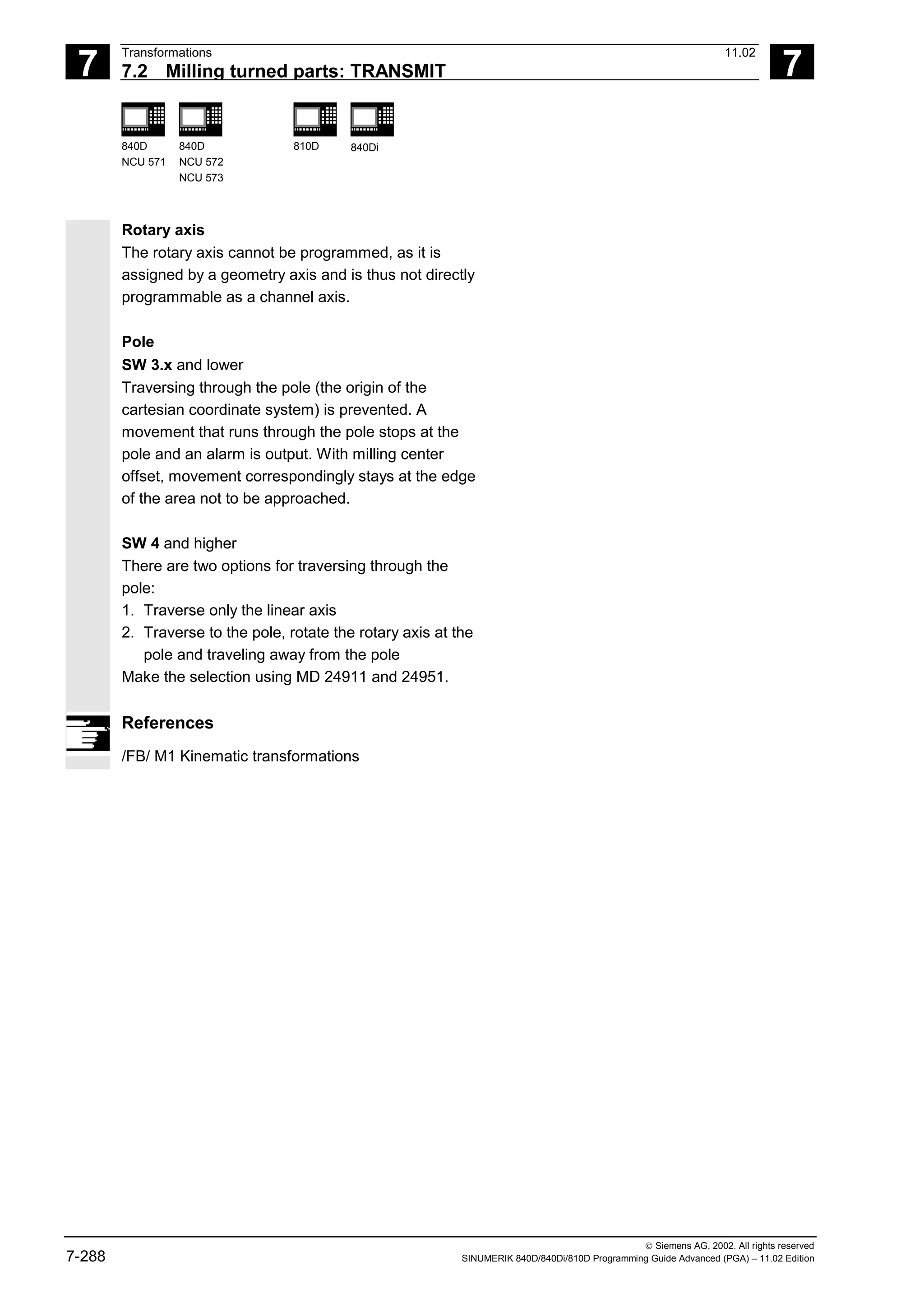 7
Transformations 11.02
7.2 Milling turned parts: TRANSMIT 7
840D
NCU 571
840D
NCU 572
NCU 573
810D 840Di
 Siemens AG, 2002. All rights reserved
7-288 SINUMERIK 840D/840Di/810D Programming Guide Advanced (PGA) – 11.02 Edition
Rotary axis
The rotary axis cannot be programmed, as it is
assigned by a geometry axis and is thus not directly
programmable as a channel axis.
Pole
SW 3.x and lower
Traversing through the pole (the origin of the
cartesian coordinate system) is prevented. A
movement that runs through the pole stops at the
pole and an alarm is output. With milling center
offset, movement correspondingly stays at the edge
of the area not to be approached.
SW 4 and higher
There are two options for traversing through the
pole:
1. Traverse only the linear axis
2. Traverse to the pole, rotate the rotary axis at the
pole and traveling away from the pole
Make the selection using MD 24911 and 24951.
References
/FB/ M1 Kinematic transformations
 