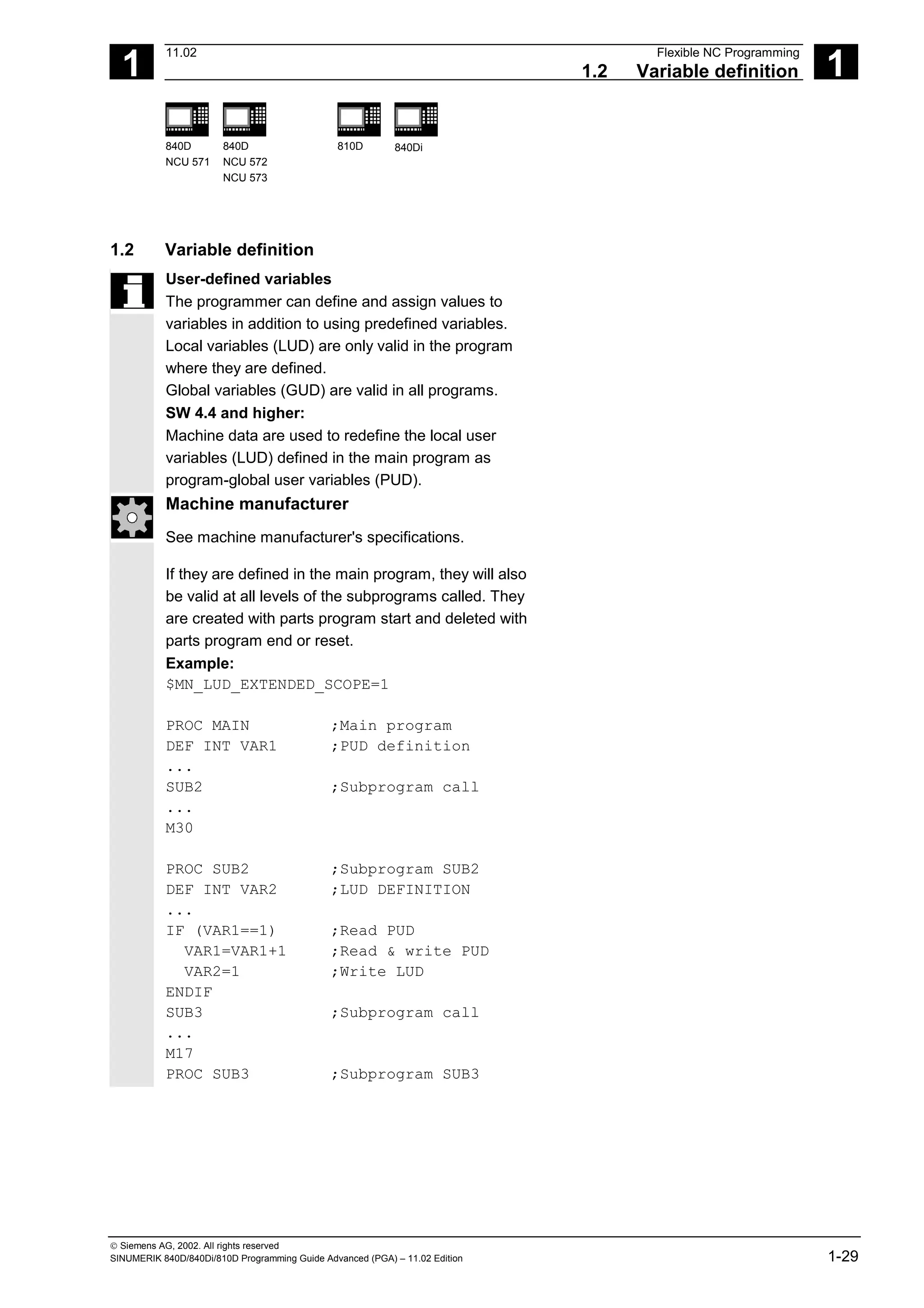 1
11.02 Flexible NC Programming
1.2 Variable definition 1
840D
NCU 571
840D
NCU 572
NCU 573
810D 840Di
 Siemens AG, 2002. All rights reserved
SINUMERIK 840D/840Di/810D Programming Guide Advanced (PGA) – 11.02 Edition 1-29
1.2 Variable definition
User-defined variables
The programmer can define and assign values to
variables in addition to using predefined variables.
Local variables (LUD) are only valid in the program
where they are defined.
Global variables (GUD) are valid in all programs.
SW 4.4 and higher:
Machine data are used to redefine the local user
variables (LUD) defined in the main program as
program-global user variables (PUD).
Machine manufacturer
See machine manufacturer's specifications.
If they are defined in the main program, they will also
be valid at all levels of the subprograms called. They
are created with parts program start and deleted with
parts program end or reset.
Example:
$MN_LUD_EXTENDED_SCOPE=1
PROC MAIN ;Main program
DEF INT VAR1 ;PUD definition
...
SUB2 ;Subprogram call
...
M30
PROC SUB2 ;Subprogram SUB2
DEF INT VAR2 ;LUD DEFINITION
...
IF (VAR1==1) ;Read PUD
VAR1=VAR1+1 ;Read & write PUD
VAR2=1 ;Write LUD
ENDIF
SUB3 ;Subprogram call
...
M17
PROC SUB3 ;Subprogram SUB3
 