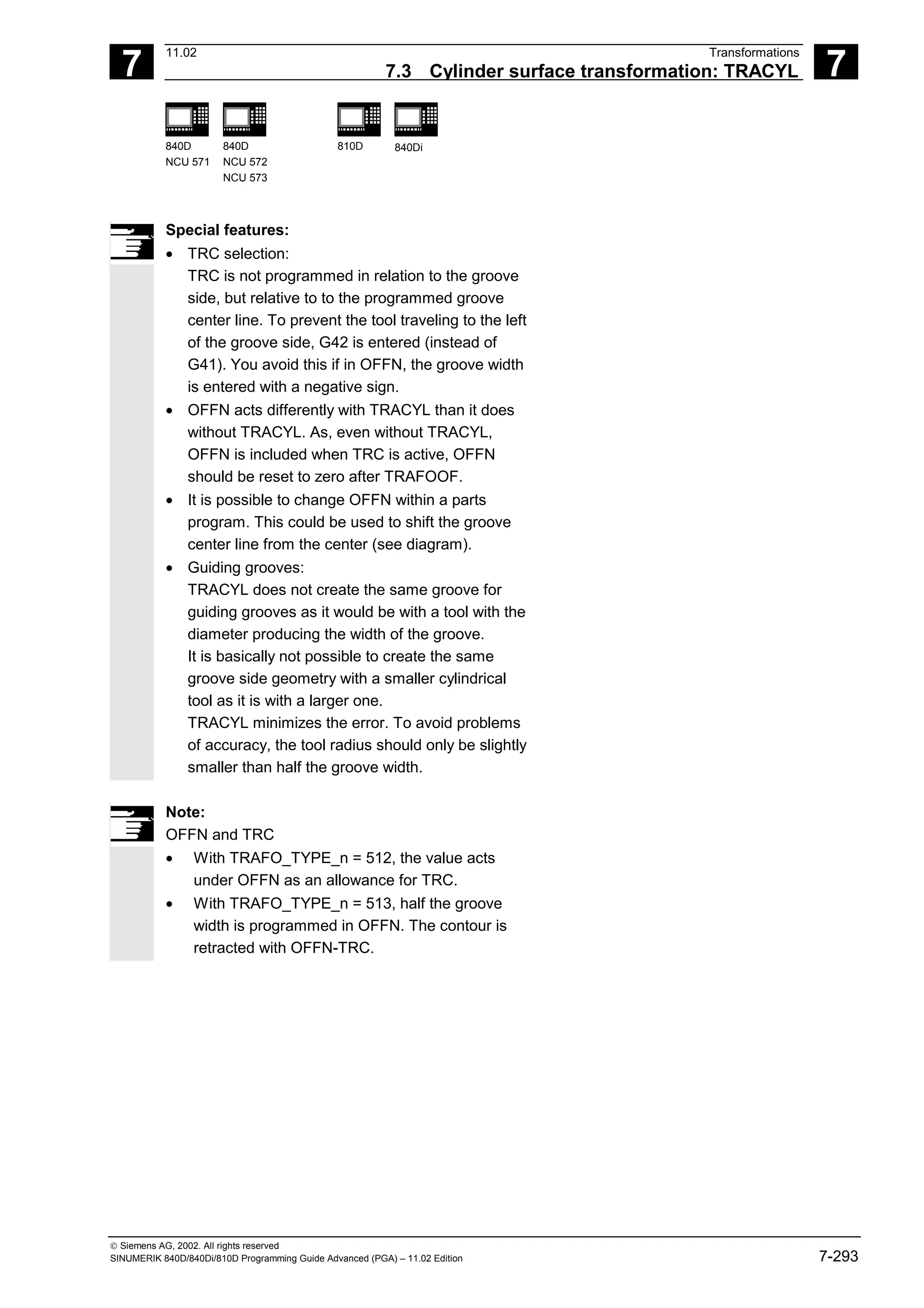 7
11.02 Transformations
7.3 Cylinder surface transformation: TRACYL 7
840D
NCU 571
840D
NCU 572
NCU 573
810D 840Di
 Siemens AG, 2002. All rights reserved
SINUMERIK 840D/840Di/810D Programming Guide Advanced (PGA) – 11.02 Edition 7-293
Special features:
• TRC selection:
TRC is not programmed in relation to the groove
side, but relative to to the programmed groove
center line. To prevent the tool traveling to the left
of the groove side, G42 is entered (instead of
G41). You avoid this if in OFFN, the groove width
is entered with a negative sign.
• OFFN acts differently with TRACYL than it does
without TRACYL. As, even without TRACYL,
OFFN is included when TRC is active, OFFN
should be reset to zero after TRAFOOF.
• It is possible to change OFFN within a parts
program. This could be used to shift the groove
center line from the center (see diagram).
• Guiding grooves:
TRACYL does not create the same groove for
guiding grooves as it would be with a tool with the
diameter producing the width of the groove.
It is basically not possible to create the same
groove side geometry with a smaller cylindrical
tool as it is with a larger one.
TRACYL minimizes the error. To avoid problems
of accuracy, the tool radius should only be slightly
smaller than half the groove width.
Note:
OFFN and TRC
• With TRAFO_TYPE_n = 512, the value acts
under OFFN as an allowance for TRC.
• With TRAFO_TYPE_n = 513, half the groove
width is programmed in OFFN. The contour is
retracted with OFFN-TRC.
 