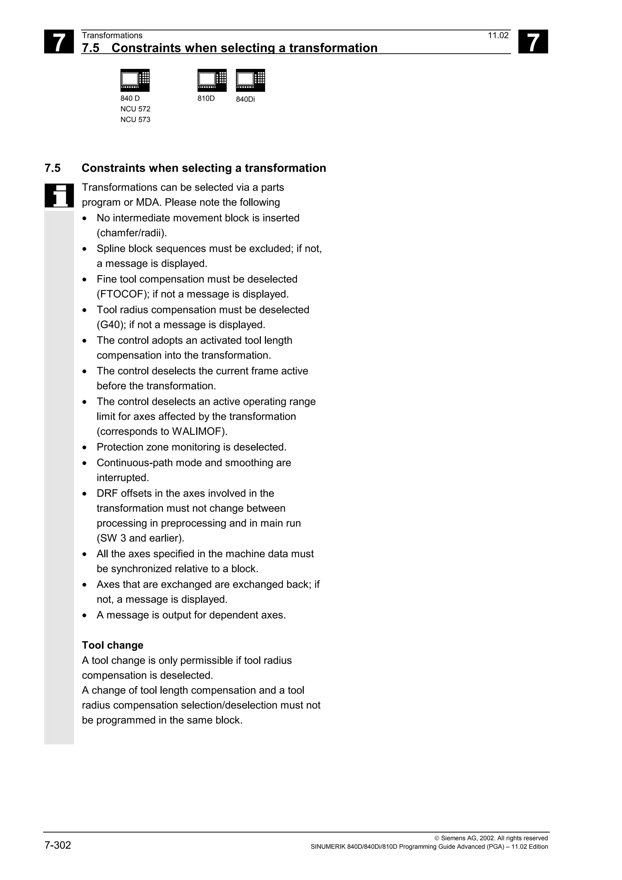 7
Transformations 11.02
7.5 Constraints when selecting a transformation 7
840 D
NCU 572
NCU 573
810D 840Di
 Siemens AG, 2002. All rights reserved
7-302 SINUMERIK 840D/840Di/810D Programming Guide Advanced (PGA) – 11.02 Edition
7.5 Constraints when selecting a transformation
Transformations can be selected via a parts
program or MDA. Please note the following
• No intermediate movement block is inserted
(chamfer/radii).
• Spline block sequences must be excluded; if not,
a message is displayed.
• Fine tool compensation must be deselected
(FTOCOF); if not a message is displayed.
• Tool radius compensation must be deselected
(G40); if not a message is displayed.
• The control adopts an activated tool length
compensation into the transformation.
• The control deselects the current frame active
before the transformation.
• The control deselects an active operating range
limit for axes affected by the transformation
(corresponds to WALIMOF).
• Protection zone monitoring is deselected.
• Continuous-path mode and smoothing are
interrupted.
• DRF offsets in the axes involved in the
transformation must not change between
processing in preprocessing and in main run
(SW 3 and earlier).
• All the axes specified in the machine data must
be synchronized relative to a block.
• Axes that are exchanged are exchanged back; if
not, a message is displayed.
• A message is output for dependent axes.
Tool change
A tool change is only permissible if tool radius
compensation is deselected.
A change of tool length compensation and a tool
radius compensation selection/deselection must not
be programmed in the same block.
 