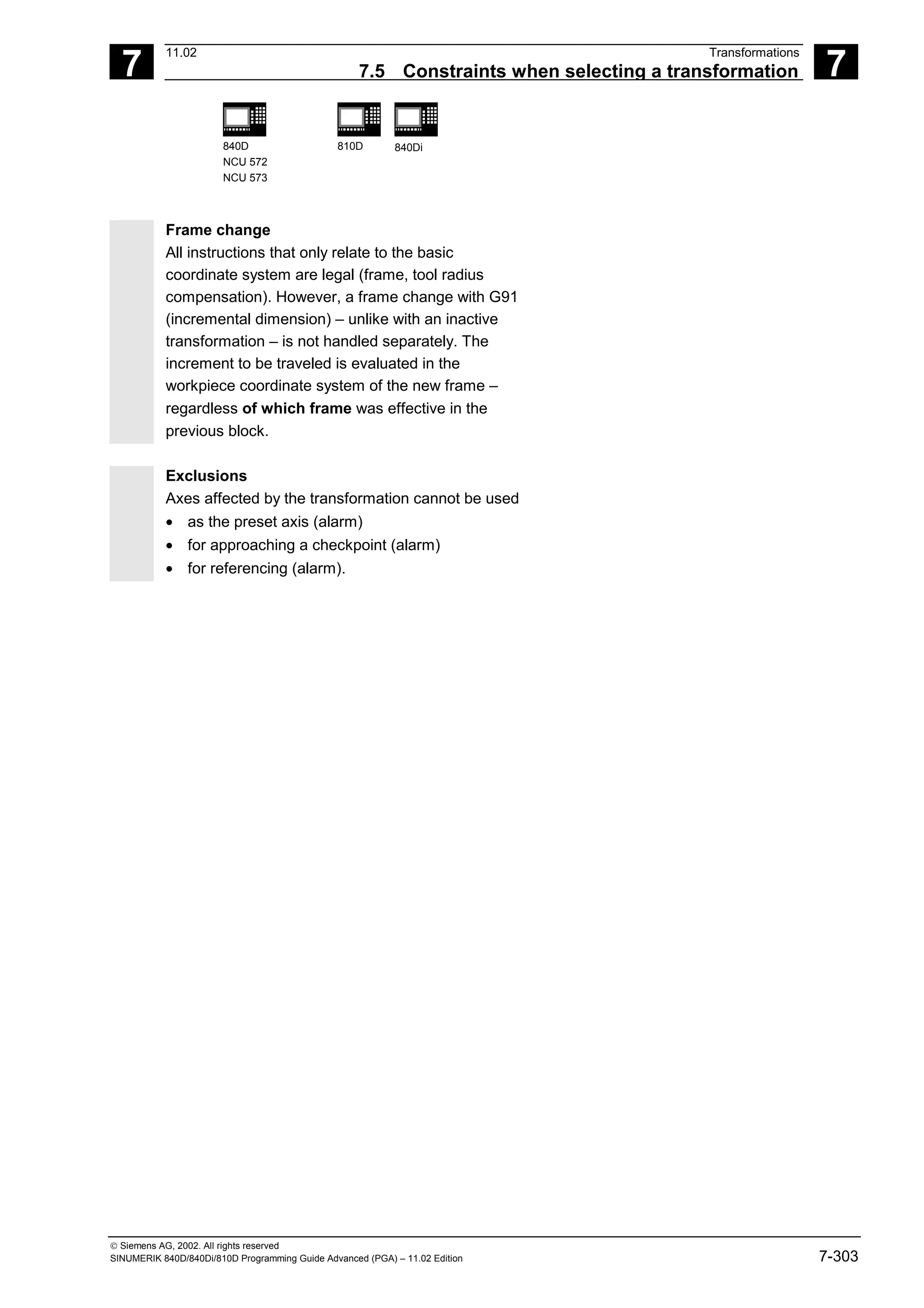 7
11.02 Transformations
7.5 Constraints when selecting a transformation 7
840D
NCU 572
NCU 573
810D 840Di
 Siemens AG, 2002. All rights reserved
SINUMERIK 840D/840Di/810D Programming Guide Advanced (PGA) – 11.02 Edition 7-303
Frame change
All instructions that only relate to the basic
coordinate system are legal (frame, tool radius
compensation). However, a frame change with G91
(incremental dimension) – unlike with an inactive
transformation – is not handled separately. The
increment to be traveled is evaluated in the
workpiece coordinate system of the new frame –
regardless of which frame was effective in the
previous block.
Exclusions
Axes affected by the transformation cannot be used
• as the preset axis (alarm)
• for approaching a checkpoint (alarm)
• for referencing (alarm).
 