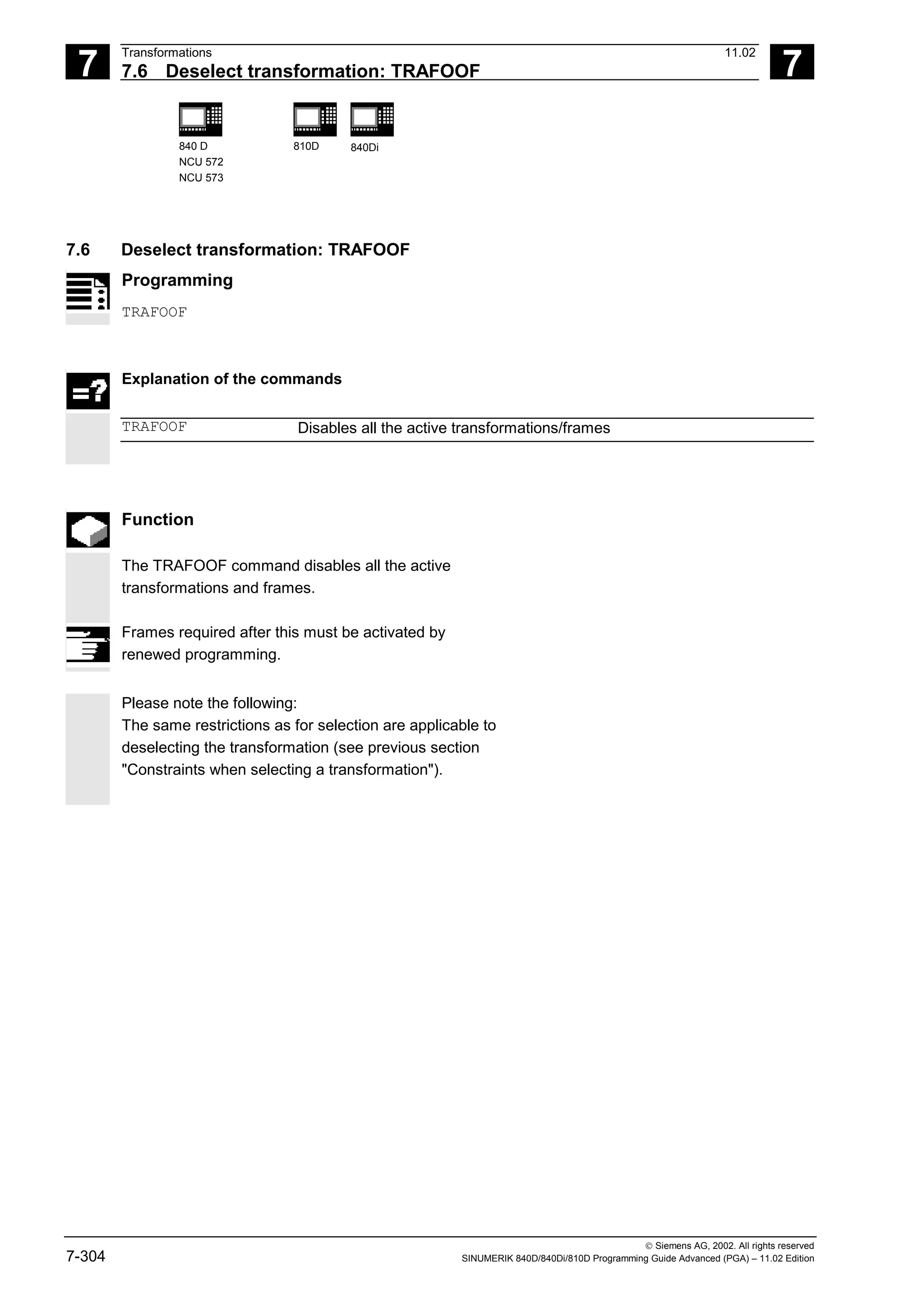 7
Transformations 11.02
7.6 Deselect transformation: TRAFOOF 7
840 D
NCU 572
NCU 573
810D 840Di
 Siemens AG, 2002. All rights reserved
7-304 SINUMERIK 840D/840Di/810D Programming Guide Advanced (PGA) – 11.02 Edition
7.6 Deselect transformation: TRAFOOF
Programming
TRAFOOF
Explanation of the commands
TRAFOOF Disables all the active transformations/frames
Function
The TRAFOOF command disables all the active
transformations and frames.
Frames required after this must be activated by
renewed programming.
Please note the following:
The same restrictions as for selection are applicable to
deselecting the transformation (see previous section
"Constraints when selecting a transformation").
 
