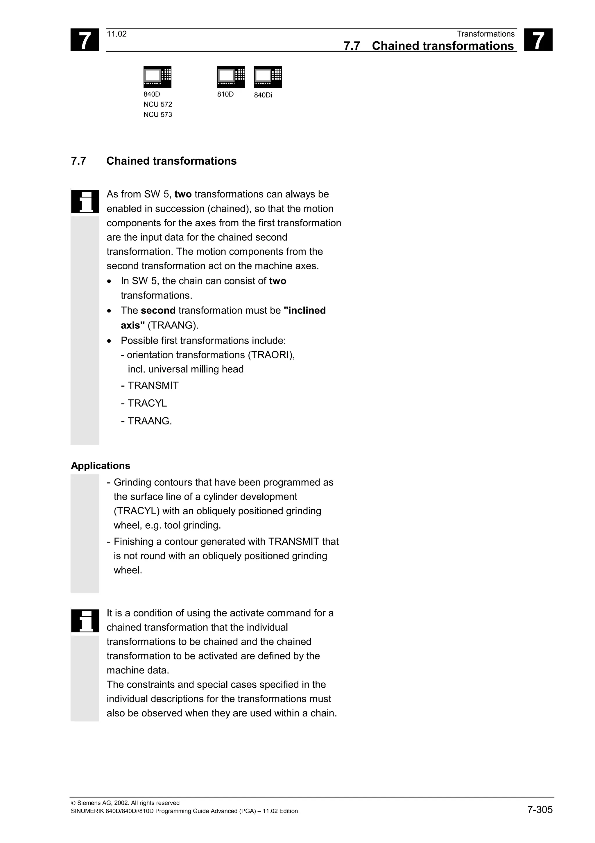 7
11.02 Transformations
7.7 Chained transformations 7
840D
NCU 572
NCU 573
810D 840Di
 Siemens AG, 2002. All rights reserved
SINUMERIK 840D/840Di/810D Programming Guide Advanced (PGA) – 11.02 Edition 7-305
7.7 Chained transformations
As from SW 5, two transformations can always be
enabled in succession (chained), so that the motion
components for the axes from the first transformation
are the input data for the chained second
transformation. The motion components from the
second transformation act on the machine axes.
• In SW 5, the chain can consist of two
transformations.
• The second transformation must be "inclined
axis" (TRAANG).
• Possible first transformations include:
- orientation transformations (TRAORI),
incl. universal milling head
- TRANSMIT
- TRACYL
- TRAANG.
Applications
- Grinding contours that have been programmed as
the surface line of a cylinder development
(TRACYL) with an obliquely positioned grinding
wheel, e.g. tool grinding.
- Finishing a contour generated with TRANSMIT that
is not round with an obliquely positioned grinding
wheel.
It is a condition of using the activate command for a
chained transformation that the individual
transformations to be chained and the chained
transformation to be activated are defined by the
machine data.
The constraints and special cases specified in the
individual descriptions for the transformations must
also be observed when they are used within a chain.
 