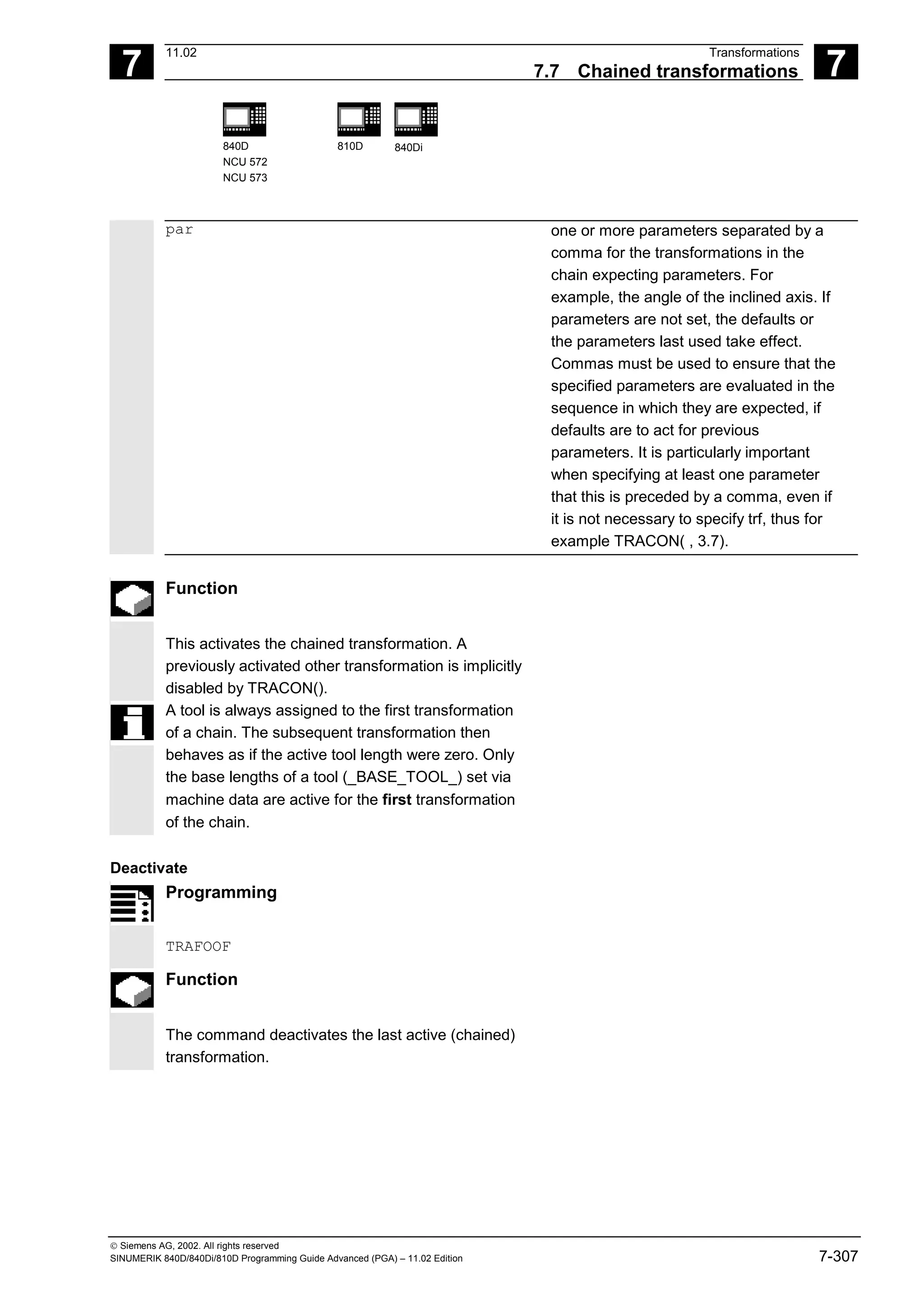 7
11.02 Transformations
7.7 Chained transformations 7
840D
NCU 572
NCU 573
810D 840Di
 Siemens AG, 2002. All rights reserved
SINUMERIK 840D/840Di/810D Programming Guide Advanced (PGA) – 11.02 Edition 7-307
par one or more parameters separated by a
comma for the transformations in the
chain expecting parameters. For
example, the angle of the inclined axis. If
parameters are not set, the defaults or
the parameters last used take effect.
Commas must be used to ensure that the
specified parameters are evaluated in the
sequence in which they are expected, if
defaults are to act for previous
parameters. It is particularly important
when specifying at least one parameter
that this is preceded by a comma, even if
it is not necessary to specify trf, thus for
example TRACON( , 3.7).
Function
This activates the chained transformation. A
previously activated other transformation is implicitly
disabled by TRACON().
A tool is always assigned to the first transformation
of a chain. The subsequent transformation then
behaves as if the active tool length were zero. Only
the base lengths of a tool (_BASE_TOOL_) set via
machine data are active for the first transformation
of the chain.
Deactivate
Programming
TRAFOOF
Function
The command deactivates the last active (chained)
transformation.
 
