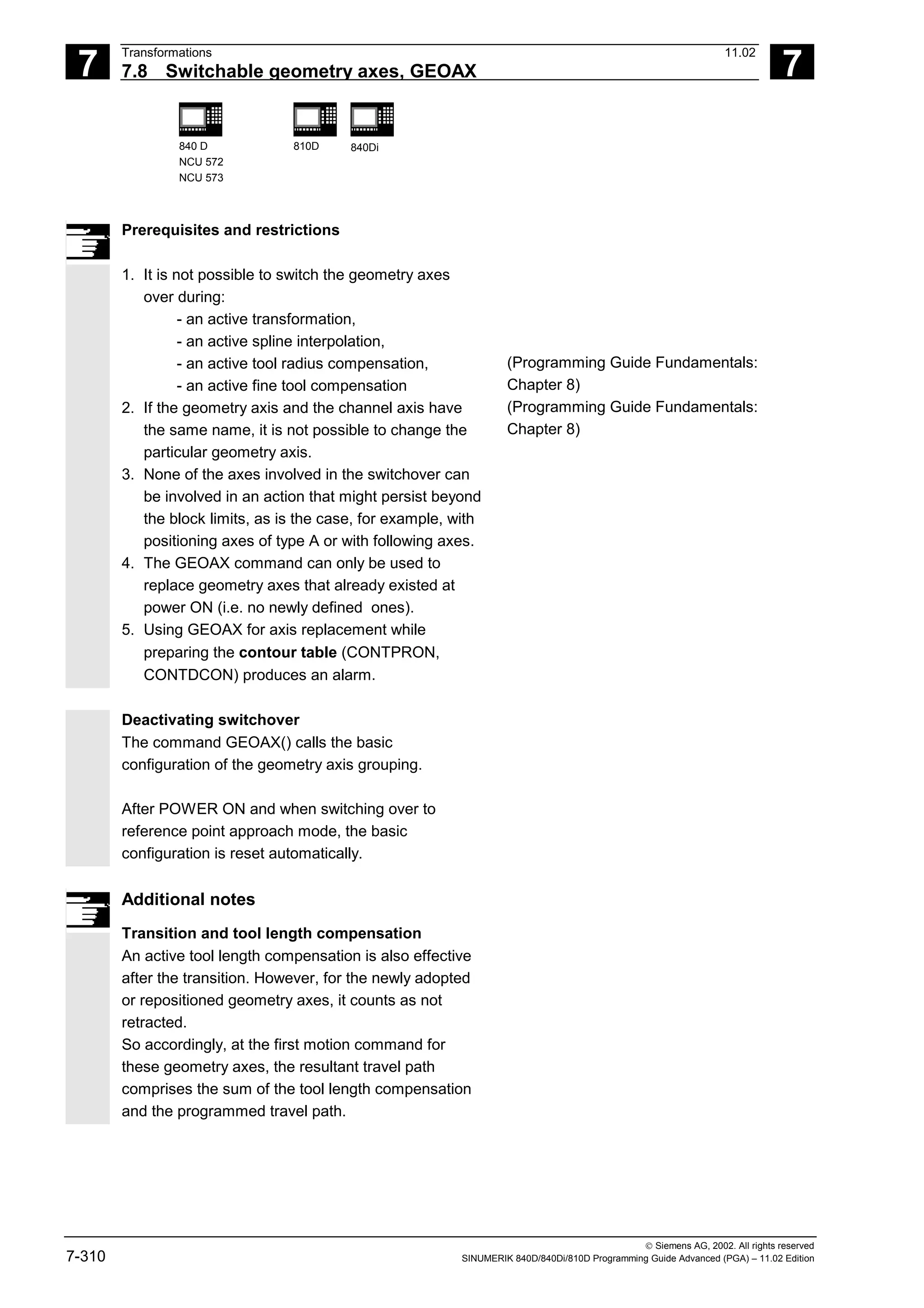 7
Transformations 11.02
7.8 Switchable geometry axes, GEOAX 7
840 D
NCU 572
NCU 573
810D 840Di
 Siemens AG, 2002. All rights reserved
7-310 SINUMERIK 840D/840Di/810D Programming Guide Advanced (PGA) – 11.02 Edition
Prerequisites and restrictions
1. It is not possible to switch the geometry axes
over during:
- an active transformation,
- an active spline interpolation,
- an active tool radius compensation,
- an active fine tool compensation
2. If the geometry axis and the channel axis have
the same name, it is not possible to change the
particular geometry axis.
3. None of the axes involved in the switchover can
be involved in an action that might persist beyond
the block limits, as is the case, for example, with
positioning axes of type A or with following axes.
4. The GEOAX command can only be used to
replace geometry axes that already existed at
power ON (i.e. no newly defined ones).
5. Using GEOAX for axis replacement while
preparing the contour table (CONTPRON,
CONTDCON) produces an alarm.
(Programming Guide Fundamentals:
Chapter 8)
(Programming Guide Fundamentals:
Chapter 8)
Deactivating switchover
The command GEOAX() calls the basic
configuration of the geometry axis grouping.
After POWER ON and when switching over to
reference point approach mode, the basic
configuration is reset automatically.
Additional notes
Transition and tool length compensation
An active tool length compensation is also effective
after the transition. However, for the newly adopted
or repositioned geometry axes, it counts as not
retracted.
So accordingly, at the first motion command for
these geometry axes, the resultant travel path
comprises the sum of the tool length compensation
and the programmed travel path.
 