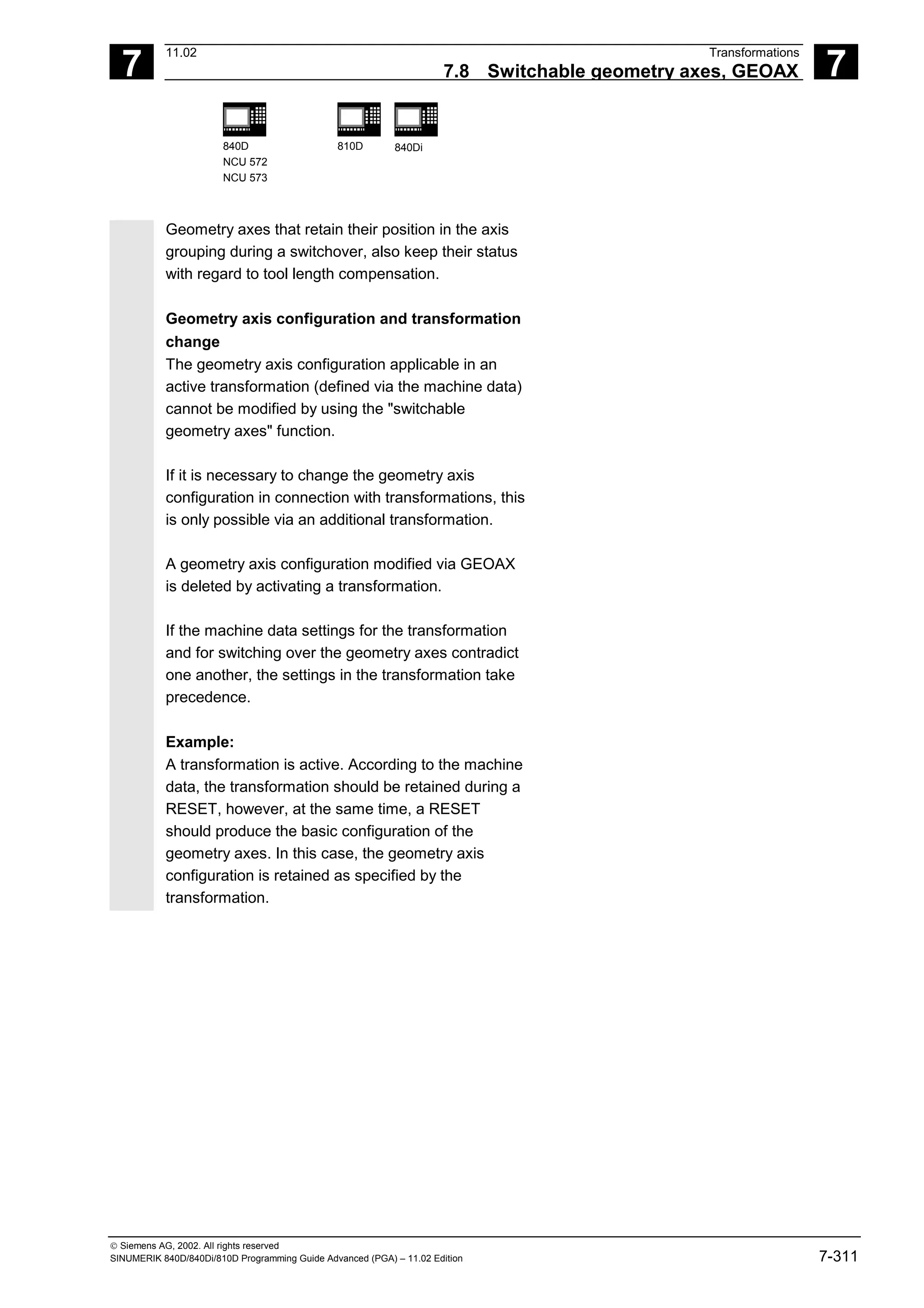 7
11.02 Transformations
7.8 Switchable geometry axes, GEOAX 7
840D
NCU 572
NCU 573
810D 840Di
 Siemens AG, 2002. All rights reserved
SINUMERIK 840D/840Di/810D Programming Guide Advanced (PGA) – 11.02 Edition 7-311
Geometry axes that retain their position in the axis
grouping during a switchover, also keep their status
with regard to tool length compensation.
Geometry axis configuration and transformation
change
The geometry axis configuration applicable in an
active transformation (defined via the machine data)
cannot be modified by using the "switchable
geometry axes" function.
If it is necessary to change the geometry axis
configuration in connection with transformations, this
is only possible via an additional transformation.
A geometry axis configuration modified via GEOAX
is deleted by activating a transformation.
If the machine data settings for the transformation
and for switching over the geometry axes contradict
one another, the settings in the transformation take
precedence.
Example:
A transformation is active. According to the machine
data, the transformation should be retained during a
RESET, however, at the same time, a RESET
should produce the basic configuration of the
geometry axes. In this case, the geometry axis
configuration is retained as specified by the
transformation.
 