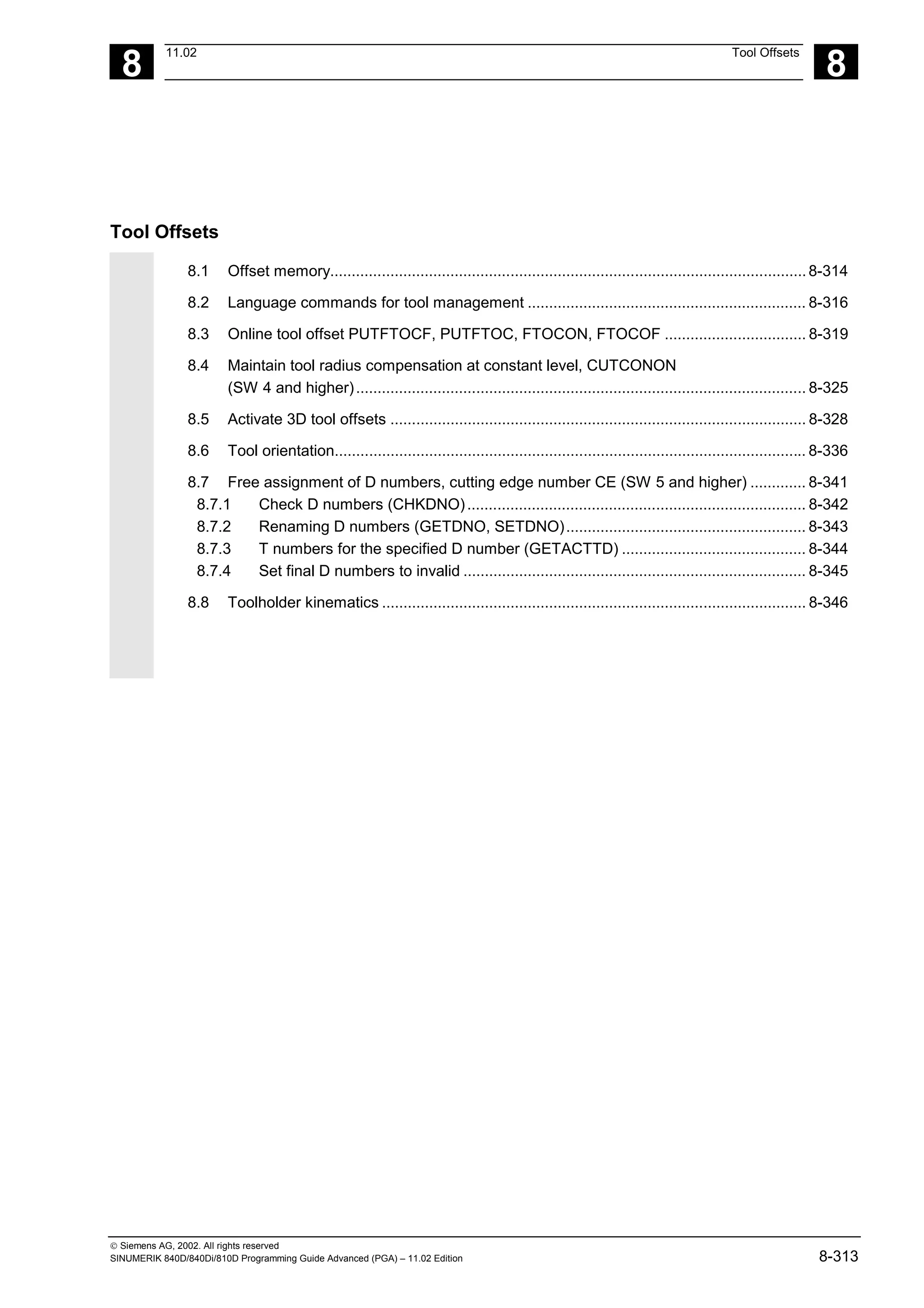 8
11.02 Tool Offsets
8
 Siemens AG, 2002. All rights reserved
SINUMERIK 840D/840Di/810D Programming Guide Advanced (PGA) – 11.02 Edition 8-313
Tool Offsets
8.1 Offset memory...............................................................................................................8-314
8.2 Language commands for tool management ................................................................. 8-316
8.3 Online tool offset PUTFTOCF, PUTFTOC, FTOCON, FTOCOF ................................. 8-319
8.4 Maintain tool radius compensation at constant level, CUTCONON
(SW 4 and higher)......................................................................................................... 8-325
8.5 Activate 3D tool offsets ................................................................................................. 8-328
8.6 Tool orientation.............................................................................................................. 8-336
8.7 Free assignment of D numbers, cutting edge number CE (SW 5 and higher) ............. 8-341
8.7.1 Check D numbers (CHKDNO)............................................................................... 8-342
8.7.2 Renaming D numbers (GETDNO, SETDNO)........................................................ 8-343
8.7.3 T numbers for the specified D number (GETACTTD) ........................................... 8-344
8.7.4 Set final D numbers to invalid ................................................................................ 8-345
8.8 Toolholder kinematics ................................................................................................... 8-346
 