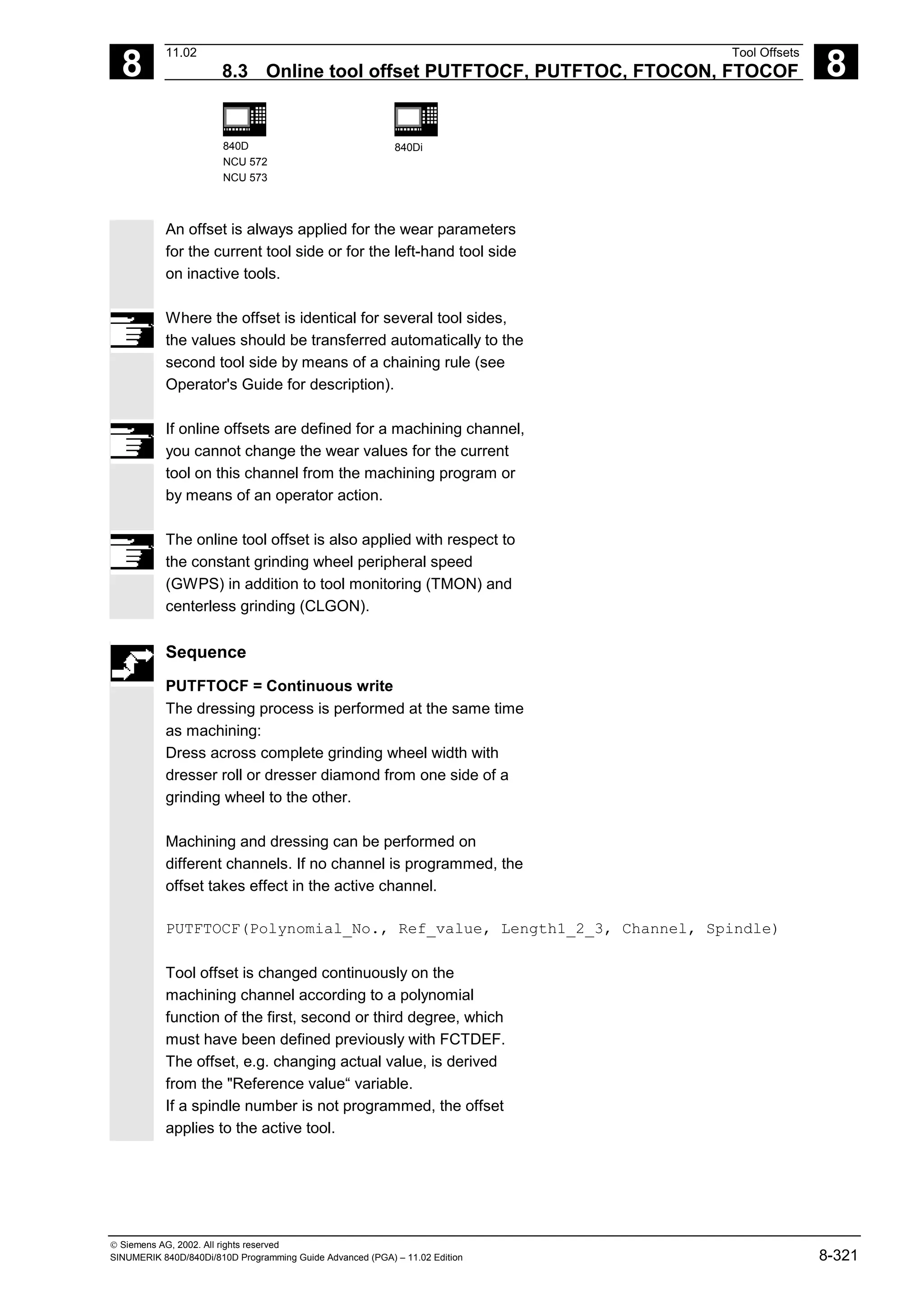 8
11.02 Tool Offsets
8.3 Online tool offset PUTFTOCF, PUTFTOC, FTOCON, FTOCOF 8
840D
NCU 572
NCU 573
840Di
 Siemens AG, 2002. All rights reserved
SINUMERIK 840D/840Di/810D Programming Guide Advanced (PGA) – 11.02 Edition 8-321
An offset is always applied for the wear parameters
for the current tool side or for the left-hand tool side
on inactive tools.
Where the offset is identical for several tool sides,
the values should be transferred automatically to the
second tool side by means of a chaining rule (see
Operator's Guide for description).
If online offsets are defined for a machining channel,
you cannot change the wear values for the current
tool on this channel from the machining program or
by means of an operator action.
The online tool offset is also applied with respect to
the constant grinding wheel peripheral speed
(GWPS) in addition to tool monitoring (TMON) and
centerless grinding (CLGON).
Sequence
PUTFTOCF = Continuous write
The dressing process is performed at the same time
as machining:
Dress across complete grinding wheel width with
dresser roll or dresser diamond from one side of a
grinding wheel to the other.
Machining and dressing can be performed on
different channels. If no channel is programmed, the
offset takes effect in the active channel.
PUTFTOCF(Polynomial_No., Ref_value, Length1_2_3, Channel, Spindle)
Tool offset is changed continuously on the
machining channel according to a polynomial
function of the first, second or third degree, which
must have been defined previously with FCTDEF.
The offset, e.g. changing actual value, is derived
from the "Reference value“ variable.
If a spindle number is not programmed, the offset
applies to the active tool.
 