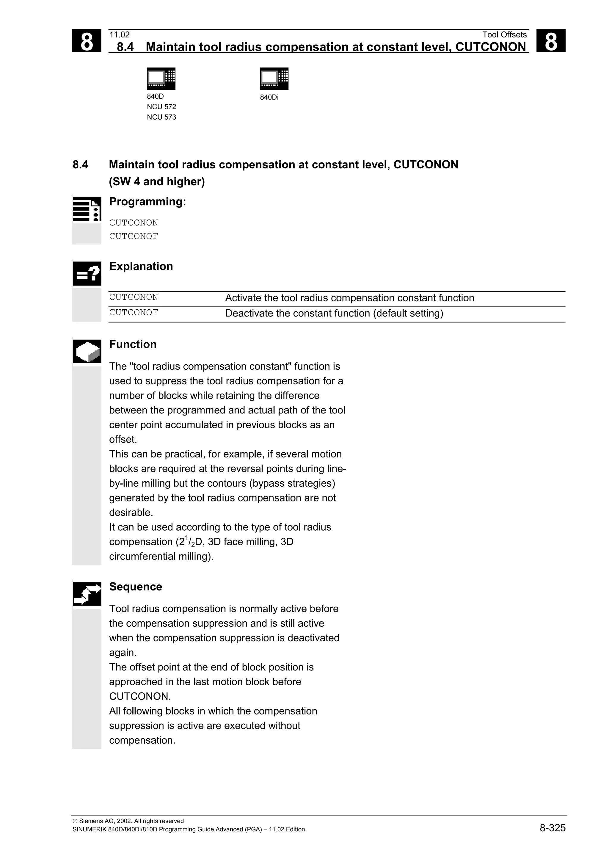 8
11.02 Tool Offsets
8.4 Maintain tool radius compensation at constant level, CUTCONON 8
840D
NCU 572
NCU 573
840Di
 Siemens AG, 2002. All rights reserved
SINUMERIK 840D/840Di/810D Programming Guide Advanced (PGA) – 11.02 Edition 8-325
8.4 Maintain tool radius compensation at constant level, CUTCONON
(SW 4 and higher)
Programming:
CUTCONON
CUTCONOF
Explanation
CUTCONON Activate the tool radius compensation constant function
CUTCONOF Deactivate the constant function (default setting)
Function
The "tool radius compensation constant" function is
used to suppress the tool radius compensation for a
number of blocks while retaining the difference
between the programmed and actual path of the tool
center point accumulated in previous blocks as an
offset.
This can be practical, for example, if several motion
blocks are required at the reversal points during line-
by-line milling but the contours (bypass strategies)
generated by the tool radius compensation are not
desirable.
It can be used according to the type of tool radius
compensation (2
1
/2D, 3D face milling, 3D
circumferential milling).
Sequence
Tool radius compensation is normally active before
the compensation suppression and is still active
when the compensation suppression is deactivated
again.
The offset point at the end of block position is
approached in the last motion block before
CUTCONON.
All following blocks in which the compensation
suppression is active are executed without
compensation.
 