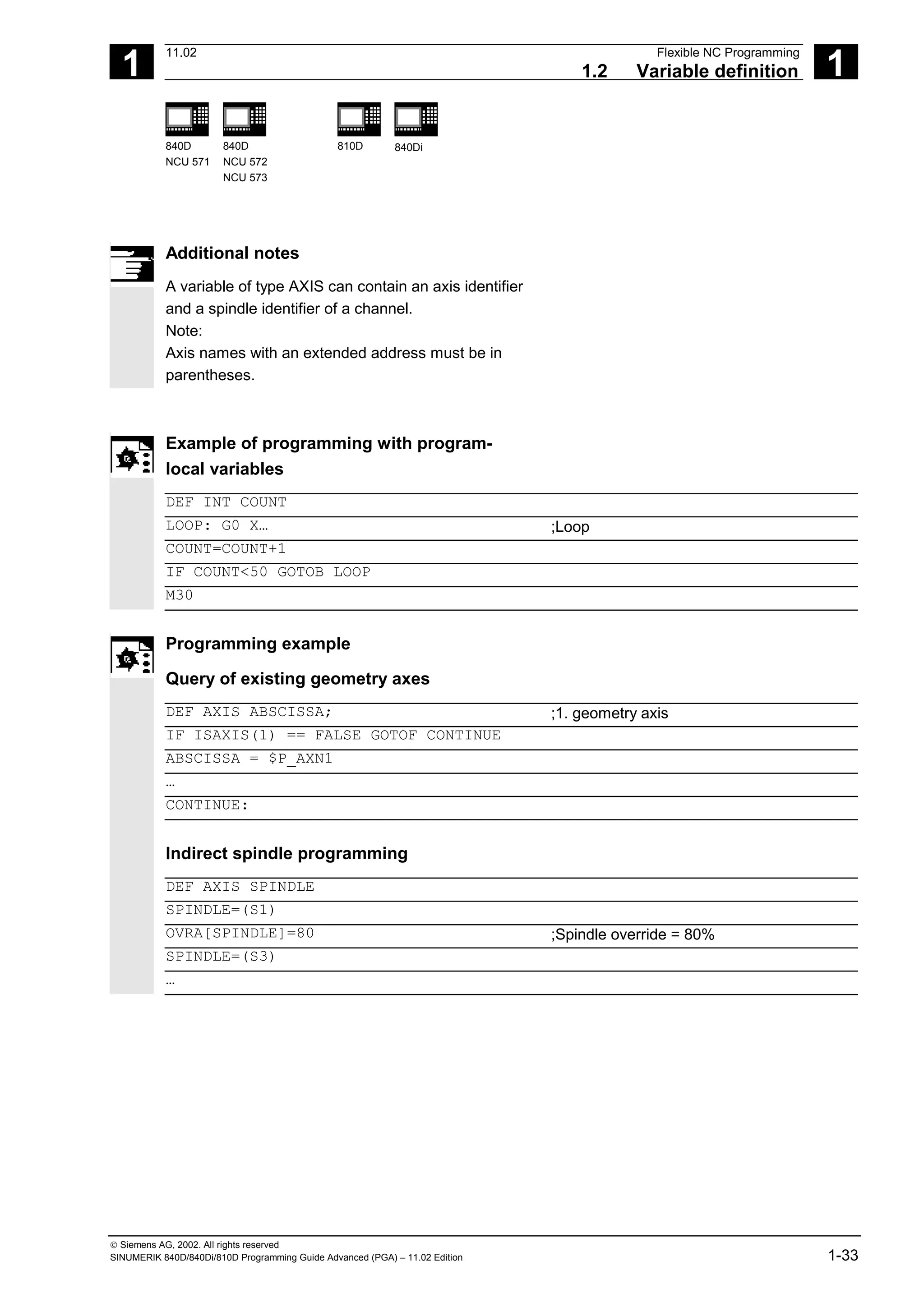 1
11.02 Flexible NC Programming
1.2 Variable definition 1
840D
NCU 571
840D
NCU 572
NCU 573
810D 840Di
 Siemens AG, 2002. All rights reserved
SINUMERIK 840D/840Di/810D Programming Guide Advanced (PGA) – 11.02 Edition 1-33
Additional notes
A variable of type AXIS can contain an axis identifier
and a spindle identifier of a channel.
Note:
Axis names with an extended address must be in
parentheses.
Example of programming with program-
local variables
DEF INT COUNT
LOOP: G0 X… ;Loop
COUNT=COUNT+1
IF COUNT<50 GOTOB LOOP
M30
Programming example
Query of existing geometry axes
DEF AXIS ABSCISSA; ;1. geometry axis
IF ISAXIS(1) == FALSE GOTOF CONTINUE
ABSCISSA = $P_AXN1
…
CONTINUE:
Indirect spindle programming
DEF AXIS SPINDLE
SPINDLE=(S1)
OVRA[SPINDLE]=80 ;Spindle override = 80%
SPINDLE=(S3)
…
 