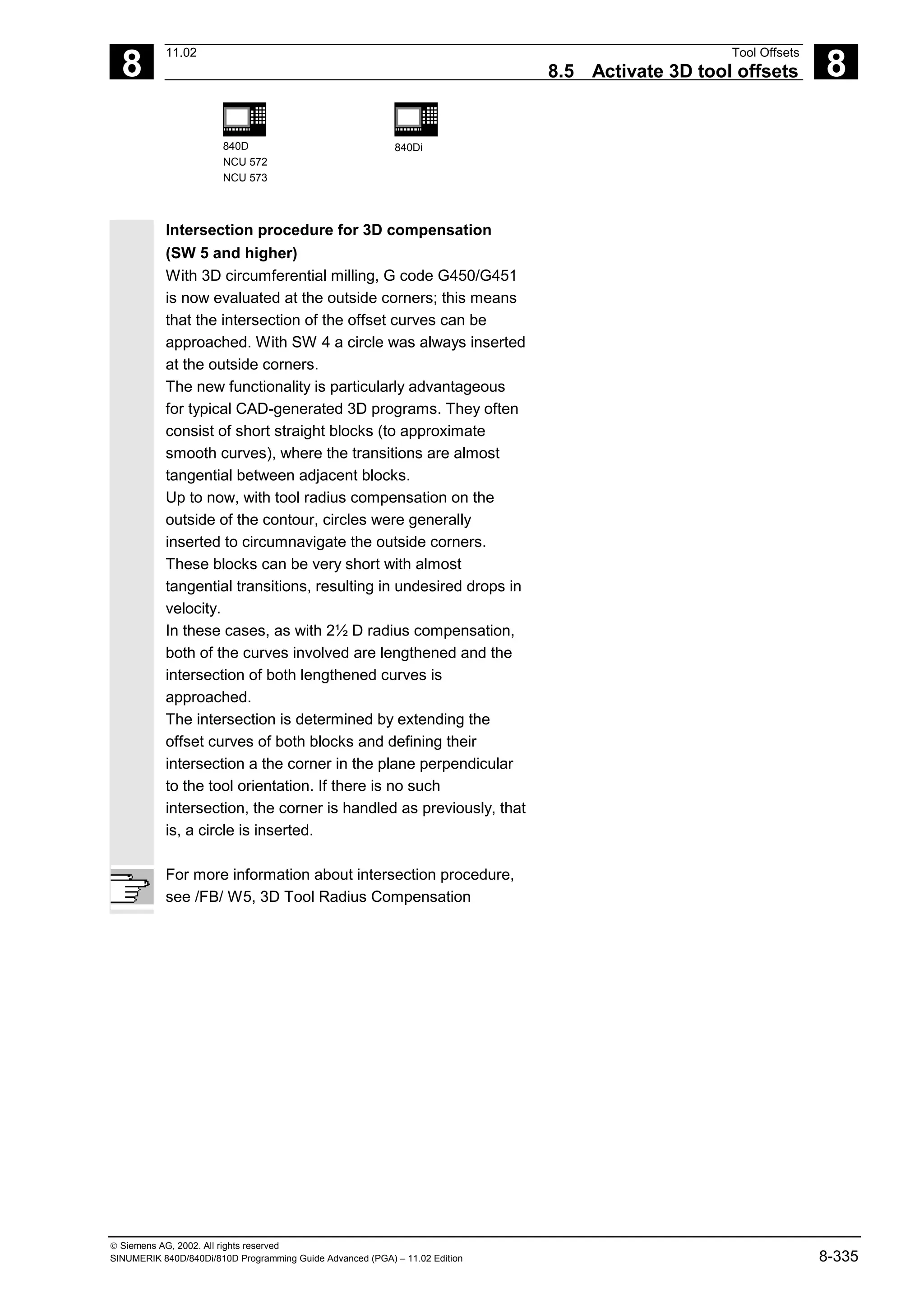 8
11.02 Tool Offsets
8.5 Activate 3D tool offsets 8
840D
NCU 572
NCU 573
840Di
 Siemens AG, 2002. All rights reserved
SINUMERIK 840D/840Di/810D Programming Guide Advanced (PGA) – 11.02 Edition 8-335
Intersection procedure for 3D compensation
(SW 5 and higher)
With 3D circumferential milling, G code G450/G451
is now evaluated at the outside corners; this means
that the intersection of the offset curves can be
approached. With SW 4 a circle was always inserted
at the outside corners.
The new functionality is particularly advantageous
for typical CAD-generated 3D programs. They often
consist of short straight blocks (to approximate
smooth curves), where the transitions are almost
tangential between adjacent blocks.
Up to now, with tool radius compensation on the
outside of the contour, circles were generally
inserted to circumnavigate the outside corners.
These blocks can be very short with almost
tangential transitions, resulting in undesired drops in
velocity.
In these cases, as with 2½ D radius compensation,
both of the curves involved are lengthened and the
intersection of both lengthened curves is
approached.
The intersection is determined by extending the
offset curves of both blocks and defining their
intersection a the corner in the plane perpendicular
to the tool orientation. If there is no such
intersection, the corner is handled as previously, that
is, a circle is inserted.
For more information about intersection procedure,
see /FB/ W5, 3D Tool Radius Compensation
 