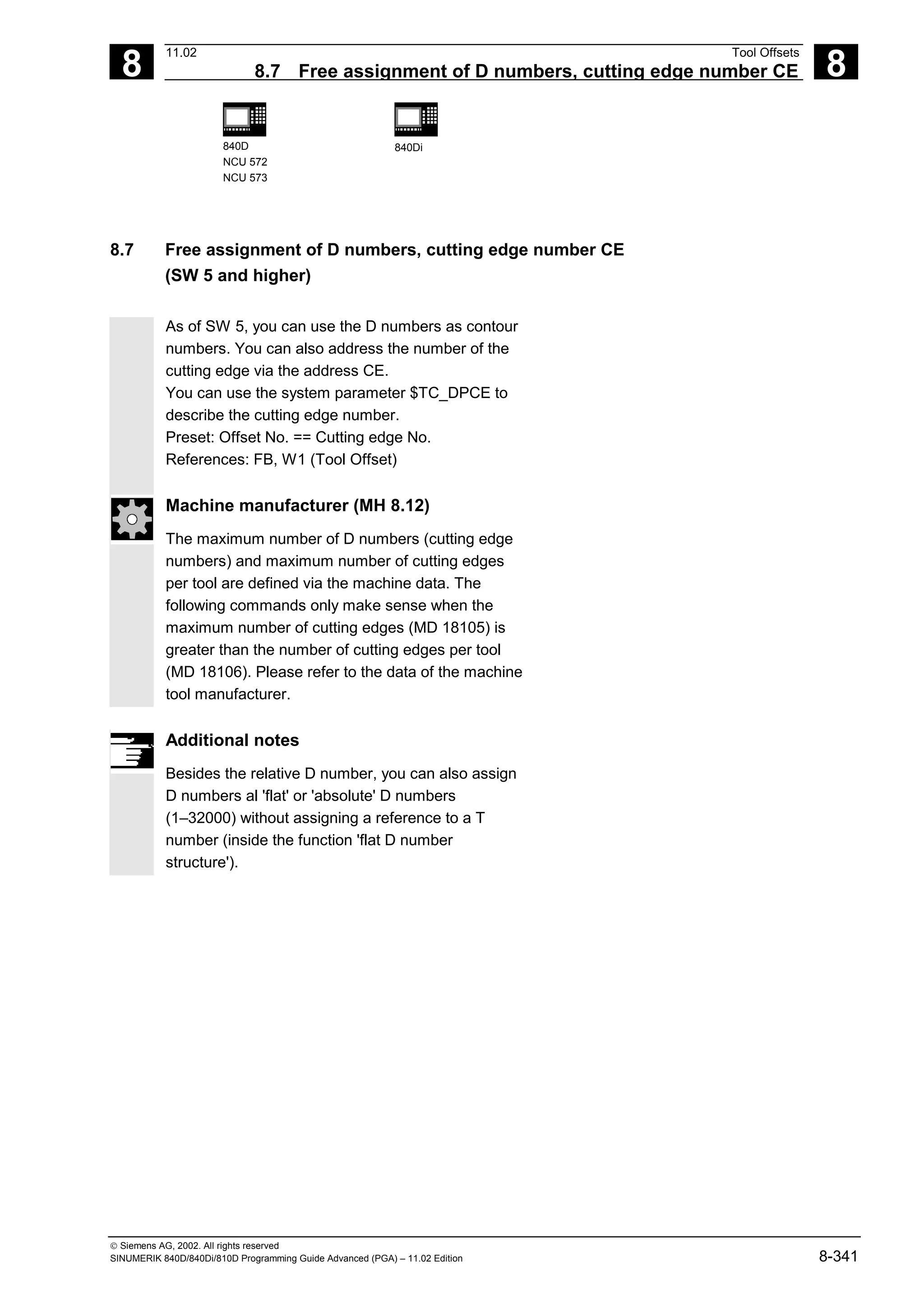 8
11.02 Tool Offsets
8.7 Free assignment of D numbers, cutting edge number CE 8
840D
NCU 572
NCU 573
840Di
 Siemens AG, 2002. All rights reserved
SINUMERIK 840D/840Di/810D Programming Guide Advanced (PGA) – 11.02 Edition 8-341
8.7 Free assignment of D numbers, cutting edge number CE
(SW 5 and higher)
As of SW 5, you can use the D numbers as contour
numbers. You can also address the number of the
cutting edge via the address CE.
You can use the system parameter $TC_DPCE to
describe the cutting edge number.
Preset: Offset No. == Cutting edge No.
References: FB, W1 (Tool Offset)
Machine manufacturer (MH 8.12)
The maximum number of D numbers (cutting edge
numbers) and maximum number of cutting edges
per tool are defined via the machine data. The
following commands only make sense when the
maximum number of cutting edges (MD 18105) is
greater than the number of cutting edges per tool
(MD 18106). Please refer to the data of the machine
tool manufacturer.
Additional notes
Besides the relative D number, you can also assign
D numbers al 'flat' or 'absolute' D numbers
(1–32000) without assigning a reference to a T
number (inside the function 'flat D number
structure').
 