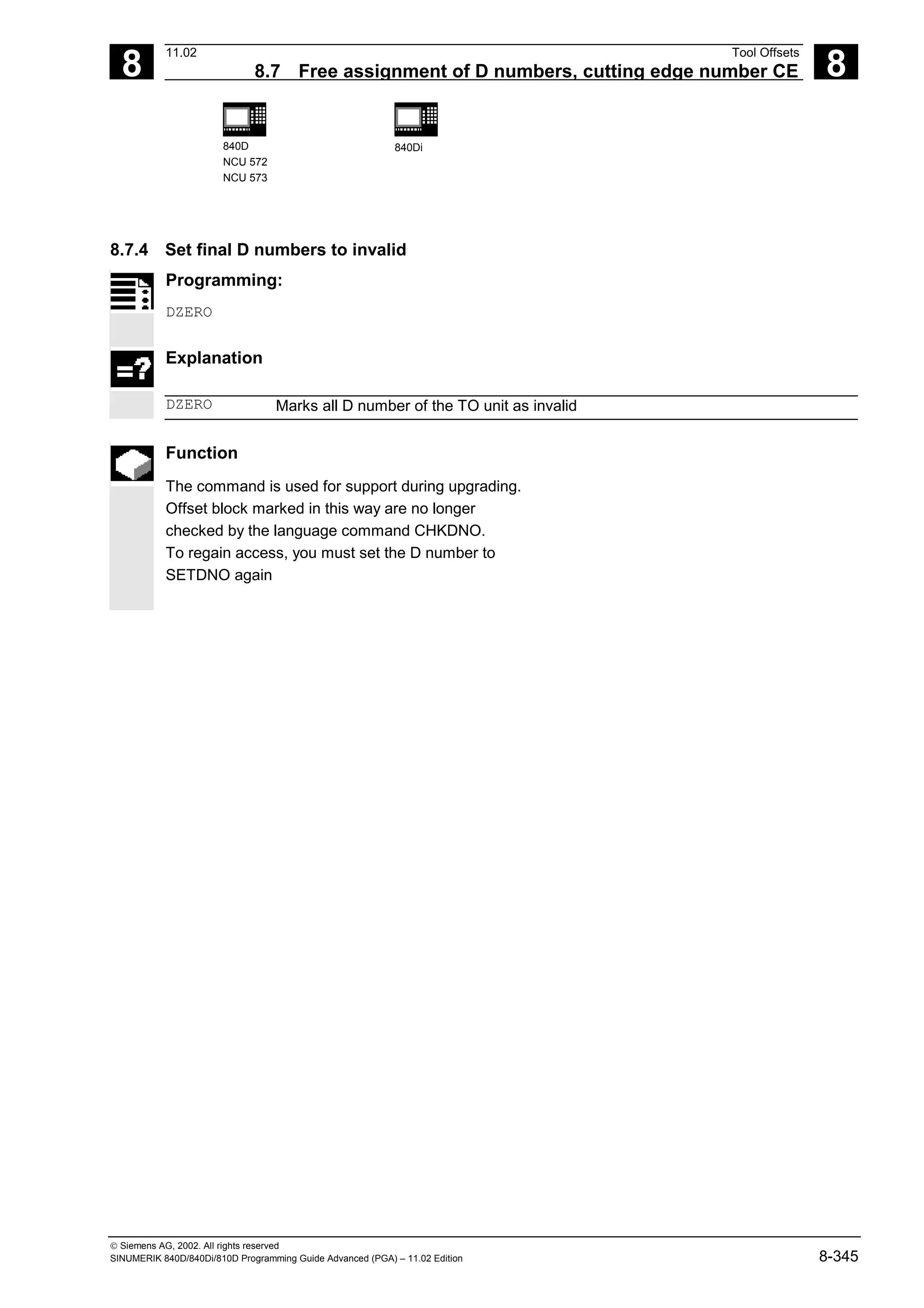 8
11.02 Tool Offsets
8.7 Free assignment of D numbers, cutting edge number CE 8
840D
NCU 572
NCU 573
840Di
 Siemens AG, 2002. All rights reserved
SINUMERIK 840D/840Di/810D Programming Guide Advanced (PGA) – 11.02 Edition 8-345
8.7.4 Set final D numbers to invalid
Programming:
DZERO
Explanation
DZERO Marks all D number of the TO unit as invalid
Function
The command is used for support during upgrading.
Offset block marked in this way are no longer
checked by the language command CHKDNO.
To regain access, you must set the D number to
SETDNO again
 