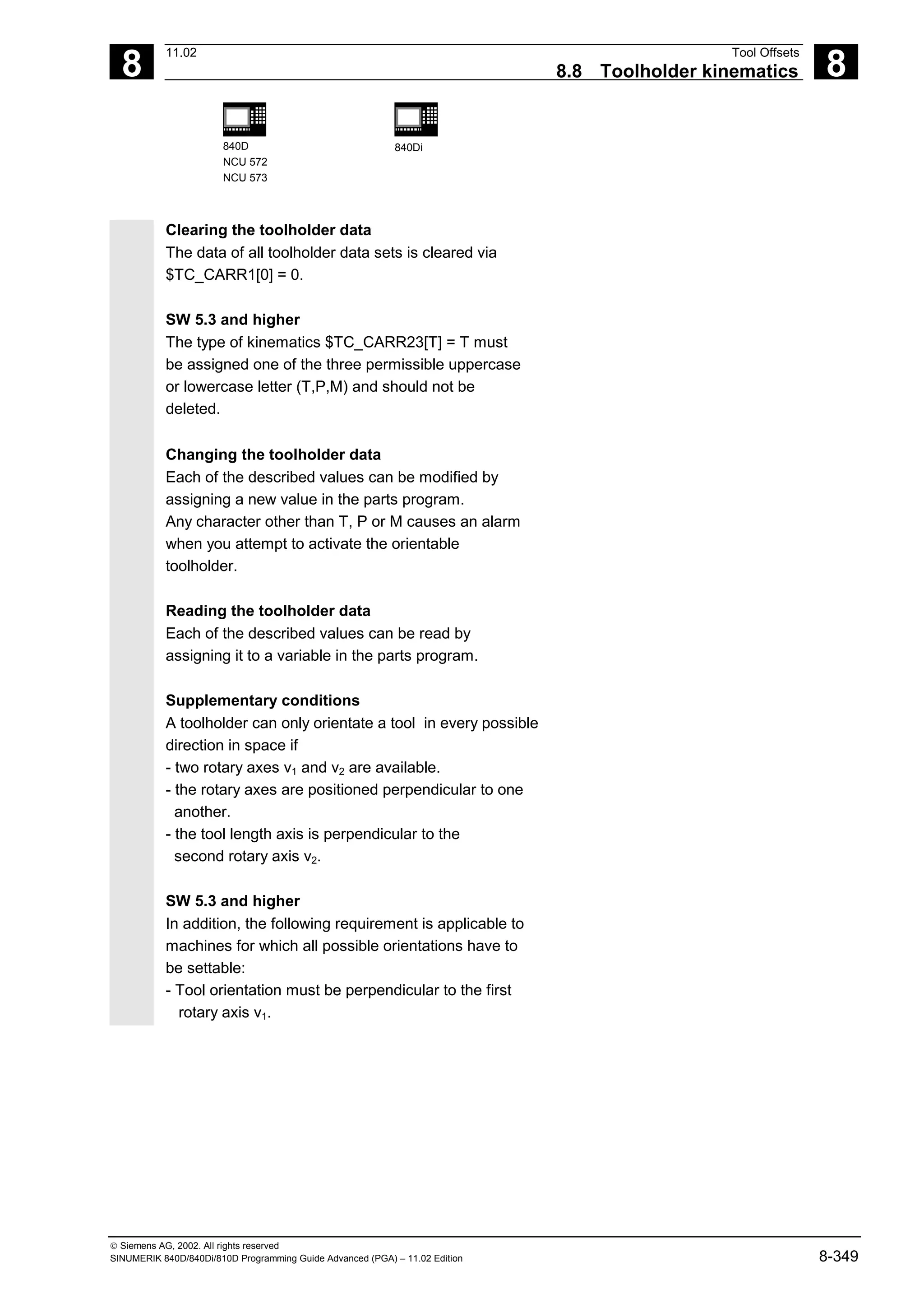 8
11.02 Tool Offsets
8.8 Toolholder kinematics 8
840D
NCU 572
NCU 573
840Di
 Siemens AG, 2002. All rights reserved
SINUMERIK 840D/840Di/810D Programming Guide Advanced (PGA) – 11.02 Edition 8-349
Clearing the toolholder data
The data of all toolholder data sets is cleared via
$TC_CARR1[0] = 0.
SW 5.3 and higher
The type of kinematics $TC_CARR23[T] = T must
be assigned one of the three permissible uppercase
or lowercase letter (T,P,M) and should not be
deleted.
Changing the toolholder data
Each of the described values can be modified by
assigning a new value in the parts program.
Any character other than T, P or M causes an alarm
when you attempt to activate the orientable
toolholder.
Reading the toolholder data
Each of the described values can be read by
assigning it to a variable in the parts program.
Supplementary conditions
A toolholder can only orientate a tool in every possible
direction in space if
- two rotary axes v1 and v2 are available.
- the rotary axes are positioned perpendicular to one
another.
- the tool length axis is perpendicular to the
second rotary axis v2.
SW 5.3 and higher
In addition, the following requirement is applicable to
machines for which all possible orientations have to
be settable:
- Tool orientation must be perpendicular to the first
rotary axis v1.
 