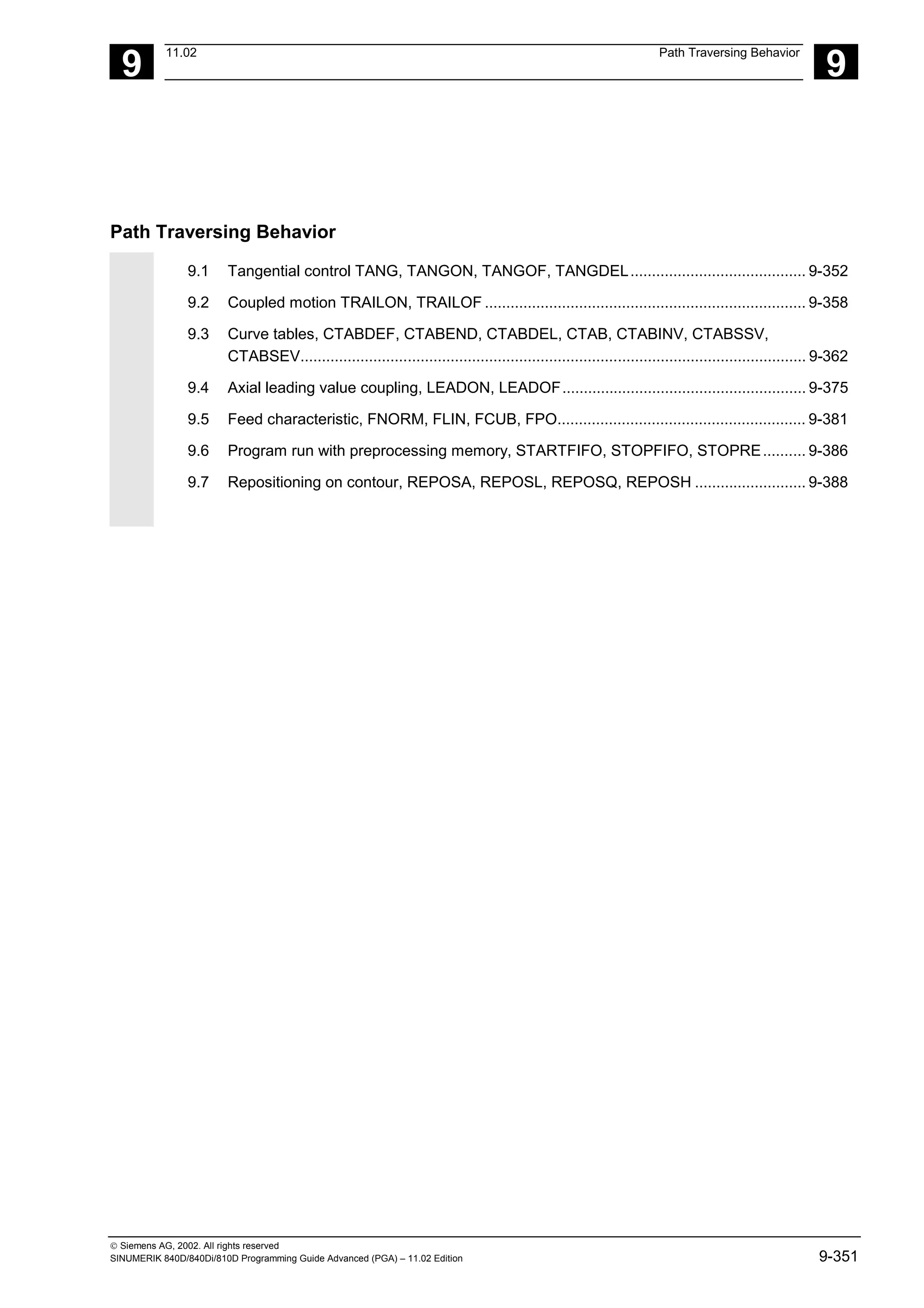 9
11.02 Path Traversing Behavior
9
 Siemens AG, 2002. All rights reserved
SINUMERIK 840D/840Di/810D Programming Guide Advanced (PGA) – 11.02 Edition 9-351
Path Traversing Behavior
9.1 Tangential control TANG, TANGON, TANGOF, TANGDEL......................................... 9-352
9.2 Coupled motion TRAILON, TRAILOF ........................................................................... 9-358
9.3 Curve tables, CTABDEF, CTABEND, CTABDEL, CTAB, CTABINV, CTABSSV,
CTABSEV...................................................................................................................... 9-362
9.4 Axial leading value coupling, LEADON, LEADOF......................................................... 9-375
9.5 Feed characteristic, FNORM, FLIN, FCUB, FPO.......................................................... 9-381
9.6 Program run with preprocessing memory, STARTFIFO, STOPFIFO, STOPRE.......... 9-386
9.7 Repositioning on contour, REPOSA, REPOSL, REPOSQ, REPOSH .......................... 9-388
 