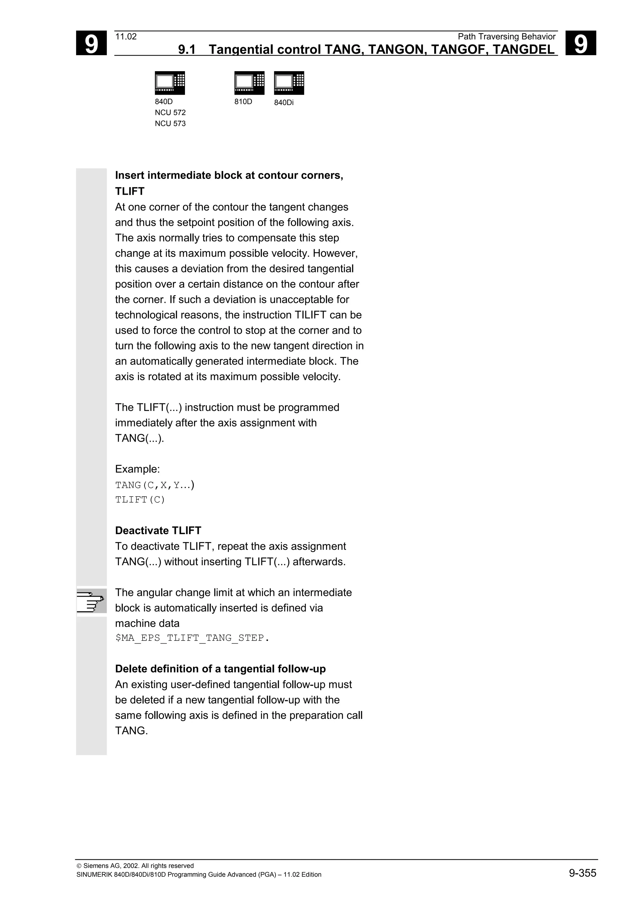 9
11.02 Path Traversing Behavior
9.1 Tangential control TANG, TANGON, TANGOF, TANGDEL 9
840D
NCU 572
NCU 573
810D 840Di
 Siemens AG, 2002. All rights reserved
SINUMERIK 840D/840Di/810D Programming Guide Advanced (PGA) – 11.02 Edition 9-355
Insert intermediate block at contour corners,
TLIFT
At one corner of the contour the tangent changes
and thus the setpoint position of the following axis.
The axis normally tries to compensate this step
change at its maximum possible velocity. However,
this causes a deviation from the desired tangential
position over a certain distance on the contour after
the corner. If such a deviation is unacceptable for
technological reasons, the instruction TILIFT can be
used to force the control to stop at the corner and to
turn the following axis to the new tangent direction in
an automatically generated intermediate block. The
axis is rotated at its maximum possible velocity.
The TLIFT(...) instruction must be programmed
immediately after the axis assignment with
TANG(...).
Example:
TANG(C,X,Y…)
TLIFT(C)
Deactivate TLIFT
To deactivate TLIFT, repeat the axis assignment
TANG(...) without inserting TLIFT(...) afterwards.
The angular change limit at which an intermediate
block is automatically inserted is defined via
machine data
$MA_EPS_TLIFT_TANG_STEP.
Delete definition of a tangential follow-up
An existing user-defined tangential follow-up must
be deleted if a new tangential follow-up with the
same following axis is defined in the preparation call
TANG.
 