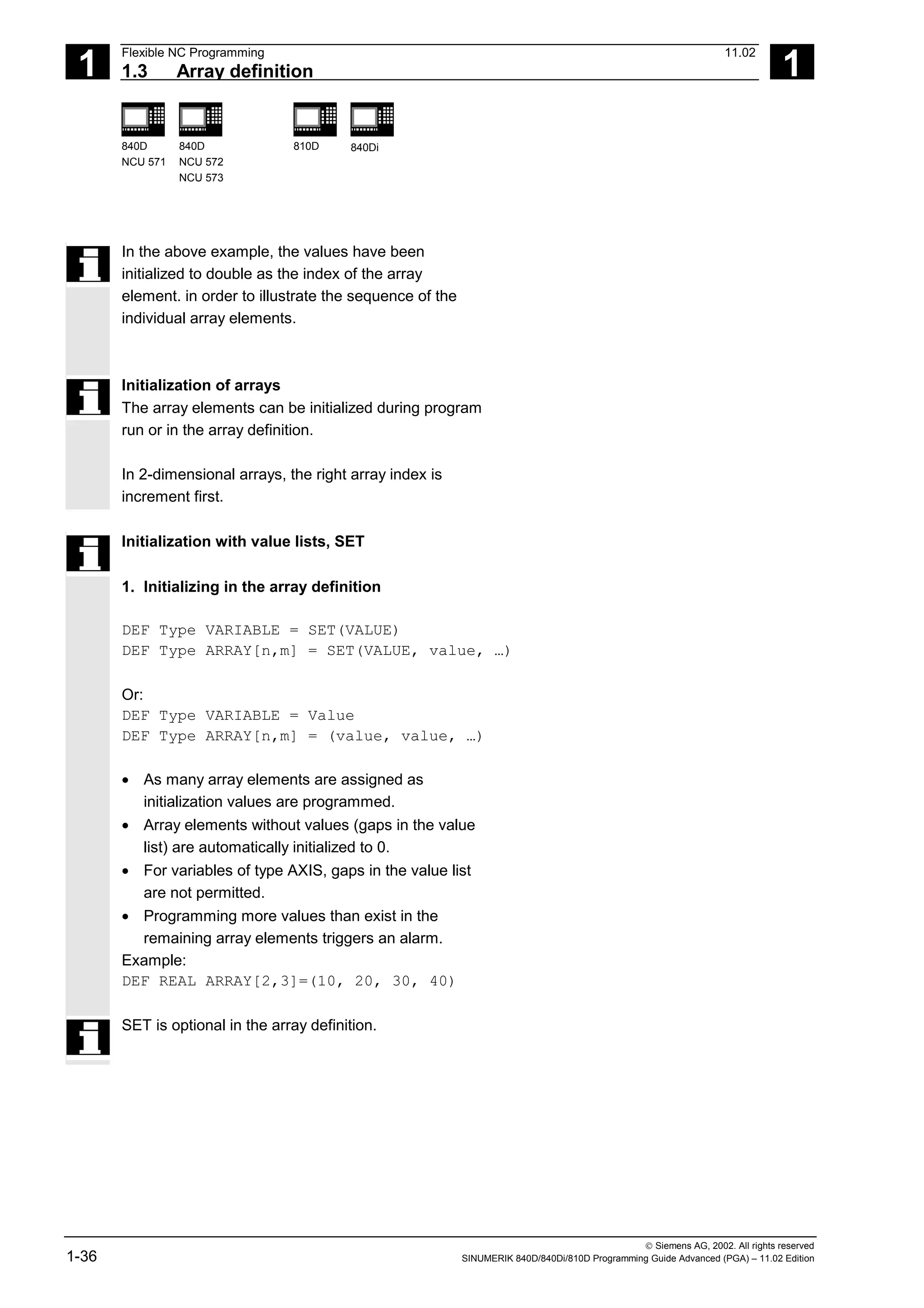 1
Flexible NC Programming 11.02
1.3 Array definition 1
840D
NCU 571
840D
NCU 572
NCU 573
810D 840Di
 Siemens AG, 2002. All rights reserved
1-36 SINUMERIK 840D/840Di/810D Programming Guide Advanced (PGA) – 11.02 Edition
In the above example, the values have been
initialized to double as the index of the array
element. in order to illustrate the sequence of the
individual array elements.
Initialization of arrays
The array elements can be initialized during program
run or in the array definition.
In 2-dimensional arrays, the right array index is
increment first.
Initialization with value lists, SET
1. Initializing in the array definition
DEF Type VARIABLE = SET(VALUE)
DEF Type ARRAY[n,m] = SET(VALUE, value, …)
Or:
DEF Type VARIABLE = Value
DEF Type ARRAY[n,m] = (value, value, …)
• As many array elements are assigned as
initialization values are programmed.
• Array elements without values (gaps in the value
list) are automatically initialized to 0.
• For variables of type AXIS, gaps in the value list
are not permitted.
• Programming more values than exist in the
remaining array elements triggers an alarm.
Example:
DEF REAL ARRAY[2,3]=(10, 20, 30, 40)
SET is optional in the array definition.
 