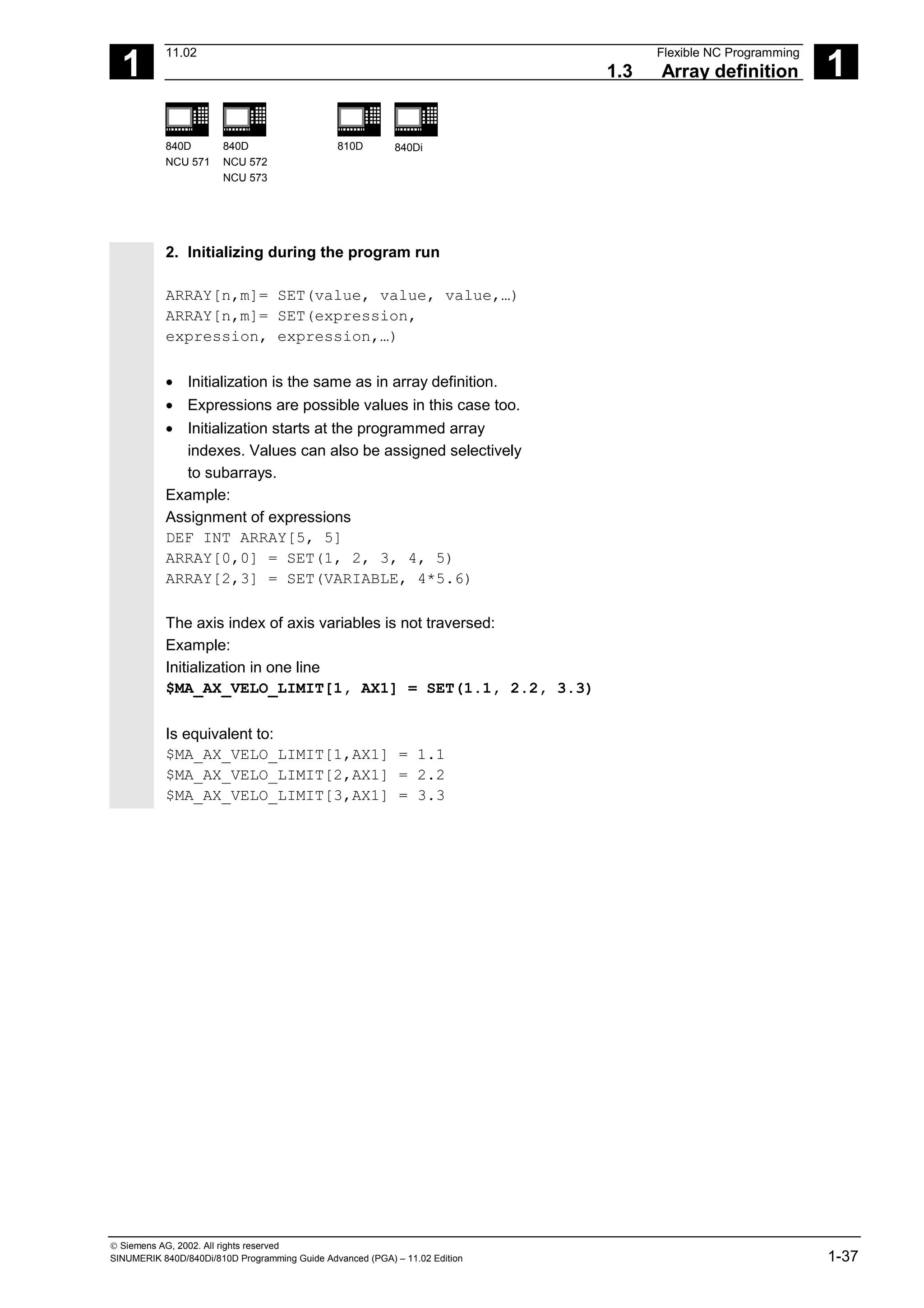 1
11.02 Flexible NC Programming
1.3 Array definition 1
840D
NCU 571
840D
NCU 572
NCU 573
810D 840Di
 Siemens AG, 2002. All rights reserved
SINUMERIK 840D/840Di/810D Programming Guide Advanced (PGA) – 11.02 Edition 1-37
2. Initializing during the program run
ARRAY[n,m]= SET(value, value, value,…)
ARRAY[n,m]= SET(expression,
expression, expression,…)
• Initialization is the same as in array definition.
• Expressions are possible values in this case too.
• Initialization starts at the programmed array
indexes. Values can also be assigned selectively
to subarrays.
Example:
Assignment of expressions
DEF INT ARRAY[5, 5]
ARRAY[0,0] = SET(1, 2, 3, 4, 5)
ARRAY[2,3] = SET(VARIABLE, 4*5.6)
The axis index of axis variables is not traversed:
Example:
Initialization in one line
$MA_AX_VELO_LIMIT[1, AX1] = SET(1.1, 2.2, 3.3)
Is equivalent to:
$MA_AX_VELO_LIMIT[1,AX1] = 1.1
$MA_AX_VELO_LIMIT[2,AX1] = 2.2
$MA_AX_VELO_LIMIT[3,AX1] = 3.3
 