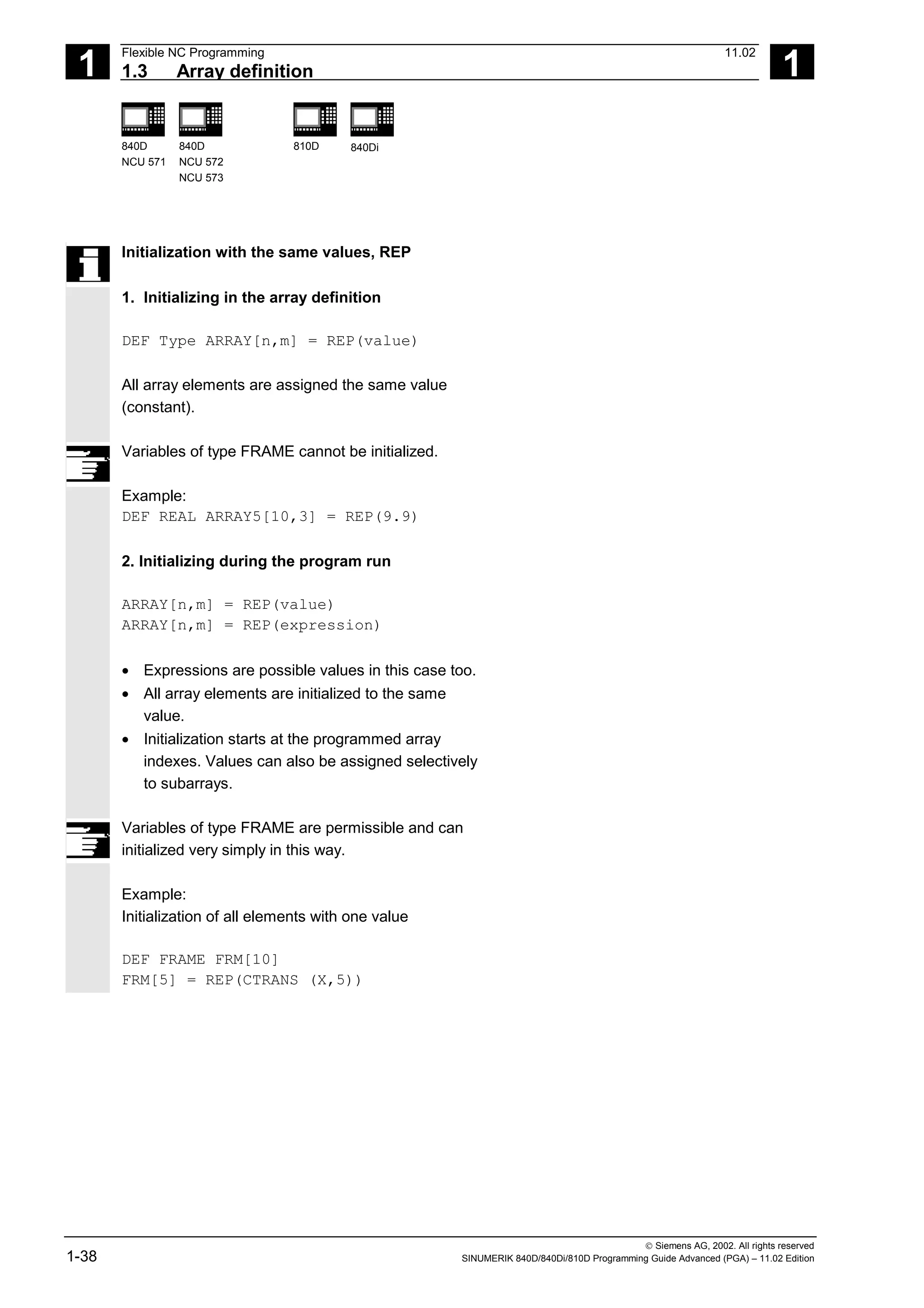 1
Flexible NC Programming 11.02
1.3 Array definition 1
840D
NCU 571
840D
NCU 572
NCU 573
810D 840Di
 Siemens AG, 2002. All rights reserved
1-38 SINUMERIK 840D/840Di/810D Programming Guide Advanced (PGA) – 11.02 Edition
Initialization with the same values, REP
1. Initializing in the array definition
DEF Type ARRAY[n,m] = REP(value)
All array elements are assigned the same value
(constant).
Variables of type FRAME cannot be initialized.
Example:
DEF REAL ARRAY5[10,3] = REP(9.9)
2. Initializing during the program run
ARRAY[n,m] = REP(value)
ARRAY[n,m] = REP(expression)
• Expressions are possible values in this case too.
• All array elements are initialized to the same
value.
• Initialization starts at the programmed array
indexes. Values can also be assigned selectively
to subarrays.
Variables of type FRAME are permissible and can
initialized very simply in this way.
Example:
Initialization of all elements with one value
DEF FRAME FRM[10]
FRM[5] = REP(CTRANS (X,5))
 