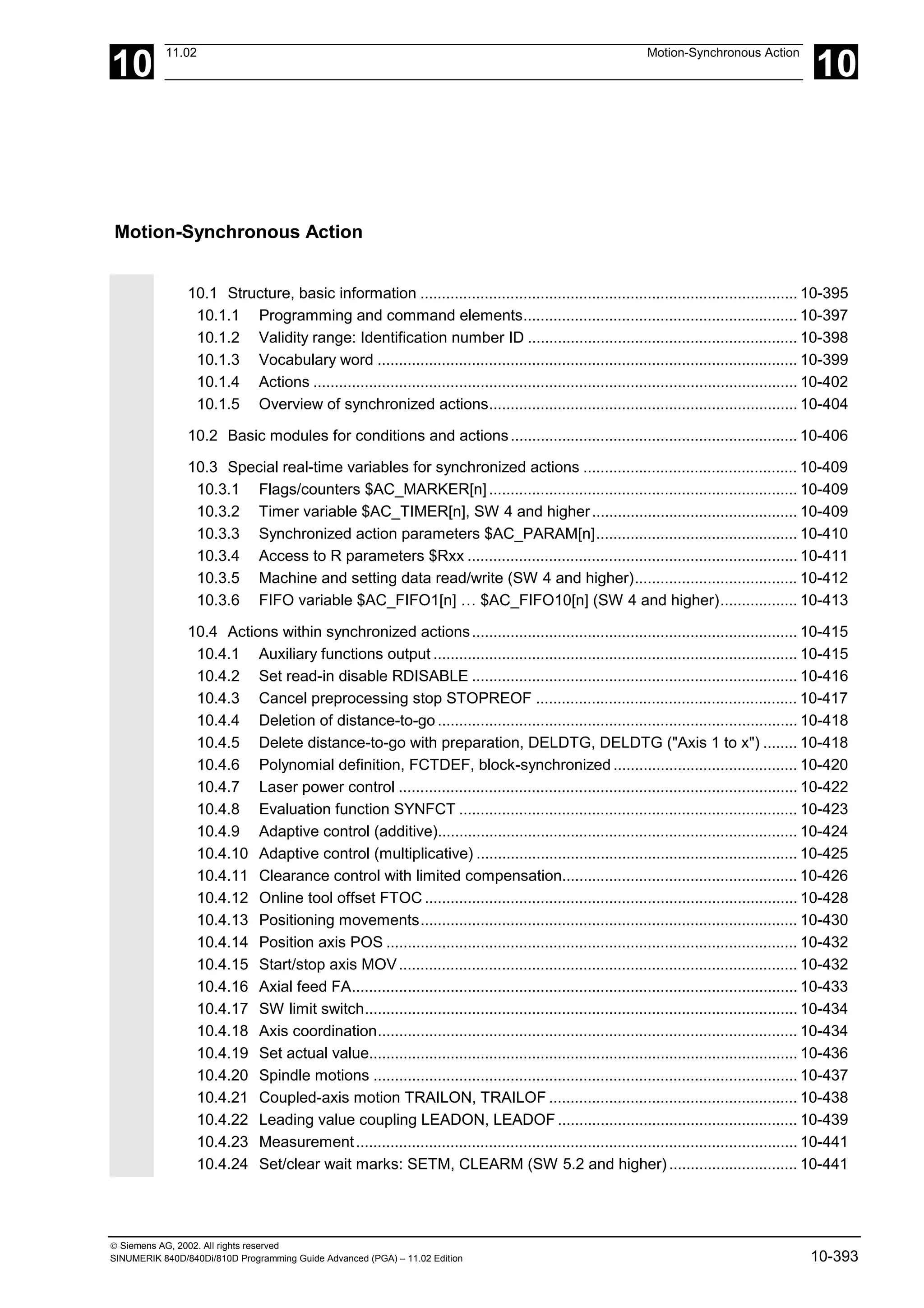 10
11.02 Motion-Synchronous Action
10
 Siemens AG, 2002. All rights reserved
SINUMERIK 840D/840Di/810D Programming Guide Advanced (PGA) – 11.02 Edition 10-393
Motion-Synchronous Action
10.1 Structure, basic information ........................................................................................ 10-395
10.1.1 Programming and command elements................................................................ 10-397
10.1.2 Validity range: Identification number ID ............................................................... 10-398
10.1.3 Vocabulary word .................................................................................................. 10-399
10.1.4 Actions ................................................................................................................. 10-402
10.1.5 Overview of synchronized actions........................................................................ 10-404
10.2 Basic modules for conditions and actions................................................................... 10-406
10.3 Special real-time variables for synchronized actions .................................................. 10-409
10.3.1 Flags/counters $AC_MARKER[n]........................................................................ 10-409
10.3.2 Timer variable $AC_TIMER[n], SW 4 and higher................................................ 10-409
10.3.3 Synchronized action parameters $AC_PARAM[n]............................................... 10-410
10.3.4 Access to R parameters $Rxx ............................................................................. 10-411
10.3.5 Machine and setting data read/write (SW 4 and higher)...................................... 10-412
10.3.6 FIFO variable $AC_FIFO1[n] … $AC_FIFO10[n] (SW 4 and higher).................. 10-413
10.4 Actions within synchronized actions............................................................................ 10-415
10.4.1 Auxiliary functions output ..................................................................................... 10-415
10.4.2 Set read-in disable RDISABLE ............................................................................ 10-416
10.4.3 Cancel preprocessing stop STOPREOF ............................................................. 10-417
10.4.4 Deletion of distance-to-go.................................................................................... 10-418
10.4.5 Delete distance-to-go with preparation, DELDTG, DELDTG ("Axis 1 to x") ........ 10-418
10.4.6 Polynomial definition, FCTDEF, block-synchronized ........................................... 10-420
10.4.7 Laser power control ............................................................................................. 10-422
10.4.8 Evaluation function SYNFCT ............................................................................... 10-423
10.4.9 Adaptive control (additive).................................................................................... 10-424
10.4.10 Adaptive control (multiplicative) ........................................................................... 10-425
10.4.11 Clearance control with limited compensation....................................................... 10-426
10.4.12 Online tool offset FTOC ....................................................................................... 10-428
10.4.13 Positioning movements........................................................................................ 10-430
10.4.14 Position axis POS ................................................................................................ 10-432
10.4.15 Start/stop axis MOV............................................................................................. 10-432
10.4.16 Axial feed FA........................................................................................................ 10-433
10.4.17 SW limit switch..................................................................................................... 10-434
10.4.18 Axis coordination.................................................................................................. 10-434
10.4.19 Set actual value.................................................................................................... 10-436
10.4.20 Spindle motions ................................................................................................... 10-437
10.4.21 Coupled-axis motion TRAILON, TRAILOF .......................................................... 10-438
10.4.22 Leading value coupling LEADON, LEADOF ........................................................ 10-439
10.4.23 Measurement....................................................................................................... 10-441
10.4.24 Set/clear wait marks: SETM, CLEARM (SW 5.2 and higher).............................. 10-441
 