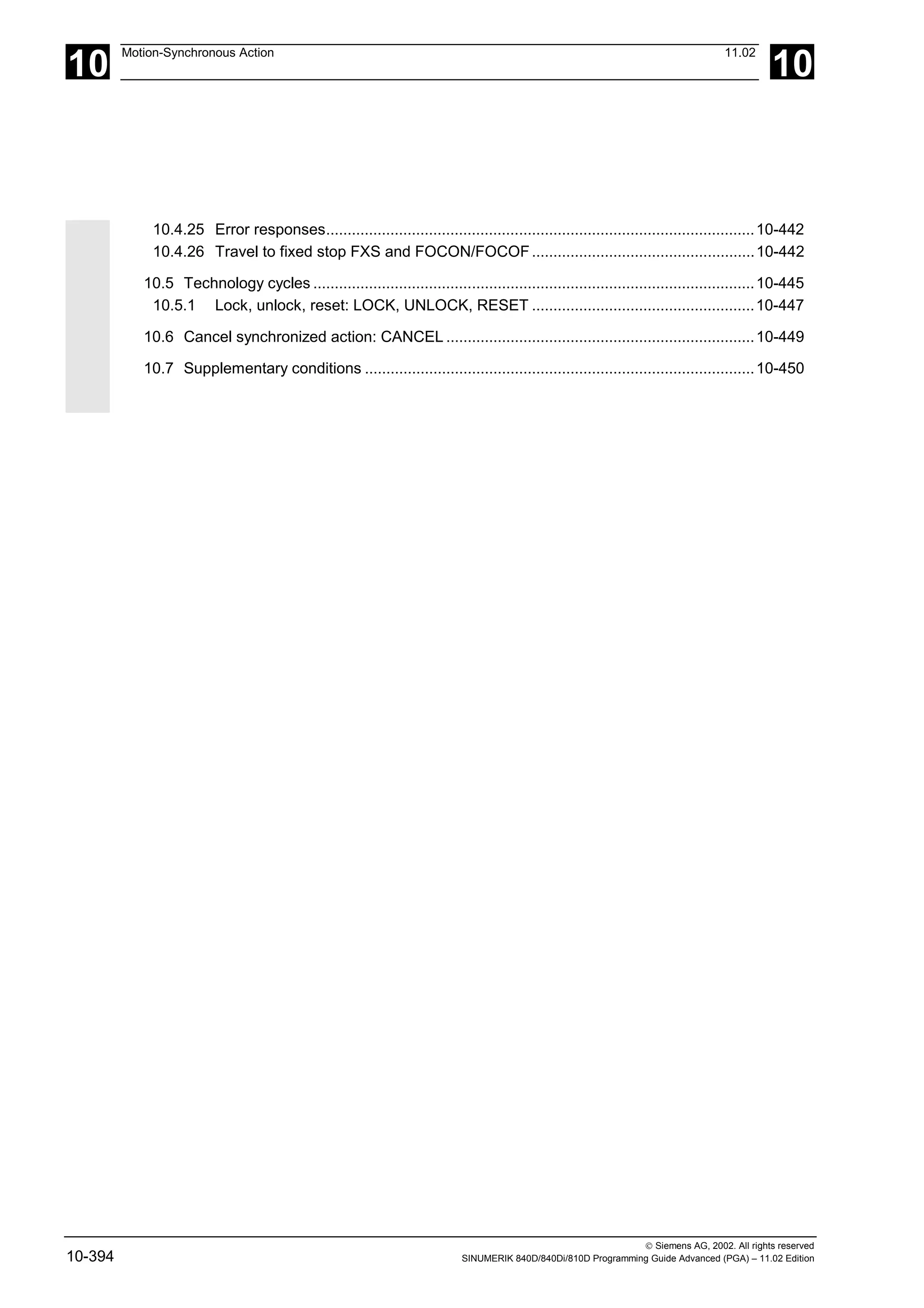 10
Motion-Synchronous Action 11.02
10
 Siemens AG, 2002. All rights reserved
10-394 SINUMERIK 840D/840Di/810D Programming Guide Advanced (PGA) – 11.02 Edition
10.4.25 Error responses....................................................................................................10-442
10.4.26 Travel to fixed stop FXS and FOCON/FOCOF....................................................10-442
10.5 Technology cycles .......................................................................................................10-445
10.5.1 Lock, unlock, reset: LOCK, UNLOCK, RESET ....................................................10-447
10.6 Cancel synchronized action: CANCEL ........................................................................10-449
10.7 Supplementary conditions ...........................................................................................10-450
 