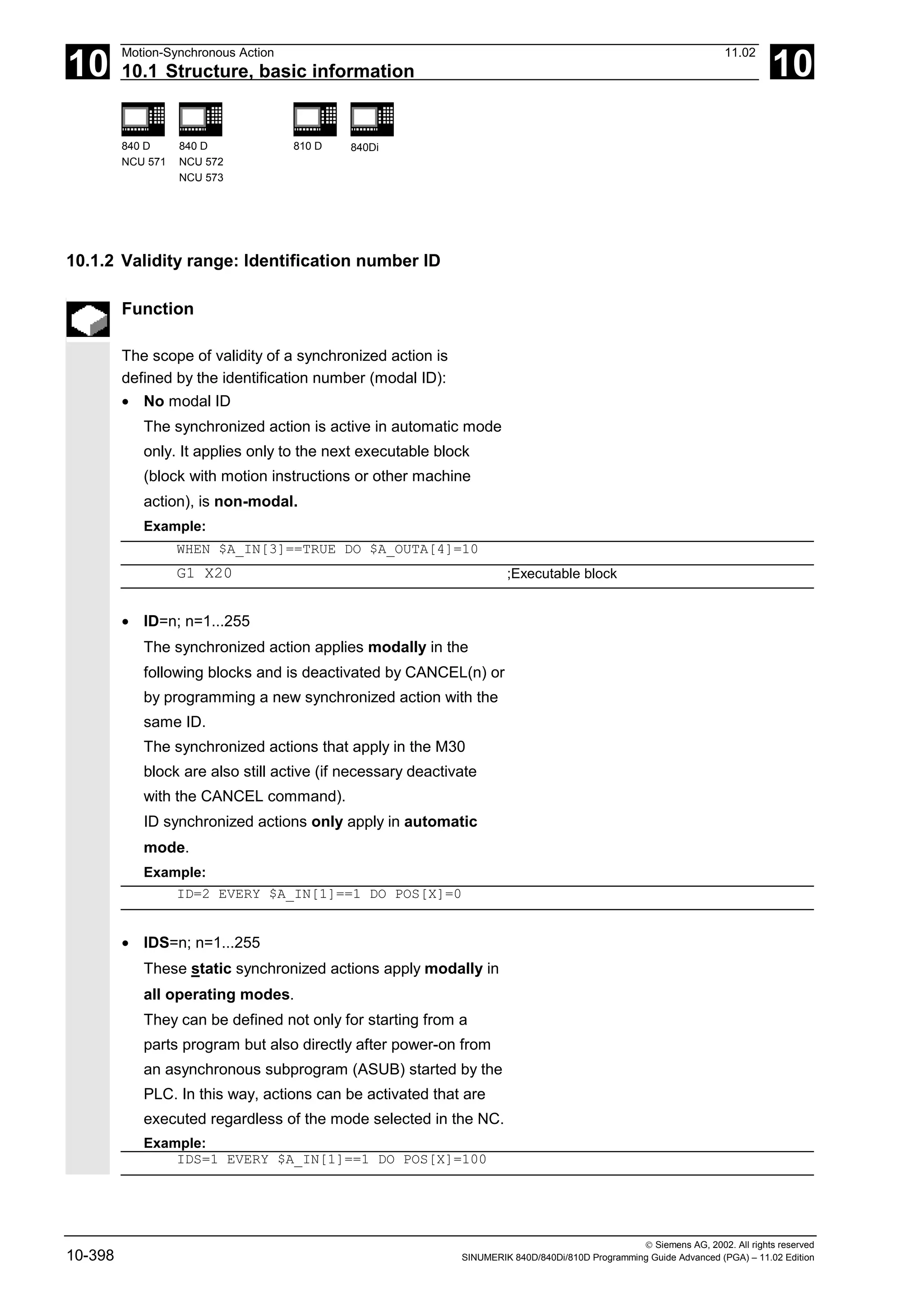 10
Motion-Synchronous Action 11.02
10.1 Structure, basic information 10
840 D
NCU 571
840 D
NCU 572
NCU 573
810 D 840Di
 Siemens AG, 2002. All rights reserved
10-398 SINUMERIK 840D/840Di/810D Programming Guide Advanced (PGA) – 11.02 Edition
10.1.2 Validity range: Identification number ID
Function
The scope of validity of a synchronized action is
defined by the identification number (modal ID):
• No modal ID
The synchronized action is active in automatic mode
only. It applies only to the next executable block
(block with motion instructions or other machine
action), is non-modal.
Example:
WHEN $A_IN[3]==TRUE DO $A_OUTA[4]=10
G1 X20 ;Executable block
• ID=n; n=1...255
The synchronized action applies modally in the
following blocks and is deactivated by CANCEL(n) or
by programming a new synchronized action with the
same ID.
The synchronized actions that apply in the M30
block are also still active (if necessary deactivate
with the CANCEL command).
ID synchronized actions only apply in automatic
mode.
Example:
ID=2 EVERY $A_IN[1]==1 DO POS[X]=0
• IDS=n; n=1...255
These static synchronized actions apply modally in
all operating modes.
They can be defined not only for starting from a
parts program but also directly after power-on from
an asynchronous subprogram (ASUB) started by the
PLC. In this way, actions can be activated that are
executed regardless of the mode selected in the NC.
Example:
IDS=1 EVERY $A_IN[1]==1 DO POS[X]=100
 