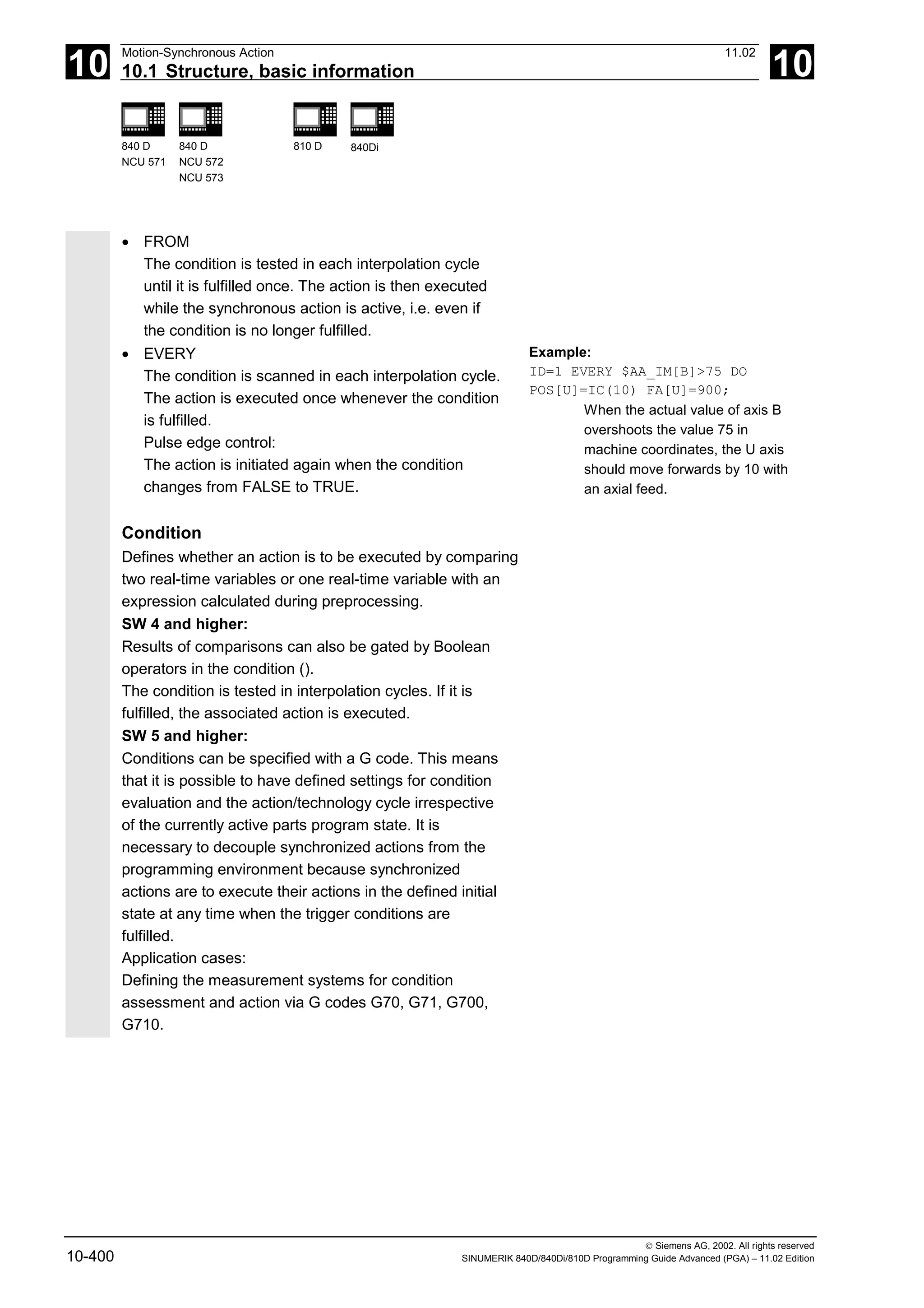 10
Motion-Synchronous Action 11.02
10.1 Structure, basic information 10
840 D
NCU 571
840 D
NCU 572
NCU 573
810 D 840Di
 Siemens AG, 2002. All rights reserved
10-400 SINUMERIK 840D/840Di/810D Programming Guide Advanced (PGA) – 11.02 Edition
• FROM
The condition is tested in each interpolation cycle
until it is fulfilled once. The action is then executed
while the synchronous action is active, i.e. even if
the condition is no longer fulfilled.
• EVERY
The condition is scanned in each interpolation cycle.
The action is executed once whenever the condition
is fulfilled.
Pulse edge control:
The action is initiated again when the condition
changes from FALSE to TRUE.
Condition
Defines whether an action is to be executed by comparing
two real-time variables or one real-time variable with an
expression calculated during preprocessing.
SW 4 and higher:
Results of comparisons can also be gated by Boolean
operators in the condition ().
The condition is tested in interpolation cycles. If it is
fulfilled, the associated action is executed.
SW 5 and higher:
Conditions can be specified with a G code. This means
that it is possible to have defined settings for condition
evaluation and the action/technology cycle irrespective
of the currently active parts program state. It is
necessary to decouple synchronized actions from the
programming environment because synchronized
actions are to execute their actions in the defined initial
state at any time when the trigger conditions are
fulfilled.
Application cases:
Defining the measurement systems for condition
assessment and action via G codes G70, G71, G700,
G710.
Example:
ID=1 EVERY $AA_IM[B]>75 DO
POS[U]=IC(10) FA[U]=900;
When the actual value of axis B
overshoots the value 75 in
machine coordinates, the U axis
should move forwards by 10 with
an axial feed.
 