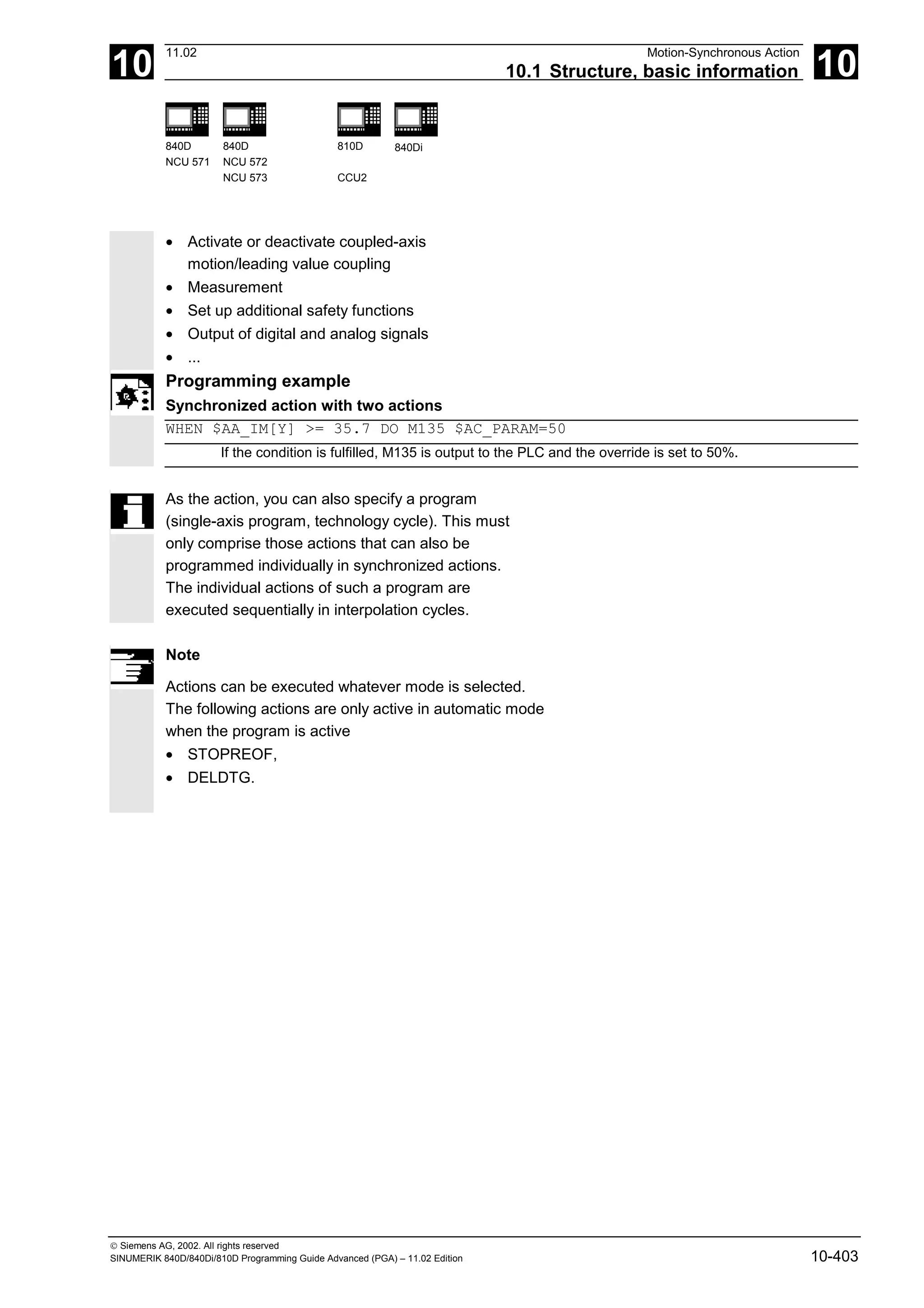 10
11.02 Motion-Synchronous Action
10.1 Structure, basic information 10
840D
NCU 571
840D
NCU 572
NCU 573
810D
CCU2
840Di
 Siemens AG, 2002. All rights reserved
SINUMERIK 840D/840Di/810D Programming Guide Advanced (PGA) – 11.02 Edition 10-403
• Activate or deactivate coupled-axis
motion/leading value coupling
• Measurement
• Set up additional safety functions
• Output of digital and analog signals
• ...
Programming example
Synchronized action with two actions
WHEN $AA_IM[Y] >= 35.7 DO M135 $AC_PARAM=50
If the condition is fulfilled, M135 is output to the PLC and the override is set to 50%.
As the action, you can also specify a program
(single-axis program, technology cycle). This must
only comprise those actions that can also be
programmed individually in synchronized actions.
The individual actions of such a program are
executed sequentially in interpolation cycles.
Note
Actions can be executed whatever mode is selected.
The following actions are only active in automatic mode
when the program is active
• STOPREOF,
• DELDTG.
 