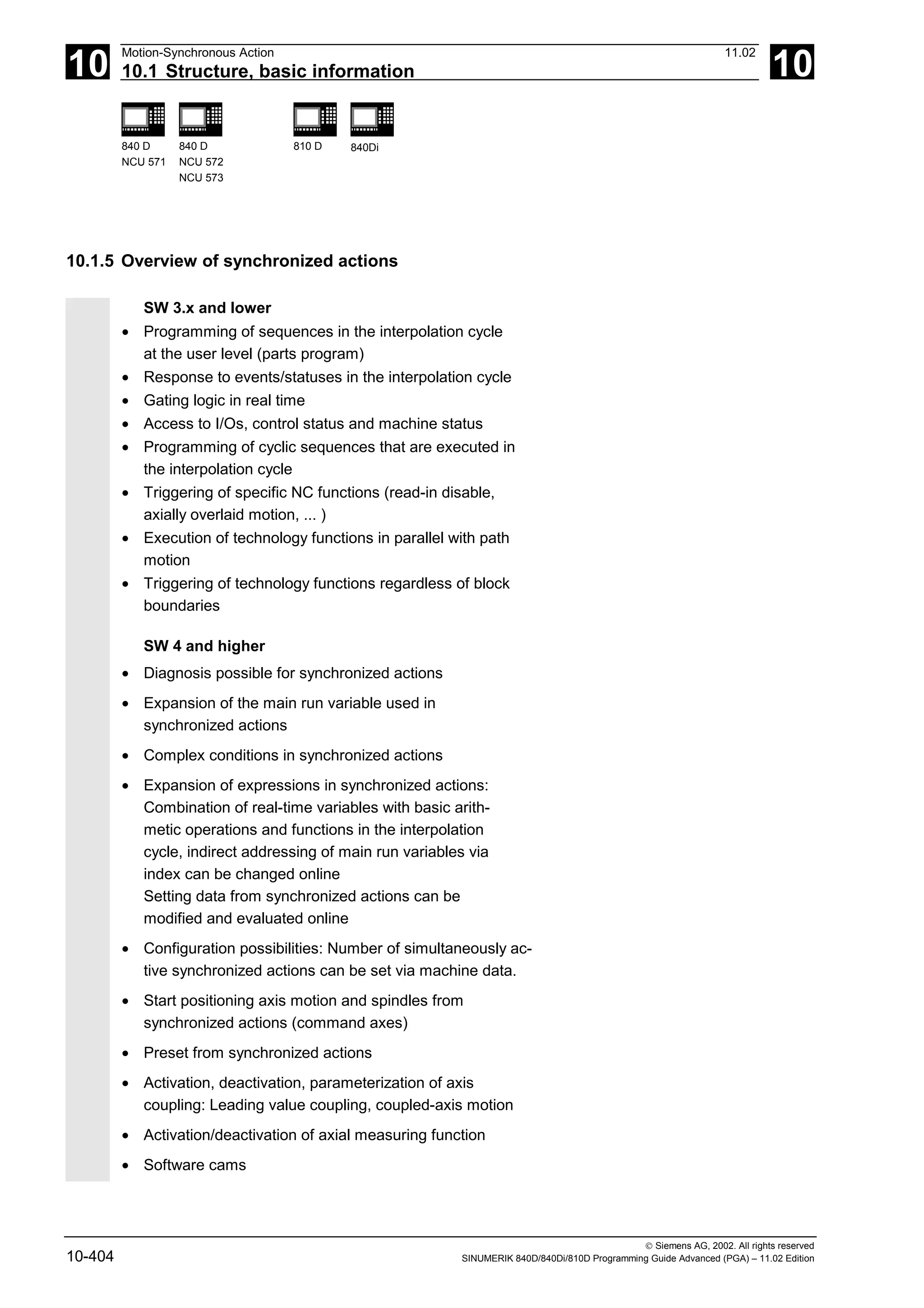 10
Motion-Synchronous Action 11.02
10.1 Structure, basic information 10
840 D
NCU 571
840 D
NCU 572
NCU 573
810 D 840Di
 Siemens AG, 2002. All rights reserved
10-404 SINUMERIK 840D/840Di/810D Programming Guide Advanced (PGA) – 11.02 Edition
10.1.5 Overview of synchronized actions
SW 3.x and lower
• Programming of sequences in the interpolation cycle
at the user level (parts program)
• Response to events/statuses in the interpolation cycle
• Gating logic in real time
• Access to I/Os, control status and machine status
• Programming of cyclic sequences that are executed in
the interpolation cycle
• Triggering of specific NC functions (read-in disable,
axially overlaid motion, ... )
• Execution of technology functions in parallel with path
motion
• Triggering of technology functions regardless of block
boundaries
SW 4 and higher
• Diagnosis possible for synchronized actions
• Expansion of the main run variable used in
synchronized actions
• Complex conditions in synchronized actions
• Expansion of expressions in synchronized actions:
Combination of real-time variables with basic arith-
metic operations and functions in the interpolation
cycle, indirect addressing of main run variables via
index can be changed online
Setting data from synchronized actions can be
modified and evaluated online
• Configuration possibilities: Number of simultaneously ac-
tive synchronized actions can be set via machine data.
• Start positioning axis motion and spindles from
synchronized actions (command axes)
• Preset from synchronized actions
• Activation, deactivation, parameterization of axis
coupling: Leading value coupling, coupled-axis motion
• Activation/deactivation of axial measuring function
• Software cams
 